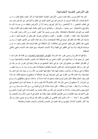 ‫ﻋﻠﻡ ﺍﻷﻤﺭﺍﺽ ﺍﻟﻨﻔﺴﻴﺔ ﺍﻻﺠﺘﻤﺎﻋﻴﺔ:‬
‫ﻜﺎﻥ ﻫﺫﺍ ﺍﻟﻌﻠﻡ ﻴﺩﺭﺱ ﺴﺎﺒ ﹰﺎ ﺘﺤﺕ ﻤﺴﻤﻰ: ﺍﻷﻤﺭﺍﺽ ﺍﻟﻨﻔﺴﻴﺔ ﺍﻻﺠﺘﻤﺎﻋﻴﺔ، ﺜﻡ ﺃﺜﺎﺭ ﺍﻟﻤﺼـﻁﻠﺢ ﺍﻟﻌﺩﻴـﺩ ﻤـﻥ‬
                                                                  ‫ﻘ‬
‫ﺍﻻﻋﺘﺭﺍﻀﺎﺕ، ﻷﻥ ﻜﻠﻤﺔ "ﻤﺭﺽ ﺃﻭ ﺃﻤﺭﺍﺽ ﺘﺜﻴﺭ ﻓﻲ ﺍﻟﺫﻫﻥ ﺍﻟﻌﺩﻴﺩ ﻤﻥ ﺍﻟﻌﻠل ﻭﺍﻷﻋﺭﺍﺽ ﻋﻥ ﺃﻤﺭﺍﺽ ﺘﺼـﻴﺏ‬
‫ﻓﻲ ﺍﻟﻐﺎﻟﺏ ﺍﻟﺸﺨﺹ – ﻻ ﺍﻷﺸﺨﺎﺹ. ﻭﺇﺫﺍ ﻜﺎﻥ ﺍﻟﻤﺭﺽ ﻭﺍﺤﺩﺍ ﺇﻻ ﺃﻥ ﺍﻷﻋﺭﺍﺽ ﺘﺨﺘﻠﻑ ﻤـﻥ ﺤﻴـﺙ ﺍﻟﺸـﺩﺓ‬
‫ﻭﺍﻟﺘﺎﺭﻴﺦ ﻭﺍﻻﺴﺘﺠﺎﺒﺔ – ﻤﻥ ﻋﺩﻤﻬﺎ – ﻭﺍﻟﻭﺴﺎﺌل – ﻭﺍﻟﻌﻼﺝ، ﺜﻡ ﺇﻥ ﺍﻟﺘﻨﺒﺅ ﺒﺎﻟﻤﺂل ﺃﻴ ‪‬ﺎ ﻴﺘﻔﺎﻭﺕ ﻓﻴﻪ ﺍﻷﻓﺭﺍﺩ ﻭﻓ ﹰـﺎ‬
  ‫ﻘ‬                       ‫ﻀ‬
‫ﻟﻠﻌﺩﻴﺩ ﻤﻥ ﺍﻟﻌﻭﺍﻤل ﺍﻟﻤﺘﺸﺎﺒﻜﺔ ﻭﺍﻟﻤﺘﻔﺎﻋﻠﺔ. ﻭﻜﺎﻥ ﻴﺩﺭﺱ ﻀﻤﻥ ﻫﺫﺍ ﺍﻟﻤﻘﺭﺭ ﺍﻟﻌﺩﻴﺩ ﻤـﻥ ﺍﻷﻤـﺭﺍﺽ ﺍﻟﻨﻔﺴـﻴﺔ –‬
‫ﺍﻻﺠﺘﻤﺎﻋﻴﺔ، ﻤﺜل: ﺍﻟﺒﻐﺎﺀ – ﺍﻟﻘﻭﺍﺩﺓ – ﺍﻟﻔﺼﺎﻡ – ﺍﻟﺘﺸﺭﺩ ﻭﺍﻟﺠ ﹶﺎﺡ ﻭﻏﻴﺭﻫﺎ. ﻟﻜﻥ ﻨﻅﻥ ﺃﻥ ﺍﻟﺘﺴﻤﻴﺔ ﺃﻴ ‪‬ـﺎ ﻏﻴـﺭ‬
       ‫ﻀ‬                                 ‫‪‬ﻨ‬
‫ﻤﻨﺎﺴﺒﺔ ﻷﻥ ﻜﺎﻓﺔ ﻫﺫﻩ ﺍﻟﻅﻭﺍﻫﺭ ﺘﻭﺠﺩ ﻓﻲ ﻜﺎﻓﺔ ﺍﻟﻤﺠﺘﻤﻌﺎﺕ، ﻭﺃﻨﻪ ﺭﻏﻡ ﺍﺘﺨﺎﺫ ﺍﻟﻌﺩﻴﺩ ﻤﻥ ﺍﻟﺘﺩﺍﺒﻴﺭ ﻓﺈﻨﻬﺎ ﻟـﻡ ﻭﻟـﻥ‬
‫ﺘﻨﺘﻬﻲ، ﻓﺘﻡ ﺍﻻﺘﻔﺎﻕ ﻋﻠﻰ ﺘﻐﻴﻴﺭ ﺍﻟﻤﺴﻤﻰ ﺇﻟﻰ ﻤﺸﻜﻼﺕ، ﻷﻥ ﺍﻟﻤﺸﻜﻠﺔ ﻫﻲ ﻋﻘﺒﺔ ﺘﻭﺍﺠﻪ ﺍﻟﺸـﺨﺹ ﻭﺘﺼـﺩﻩ ﻋـﻥ‬
‫ﻤﻭﺍﺼﻠﺔ ﻁﺭﻴﻘﺔ، ﻭﻟﺫﺍ ﻴﺒﺩﺃ ﻓﻲ ﺍﻟﺘﻔﻜﻴﺭ ﻓﻲ ﻜﻴﻔﻴﺔ ﺇﺯﺍﻟﺔ ﺍﻷﺴﺒﺎﺏ ﺍﻟﻤﻌﻭﻗﺔ، ﻭﻤﻊ ﺍﻨﺘﻬﺎﺀ ﻫﺫﻩ ﺍﻷﺴﺒﺎﺏ ﺘﻨﺘﻬﻲ ﺒﺎﻟﺘﺎﻟﻲ‬
                                                                                             ‫ﺍﻟﻤﺸﻜﻠﺔ.‬
‫ﻭﺍﻟﻭﺍﻗﻊ ﺃﻨﻨﺎ ﻨﻘﺘﺭﺡ ﺃﻥ ﻴﺴﻤﻰ ﻤﻘﺭﺭ ﻫﺫﻩ ﺍﻟﺩﺭﺍﺴﺔ: ﺍﻟﻅﻭﺍﻫﺭ ﺍﻻﺠﺘﻤﺎﻋﻴﺔ ﻭﺍﻟﻨﻔﺴﻴﺔ، ﻭﺇﻥ ﻜﻠﻤﺔ ﻅـﺎﻫﺭﺓ ﺇﻨﻤـﺎ‬
‫ﺘﻌﻨﻲ: ﺃﻥ ﻤﺠﻤﻭﻋﺔ ﺃﻭ ﻨﺴﺒﺔ ﻜﺒﻴﺭﺓ ﻤﻥ ﺍﻷﻓﺭﺍﺩ ﺘﻌﺎﻨﻲ ﻤﻥ ﻫﺫﻩ ﺍﻟﻤﺸﻜﻠﺔ ﺫﺍﺕ ﺍﻟﺠﺫﻭﺭ ﺍﻟﻨﻔﺴﻴﺔ ﻭﺍﻻﺠﺘﻤﺎﻋﻴﺔ، ﻭﺒﻤـﺎ‬
‫ﺃﻥ ﺍﻟﻅﻭﺍﻫﺭ ﺘﺨﺘﻠﻑ ﻤﻥ ﻤﺠﺘﻤﻊ ﺇﻟﻰ ﺁﺨﺭ، ﺒل ﻓﻲ ﺩﺍﺨل ﺍﻟﻤﺠﺘﻤﻊ ﻤﻥ ﻤﺭﺤﻠﺔ ﺯﻤﻨﻴﺔ ﺇﻟﻰ ﺃﺨﺭﻯ. ﺒل ﻤﻥ ﻤﻜـﺎﻥ‬
‫ﺇﻟﻰ ﺁﺨﺭ، ﻭﺩﺍﺨل ﺍﻟﻤﺠﺘﻤﻊ ﺍﻟﻭﺍﺤﺩ، ﻫﻨﺎ ﺘﻜﻭﻥ ﺍﻟﺘﺴﻤﻴﺔ ﺒﺎﻟﻅﺎﻫﺭﺓ ﻤﻁﺎﺒﻘﺔ ﻟﻤﺎ ﻨﻘﻭﻡ ﺒﺩﺭﺍﺴـﺘﻪ، ﺇﺫ ﺴـﻭﻑ ﺘﻅﻬـﺭ‬
‫ﻤﺸﻜﻠﺔ ﻤﺎ ﻓﻲ ﻤﺭﺤﻠﺔ ﻤﺎ ﻭﻷﺴﺒﺎﺏ ﺴﺎﻫﻤﺕ ﻓﻴﻬﺎ، ﻓﺈﺫﺍ "ﻭﻗﻊ" ﻓﻴﻬﺎ ﺍﻟﻌﺩﻴﺩ ﻤﻥ ﺍﻷﻓـﺭﺍﺩ ﺴـﻤﻴﺕ ﻅـﺎﻫﺭﺓ ﻨﻔﺴـﻴﺔ‬
‫ﺍﺠﺘﻤﺎﻋﻴﺔ، ﻭﺇﺫﺍ ﻜﺎﻨﺕ ﻗﻠﺔ ﻤﻥ ﺍﻷﻓﺭﺍﺩ ﻫﻲ ﺍﻟﺘﻲ ﺍﻨﺨﺭﻁﺕ ﻓﻲ ﻫﺫﻩ ﺍﻟﻤﺸﻜﻠﺔ ﻻ ﻨﺴﺘﻁﻴﻊ ﺃﻥ ﻨﺼﻔﻬﺎ ﻜﺫﻟﻙ. ﻓﻤـﺜ ﹰ،‬
 ‫ﻼ‬
‫ﻗﻴﺎﻡ ﺭﺠل ﺃﻋﻤﺎل ﻴﻤﺘﻠﻙ ﺍﻟﻤﺎل ﺒﺎﻟﺯﻭﺍﺝ ﻤﻥ ﻓﺘﻴﺎﺕ ﺼﻐﻴﺭﺍﺕ ﻟﻤﺩﺓ ﺴﺎﻋﺔ ﺃﻭ ﺴﺎﻋﺎﺕ، ﺜﻡ ﻴﻘﻭﻡ ﺒﺘﻁﻠﻴﻘﻬﻥ ﻭﺍﻟـﺯﻭﺍﺝ‬
‫ﻤﻥ ﺃﺨﺭﻴﺎﺕ. ﻻ ﻨﺴﺘﻁﻴﻊ ﺃﻥ ﻨﺴﻤﻲ ﻤﺜل ﻫﺫﺍ ﺍﻷﻤﺭ ﻅﺎﻫﺭﺓ؟! ﻷﻨﻪ ﻴﻘﻭﻡ ﺒﻪ ﻓﺭﺩ ﺃﻭ ﺒﻀﻌﺔ ﺃﻓﺭﺍﺩ ﻓﻲ ﺍﻟﻤﺠﺘﻤﻊ ﻭﻓﻲ‬
‫ﻤﺭﺤﻠﺔ ﻤﺎ، ﻭﻻ ﻴﻤﺜل – ﻓﻴﻤﺎ ﻨﺭﻯ ﻤﺸﻜﻠﺔ – ﻟﻜﻥ ﺯﻴﺎﺩﺓ ﺤﺎﻻﺕ ﺍﻟﺯﻭﺍﺝ ﺍﻟﻌﺭﻓـﻲ ﺒـﻴﻥ ﺍﻟﺸـﺒﺎﺏ ﻭﺤﺘـﻰ ﺒـﻴﻥ‬
‫ﺍﻟﻤﺘﺯﻭﺠﻴﻥ ﻭﺍﻟﻤﺘﺯﻭﺠﺎﺕ، ﻭﺃﻨﻪ ﻗﺩ ﺘﻡ ﺍﻟﺘﻭﺼل ﺇﻟﻰ ﺫﻟﻙ ﻤﻥ ﺨﻼل ﺍﻟﻌﺩﻴﺩ ﻤﻥ ﺍﻹﺤﺼﺎﺀﺍﺕ ﺍﻟﺘﻲ ﺃﺠﺒﺭﺕ ﺍﻟﻤﺸﺭﻭﻉ‬
‫ﻋﻠﻰ ﺍﻻﻋﺘﺭﺍﻑ ﺒﻬﺫﻩ ﺍﻟﻅﺎﻫﺭﺓ، ﻭﺴﻥ ﺍﻟﻘﻭﺍﻨﻴﻥ ﻟﻠﺘﻌﺎﻤل ﻤﻌﻬﺎ، ﻤﺜﻠﻤﺎ ﻫﻭ ﺍﻟﺤﺎل ﻓﻲ ﻗـﺎﻨﻭﻥ ﺍﻷﺤـﻭﺍل ﺍﻟﺸﺨﺼـﻴﺔ‬
‫)ﺍﻟﻘﺎﻨﻭﻥ ﺭﻗﻡ ١ ﻟﺴﻨﺔ ٠٠٠٢(، ﻭﺍﻟﺫﻱ ﺃﺠﺎﺯ ﻟﻠﻘﺎﻀﻲ ﺃﻥ ﻴﻁﻠﻕ ﻤﻥ ﺘﺘﻘﺩﻡ ﺇﻟﻴﻪ ﺒﻭﺭﻗﺔ ﺯﻭﺍﺝ ﻋﺭﻓﻲ، ﻨﻘﻭل ﺇﻥ ﻤﺜل‬
          ‫ﻫﺫﺍ ﺍﻷﻤﺭ "ﻅﺎﻫﺭﺓ" ﻷﻨﻪ ﻗﺩ "ﻭﻗﻊ ﺒﻴﻥ ﺒﺭﺍﺜﻨﻪ ﺍﻟﻌﺩﻴﺩ ﻤﻥ ﺍﻟﺸﺒﺎﺏ ﻭﺍﻟﺸﺎﺒﺎﺕ ﻭﻷﺴﺒﺎﺏ ﻤﺘﻌﺩﺩﺓ ﻭﻤﺘﺸﺎﺒﻜﺔ.‬




                                               ‫-٦-‬
 