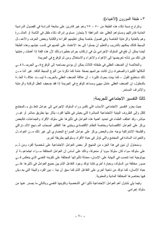 ‫٣- ﻁﺒﻘﺔ ﺍﻟﻤﻭﺭﻭﻥ )ﺍﻷﻏﺒﻴﺎﺀ(:‬
‫ﻭﺘﺘﺭﺍﻭﺡ ﻨﺴﺒﺔ ﺫﻜﺎﺀ ﻫﺫﻩ ﺍﻟﻁﺒﻘﺔ ﻤﻥ ٠٥ – ٥٧ ﻭﻫﻡ ﻏﻴﺭ ﻗﺎﺩﺭﻴﻥ ﻋﻠﻰ ﻤﺘﺎﺒﻌﺔ ﺍﻟﺩﺭﺍﺴﺔ ﻓﻲ ﺍﻟﻔﺼﻭل ﺍﻟﺩﺭﺍﺴﻴﺔ‬
‫ﺍﻟﻌﺎﺩﻴﺔ ﻓﺈﺩﺭﺍﻜﻬﻡ ﻭﻤﺴﺘﻭﺍﻫﻡ ﺍﻟﻌﻘﻠﻲ ﻋﻨﺩ ﺍﻟﻤﺭﺍﻫﻘﺔ ﻻ ﻴﺘﺠﺎﻭﺯ ﻤﺴﺘﻭﻯ ﺇﺩﺭﺍﻙ ﺫﻜﺎﺀ ﻁﻔل ﻓﻲ ﺍﻟﺜﺎﻤﻨﺔ ﺃﻭ ﺍﻟﻌﺎﺸـﺭﺓ‬
‫ﻭﻫﻡ ﺒﺎﻟﻌﻨﺎﻴﺔ ﻭﺍﻟﺭﻋﺎﻴﺔ ﺍﻟﺨﺎﺼﺔ ﻭﻓﻲ ﻓﺼﻭل ﺨﺎﺼﺔ ﻴﻤﻜﻥ ﺘﻌﻠﻴﻤﻬﻡ ﺍﻟﻘﺭﺍﺀﺓ ﻭﺍﻟﻜﺘﺎﺒﺔ ﻭﺒﻌﺽ ﺍﻟﺤﺭﻑ ﻭﺍﻷﻋﻤـﺎل‬
‫ﺍﻟﺒﺴﻴﻁ ﻜﺫﻟﻙ ﻴﻤﻜﻨﻬﻡ ﺒﺎﻟﺘﺩﺭﻴﺏ ﻭﺍﻟﺘﻌﻠﻴﻡ ﺃﻥ ﻴﺼﻠﻭﺍ ﺇﻟﻰ ﺤﺩ ﺍﻻﻋﺘﻤﺎﺩ ﻋﻠﻰ ﺃﻨﻔﺴﻬﻡ ﻓﻲ ﻜﺴﺏ ﻋﻴﺸﻬﻡ ﻭﻫﺫﻩ ﺍﻟﻁﺒﻘﺔ‬
‫ﺃﻴ ‪‬ﺎ ﻴﻤﻜﻥ ﺃﻥ ﺘﻘﻊ ﻓﻲ ﺍﻟﺴﻠﻭﻙ ﺍﻹﺠﺭﺍﻤﻲ ﺒل ﻓﻲ ﺍﺭﺘﻜﺎﺏ ﺠﺭﺍﺌﻡ ﺨﻁﻴﺭﺓ ﻭﺫﻟﻙ ﻷﻥ ﻫﺫﻩ ﺍﻟﻔﺌﺔ ﺇﺫﺍ ﺃﻫﻤﻠﺕ ﺭﻋﺎﻴﺘﻬﺎ‬
                                                                                            ‫ﻀ‬
                ‫ﻓﺈﻥ ﺫﻟﻙ ﻤﻥ ﺸﺄﻨﻪ ﺘﻌﺭﻴﻀﻬﺎ ﺇﻟﻰ ﺍﻹﻏﻭﺍﺀ ﻭﺍﻹﻏﺭﺍﺀ ﻭﺍﻻﺴﺘﻐﻼل ﻭﻤﻥ ﺜﻡ ﺍﻟﻭﻗﻭﻉ ﻓﻲ ﺍﻟﺠﺭﻴﻤﺔ.‬
‫ﻭﺍﻟﺨﻼﺼﺔ ﺃﻥ ﺍﻟﻀﻌﻑ ﺍﻟﻌﻘﻠﻲ ﻓﻲ ﻁﺒﻘﺎﺘﻪ ﺍﻟﺜﻼﺙ ﻴﻤﻜﻥ ﺃﻥ ﻴﺅﺩﻱ ﺒﺼﺎﺤﺒﻪ ﺇﻟﻰ ﺍﻟﻭﻗﻭﻉ ﻓـﻲ ﺍﻟﺠﺭﻴﻤـﺔ ﻓـﻲ‬
‫ﺃﺸﻜﺎﻟﻬﺎ ﺍﻟﻜﺒﻴﺭﺓ ﻭﺍﻟﺼﻐﻴﺭﺓ، ﻭﺇﻥ ﻜﺎﻨﺕ ﺠﺭﺍﺌﻤﻬﻡ ﺒﺼﻔﺔ ﻋﺎﻤﺔ ﻜﻤﺎ ﺫﻜﺭﻨﺎ ﻤﻥ ﺍﻟﻨﻭﻉ ﺍﻟﺒﺴﻴﻁ ﺍﻟﺘﺎﻓﻪ. ﻏﻴﺭ ﺃﻨﻨﺎ ﻤـﻥ‬
‫ﺫﻟﻙ ﻨﺴﺘﻁﻴﻊ ﺍﻟﻘﻭل – ﻜﻤﺎ ﺒﻴﻨﺕ ﺒﺤﻭﺙ ﻜﺜﻴﺭﺓ – ﺃﻥ ﻋﻼﻗﺔ ﺍﻟﻀﻌﻑ ﺍﻟﻌﻘﻠﻲ ﺒﺎﻟﺠﺭﻴﻤـﺔ ﻟﻴﺴـﺕ ﻋﻼﻗـﺔ ﺍﻟﻌﻠـﺔ‬
‫ﺒﺎﻟﻤﻌﻠﻭل، ﺇﻥ ﺍﻟﻀﻌﻑ ﺍﻟﻌﻘﻠﻲ ﻋﺎﻤل ﻤﻬﻴﺊ ﻭﻤﺴﺎﻋﺩ ﻟﻠﻭﻗﻭﻉ ﻓﻲ ﺍﻟﺠﺭﻴﻤﺔ ﺇﺫﺍ ﻓﻘﺩ ﻀﻌﻴﻑ ﺍﻟﻌﻘل ﺍﻟﺭﻗﺎﺒﺔ ﻭﺍﻟﺭﻋﺎﻴﺔ‬
                                                                                   ‫ﻭﺍﻹﺸﺭﺍﻑ ﺍﻟﻤﺴﺘﻤﺭ.‬

                                                            ‫ﺜﺎﻟ ﹰﺎ ﺍﻟﺘﻔﺴﻴﺭ ﺍﻻﺠﺘﻤﺎﻋﻲ ﻟﻠﺠﺭﻴﻤﺔ:‬
                                                                                       ‫ﺜ‬
‫ﺤﻴﺙ ﻴﻌﺯﻭ ﺍﻟﺘﻔﺴﻴﺭ ﺍﻻﺠﺘﻤﺎﻋﻲ ﺍﻷﺴﺒﺎﺏ ﺍﻟﺘﻲ ﺘﻜﻤﻥ ﻭﺭﺍﺀ ﺍﻟﺴﻠﻭﻙ ﺍﻹﺠﺭﺍﻤﻲ ﺇﻟﻰ ﻋﻭﺍﻤل ﺘﺘﻌﻠـﻕ ﺒـﺎﻟﻤﺠﺘﻤﻊ‬
‫ﻜﻜل ﻭﺇﻟﻰ ﺍﻟﻅﺭﻭﻑ ﺍﻟﺒﻴﺌﻴﺔ ﺍﻻﺠﺘﻤﺎﻋﻴﺔ ﺍﻟﻤﺒﺎﺸﺭﺓ ﺍﻟﺘﻲ ﻴﻌﻴﺵ ﻓﻲ ﻅﻠﻬﺎ ﺍﻟﻔﺭﺩ، ﻴﺘﺄﺜﺭ ﺒﻬﺎ ﺒﻁﺭﻴﻕ ﻤﺒﺎﺸﺭ ﺃﻭ ﻏﻴـﺭ‬
‫ﻤﺒﺎﺸﺭ، ﻭﻗﺩ ﺍﺨﺘﻠﻑ ﺍﻟﻌﻠﻤﺎﺀ ﻓﻲ ﺘﺤﺩﻴﺩ ﺃﻫﻤﻴﺔ ﻫﺫﻩ ﺍﻟﻌﻭﺍﻤل ﻓﻲ ﺘﺄﺜﻴﺭﻫﺎ ﻋﻠﻰ ﺴﻠﻭﻙ ﺍﻷﻓﺭﺍﺩ ﻭﺍﻟﺠﻤﺎﻋﺎﺕ، ﻓﺎﻟﺒﻌﺽ‬
‫ﻴﺭﻜﺯ ﻋﻠﻰ ﺍﻟﻌﻭﺍﻤل ﺍﻻﻗﺘﺼﺎﺩﻴﺔ ﻭﺒﺨﺎﺼﺔ ﺍﻟﻨﻅﺎﻡ ﺍﻻﻗﺘﺼﺎﺩﻱ ﻭﻴﺘﺒﻨﻰ ﻫﺫﺍ ﺍﻟﺘﻔﻜﻴﺭ ﺃﺼﺤﺎﺏ ﺍﻟﻤـﻨﻬﺞ ﺍﻻﺸـﺘﺭﺍﻜﻲ‬
‫ﻭﺍﻟﻔﻠﺴﻔﺔ ﺍﻻﺸﺘﺭﺍﻜﻴﺔ ﺒﻭﺠﻪ ﻋﺎﻡ ﻭﺍﻟﺒﻌﺽ ﻴﺭﻜﺯ ﻋﻠﻰ ﻋﻭﺍﻤل ﺍﻟﺼﺭﺍﻉ ﺍﻟﺤﻀﺎﺭﻱ ﺇﻟﻰ ﻏﻴﺭ ﺫﻟﻙ ﻤـﻥ ﺍﻟﻌﻭﺍﻤـل‬
                       ‫ﻭﺍﻟﺘﻐﻴﺭﺍﺕ ﺍﻟﺴﺎﺌﺩﺓ ﻓﻲ ﺍﻟﻤﺠﺘﻤﻊ ﻭﺍﻟﺘﻲ ﺘﺅﺜﺭ ﻓﻲ ﺤﻴﺎﺓ ﺍﻷﻓﺭﺍﺩ ﻭﺴﻠﻭﻜﻬﻡ ﺒﻁﺭﻴﻘﺔ ﺃﺨﺭﻯ.‬
‫ﻭﺴﻨﺤﺎﻭل ﺃﻥ ﻨﺒﻴﻥ ﻓﻲ ﻫﺫﺍ ﺍﻟﺠﺯﺀ ﻤﻥ ﺍﻟﻤﻨﻬﺞ ﺃﺜﺭ ﺒﻌﺽ ﺍﻟﻌﻭﺍﻤل ﺍﻻﺠﺘﻤﺎﻋﻴﺔ ﻋﻠﻰ ﺸﺨﺼﻴﺔ ﺍﻟﻔﺭﺩ ﻭﻤﻥ ﺜـﻡ‬
‫ﻋﻠﻰ ﺴﻠﻭﻜﻪ ﺴﻭﺍﺀ ﻜﺎﻥ ﺴﻠﻭ ﹰﺎ ﺴﻭ ‪‬ﺎ ﺃﻭ ﻤﻨﺤﺭ ﹰﺎ، ﻭﺫﻟﻙ ﻋﻠﻰ ﺃﺴﺎﺱ ﺃﻥ ﺍﻟﻌﻭﺍﻤل ﺍﻟﻤﺨﺘﻠﻔﺔ ﺴـﻭﺍﺀ ﺍﺠﺘﻤﺎﻋﻴـﺔ ﺃﻭ‬
                                                       ‫ﻓ‬          ‫ﻴ‬     ‫ﻜ‬
‫ﺒﻴﻭﻟﻭﺠﻴﺔ ﺇﻨﻤﺎ ﺘﻨﺼﺏ ﻓﻲ ﺍﻟﻨﻬﺎﻴﺔ ﻋﻠﻰ ﺍﻹﻨﺴﺎﻥ، ﻤﺤﺩﺜﺔ ﺘﺄﺜﻴﺭﺍﺘﻬﺎ ﺍﻟﻤﺨﺘﻠﻔﺔ ﻋﻠﻰ ﺘﻜﻭﻴﻨﻪ ﺍﻟﻨﻔﺴﻲ ﺍﻟﺫﻱ ﻴﻨﻌﻜﺱ ﻓـﻲ‬
‫ﺼﻭﺭ ﻤﺨﺘﻠﻔﺔ ﻤﻥ ﺍﻟﺴﻠﻭﻙ، ﻭﺒﻌﺒﺎﺭﺓ ﺃﺨﺭﻯ ﻓﺈﻨﻨﺎ ﻨﺅﻜﺩ ﻭﺠﻭﺩ ﺍﻟﺘﻔﺎﻋل ﺍﻟﺘﺎﻡ ﺒﻴﻥ ﺠﻤﻴﻊ ﺍﻟﻌﻭﺍﻤل ﻓﻲ ﺘﺄﺜﻴﺭﻫﺎ ﻋﻠـﻰ‬
‫ﺤﻴﺎﺓ ﺍﻹﻨﺴﺎﻥ، ﻜﻤﺎ ﻨﺅﻜﺩ ﻤﻥ ﻨﺎﺤﻴﺔ ﺃﺨﺭﻯ ﻋﻠﻰ ﺍﻟﺘﻔﺎﻋل ﺍﻟﺘﺎﻡ ﻜﻤﺎ ﺴﺒﻕ ﺃﻥ ﺒﻴﻨﺎ – ﺒﻴﻥ ﺍﻟﻔﺭﺩ ﻭﺍﻟﺒﻴﺌﺔ ﺍﻟﺘﻲ ﻴﻌـﻴﺵ‬
                                                              ‫ﻓﻴﻬﺎ ﺒﻌﻨﺎﺼﺭﻫﺎ ﺍﻟﻤﺨﺘﻠﻔﺔ ﺍﻟﻤﺎﺩﻴﺔ ﻭﺍﻟﻤﻌﻨﻭﻴﺔ.‬
‫ﻭﻓﻴﻤﺎ ﻴﻠﻲ ﻨﺘﻨﺎﻭل ﺃﻫﻡ ﺍﻟﻌﻭﺍﻤل ﺍﻻﺠﺘﻤﺎﻋﻴﺔ ﺘﺄﺜﻴ ‪‬ﺍ ﻓﻲ ﺍﻟﺸﺨﺼﻴﺔ ﻭﺘﻜﻭﻴﻨﻬﺎ ﺍﻟﻨﻔﺴﻲ ﻭﺒﺎﻟﺘﺎﻟﻲ ﻤﺎ ﻴﺼﺩﺭ ﻋﻨﻬﺎ ﻤﻥ‬
                                                     ‫ﺭ‬
                                                                                        ‫ﺴﻠﻭﻙ ﺇﺠﺭﺍﻤﻲ.‬




                                              ‫- ٠٧ -‬
 