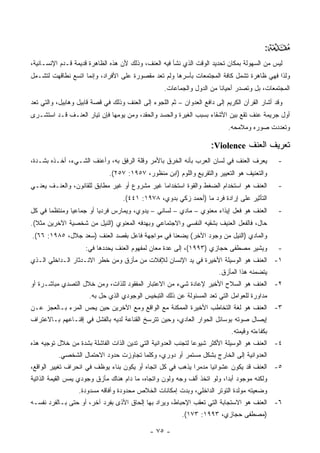 ‫:‬   ‫‪‬‬
‫ﻟﻴﺱ ﻤﻥ ﺍﻟﺴﻬﻭﻟﺔ ﺒﻤﻜﺎﻥ ﺘﺤﺩﻴﺩ ﺍﻟﻭﻗﺕ ﺍﻟﺫﻱ ﻨﺸﺄ ﻓﻴﻪ ﺍﻟﻌﻨﻑ، ﻭﺫﻟﻙ ﻷﻥ ﻫﺫﻩ ﺍﻟﻅﺎﻫﺭﺓ ﻗﺩﻴﻤﺔ ﻗـﺩﻡ ﺍﻹﻨﺴـﺎﻨﻴﺔ،‬
‫ﻭﻟﺫﺍ ﻓﻬﻲ ﻅﺎﻫﺭﺓ ﺘﺸﻤل ﻜﺎﻓﺔ ﺍﻟﻤﺠﺘﻤﻌﺎﺕ ﺒﺄﺴﺭﻫﺎ ﻭﻟﻡ ﺘﻌﺩ ﻤﻘﺼﻭﺭﺓ ﻋﻠﻰ ﺍﻷﻓﺭﺍﺩ، ﻭﺇﻨﻤﺎ ﺍﺘﺴﻊ ﻨﻁﺎﻗﻬﺕ ﻟﺘﺸـﻤل‬
                                                   ‫ﺍﻟﻤﺠﺘﻤﻌﺎﺕ، ﺒل ﻭﺘﺼﺩﺭ ﺃﺤﻴﺎ ﹰﺎ ﻤﻥ ﺍﻟﺩﻭل ﻭﺍﻟﺠﻤﺎﻋﺎﺕ.‬
                                                                        ‫ﻨ‬
‫ﻭﻗﺩ ﺃﺸﺎﺭ ﺍﻟﻘﺭﺁﻥ ﺍﻟﻜﺭﻴﻡ ﺇﻟﻰ ﺩﺍﻓﻊ ﺍﻟﻌﺩﻭﺍﻥ – ﺜﻡ ﺍﻟﻠﺠﻭﺀ ﺇﻟﻰ ﺍﻟﻌﻨﻑ ﻭﺫﻟﻙ ﻓﻲ ﻗﺼﺔ ﻗﺎﺒﻴل ﻭﻫﺎﺒﻴل، ﻭﺍﻟﺘﻲ ﺘﻌﺩ‬
‫ﺃﻭل ﺠﺭﻴﻤﺔ ﻋﻨﻑ ﺘﻘﻊ ﺒﻴﻥ ﺍﻷﺸﻘﺎﺀ ﺒﺴﺒﺏ ﺍﻟﻐﻴﺭﺓ ﻭﺍﻟﺤﺴﺩ ﻭﺍﻟﺤﻘﺩ، ﻭﻤﻥ ﻴﻭﻤﻬﺎ ﻓﺈﻥ ﺘﻴﺎﺭ ﺍﻟﻌﻨـﻑ ﻗـﺩ ﺍﺴﺘﺸـﺭﻯ‬
                                                                            ‫ﻭﺘﻌﺩﺩﺕ ﺼﻭﺭﻩ ﻭﻤﻼﻤﺤﻪ.‬

                                                                     ‫ﺘﻌﺭﻴﻑ ﺍﻟﻌﻨﻑ ‪:Violence‬‬
‫ﻴﻌﺭﻑ ﺍﻟﻌﻨﻑ ﻓﻲ ﻟﺴﺎﻥ ﺍﻟﻌﺭﺏ ﺒﺄﻨﻪ ﺍﻟﺨﺭﻕ ﺒﺎﻷﻤﺭ ﻭﻗﻠﺔ ﺍﻟﺭﻓﻕ ﺒﻪ، ﻭﺃﻋﻨﻑ ﺍﻟﺸـﻲﺀ، ﺃﺨـﺫﻩ ﺒﺸـﺩﺓ،‬            ‫-‬
                              ‫ﻭﺍﻟﺘﻌﻨﻴﻑ ﻫﻭ ﺍﻟﺘﻌﻴﻴﺭ ﻭﺍﻟﺘﻘﺭﻴﻊ ﻭﺍﻟﻠﻭﻡ )ﺍﺒﻥ ﻤﻨﻅﻭﺭ، ٧٥٩١: ٧٥٢(.‬
‫ﺍﻟﻌﻨﻑ ﻫﻭ ﺍﺴﺘﺨﺩﺍﻡ ﺍﻟﻀﻐﻁ ﻭﺍﻟﻘﻭﺓ ﺍﺴﺘﺨﺩﺍ ‪‬ﺎ ﻏﻴﺭ ﻤﺸﺭﻭﻉ ﺃﻭ ﻏﻴﺭ ﻤﻁﺎﺒﻕ ﻟﻠﻘﺎﻨﻭﻥ، ﻭﺍﻟﻌﻨـﻑ ﻴﻌﻨـﻲ‬
                                               ‫ﻤ‬                                               ‫-‬
                                   ‫ﺍﻟﺘﺄﺜﻴﺭ ﻋﻠﻰ ﺇﺭﺍﺩﺓ ﻓﺭﺩ ﻤﺎ )ﺃﺤﻤﺩ ﺯﻜﻲ ﺒﺩﻭﻱ، ٨٧٩١: ١٤٤(.‬
‫ﺍﻟﻌﻨﻑ ﻫﻭ ﻓﻌل ﺇﻴﺫﺍﺀ ﻤﻌﻨﻭﻱ – ﻤﺎﺩﻱ – ﻟﺴﺎﻨﻲ – ﻴﺩﻭﻱ، ﻭﻴﻤﺎﺭﺱ ﻓﺭﺩ ‪‬ﺎ ﺃﻭ ﺠﻤﺎﻋ ‪‬ﺎ ﻭﻤﻨﺘﻅ ‪‬ﺎ ﻓﻲ ﻜل‬
       ‫ﻤ‬        ‫ﻴ‬          ‫ﻴ‬                                                                   ‫-‬
‫ﺤﺎل، ﻓﺎﻟﻔﻌل ﺍﻟﻌﻨﻴﻑ ﺒﺸﻘﻴﻪ ﺍﻟﻨﻔﺴﻲ ﻭﺍﻻﺠﺘﻤﺎﻋﻲ ﻭﺒﻬﺩﻓﻪ ﺍﻟﻤﻌﻨﻭﻱ )ﺍﻟﻨﻴل ﻤﻥ ﺸﺨﺼﻴﺔ ﺍﻵﺨﺭﻴﻥ ﻤﺜﻼ(.‬
  ‫ﹰ‬
‫ﻭﺍﻟﻤﺎﺩﻱ )ﺍﻟﻨﻴل ﻤﻥ ﻭﺠﻭﺩ ﺍﻵﺨﺭ( ﻴﻀﻌﻨﺎ ﻓﻲ ﻤﻭﺍﺠﻬﺔ ﻓﺎﻋل ﺒﻘﺼﺩ ﺍﻟﻌﻨﻑ )ﺴﻌﺩ ﺠﻼل، ٥٨٩١: ٦٦(.‬
                     ‫ﻭﻴﺸﻴﺭ ﻤﺼﻁﻔﻰ ﺤﺠﺎﺯﻱ )٣٩٩١(، ﺇﻟﻰ ﻋﺩﺓ ﻤﻌﺎﻥ ﻟﻤﻔﻬﻭﻡ ﺍﻟﻌﻨﻑ ﻴﺤﺩﺩﻫﺎ ﻓﻲ:‬            ‫-‬
‫١- ﺍﻟﻌﻨﻑ ﻫﻭ ﺍﻟﻭﺴﻴﻠﺔ ﺍﻷﺨﻴﺭﺓ ﻓﻲ ﻴﺩ ﺍﻹﻨﺴﺎﻥ ﻟﻺﻓﻼﺕ ﻤﻥ ﻤﺄﺯﻕ ﻭﻤﻥ ﺨﻁﺭ ﺍﻻﻨـﺩﺜﺎﺭ ﺍﻟـﺩﺍﺨﻠﻲ ﺍﻟـﺫﻱ‬
                                                                        ‫ﻴﺘﻀﻤﻨﻪ ﻫﺫﺍ ﺍﻟﻤﺄﺯﻕ.‬
‫٢- ﺍﻟﻌﻨﻑ ﻫﻭ ﺍﻟﺴﻼﺡ ﺍﻷﺨﻴﺭ ﻹﻋﺎﺩﺓ ﺸﻲﺀ ﻤﻥ ﺍﻻﻋﺘﺒﺎﺭ ﺍﻟﻤﻔﻘﻭﺩ ﻟﻠﺫﺍﺕ، ﻭﻤﻥ ﺨﻼل ﺍﻟﺘﺼﺩﻱ ﻤﺒﺎﺸـﺭﺓ ﺃﻭ‬
                      ‫ﻤﺩﺍﻭﺭﺓ ﻟﻠﻌﻭﺍﻤل ﺍﻟﺘﻲ ﺘﻌﺩ ﺍﻟﻤﺴﺌﻭﻟﺔ ﻋﻥ ﺫﻟﻙ ﺍﻟﺘﺒﺨﻴﺱ ﺍﻟﻭﺠﻭﺩﻱ ﺍﻟﺫﻱ ﺤل ﺒﻪ.‬
‫٣- ﺍﻟﻌﻨﻑ ﻫﻭ ﻟﻐﺔ ﺍﻟﺘﺨﺎﻁﺏ ﺍﻷﺨﻴﺭﺓ ﺍﻟﻤﻤﻜﻨﺔ ﻤﻊ ﺍﻟﻭﺍﻗﻊ ﻭﻤﻊ ﺍﻵﺨﺭﻴﻥ ﺤﻴﻥ ﻴﺤﺱ ﺍﻟﻤﺭﺀ ﺒـﺎﻟﻌﺠﺯ ﻋـﻥ‬
‫ﺇﻴﺼﺎل ﺼﻭﺘﻪ ﺒﻭﺴﺎﺌل ﺍﻟﺤﻭﺍﺭ ﺍﻟﻌﺎﺩﻱ، ﻭﺤﻴﻥ ﺘﺘﺭﺴﺦ ﺍﻟﻘﻨﺎﻋﺔ ﻟﺩﻴﻪ ﺒﺎﻟﻔﺸل ﻓﻲ ﺇﻗﻨـﺎﻋﻬﻡ ﺒـﺎﻻﻋﺘﺭﺍﻑ‬
                                                                             ‫ﺒﻜﻔﺎﺀﺘﻪ ﻭﻗﻴﻤﺘﻪ.‬
‫٤- ﺍﻟﻌﻨﻑ ﻫﻭ ﺍﻟﻭﺴﻴﻠﺔ ﺍﻷﻜﺜﺭ ﺸﻴﻭ ‪‬ﺎ ﻟﺘﺠﻨﺏ ﺍﻟﻌﺩﻭﺍﻨﻴﺔ ﺍﻟﺘﻲ ﺘﺩﻴﻥ ﺍﻟﺫﺍﺕ ﺍﻟﻔﺎﺸﻠﺔ ﺒﺸﺩﺓ ﻤﻥ ﺨﻼل ﺘﻭﺠﻴﻪ ﻫﺫﻩ‬
                                                               ‫ﻋ‬
          ‫ﺍﻟﻌﺩﻭﺍﻨﻴﺔ ﺇﻟﻰ ﺍﻟﺨﺎﺭﺝ ﺒﺸﻜل ﻤﺴﺘﻤﺭ ﺃﻭ ﺩﻭﺭﻱ، ﻭﻜﻠﻤﺎ ﺘﺠﺎﻭﺯﺕ ﺤﺩﻭﺩ ﺍﻻﺤﺘﻤﺎل ﺍﻟﺸﺨﺼﻲ.‬
‫٥- ﺍﻟﻌﻨﻑ ﻗﺩ ﻴﻜﻭﻥ ﻋﺸﻭﺍﺌ ‪‬ﺎ ﻤﺩﻤ ‪‬ﺍ ﻴﺫﻫﺏ ﻓﻲ ﻜل ﺍﺘﺠﺎﻩ ﺃﻭ ﻴﻜﻭﻥ ﺒﻨﺎﺀ ﻴﻭﻅﻑ ﻓﻲ ﺍﻨﺤﺭﺍﻑ ﺘﻐﻴﻴﺭ ﺍﻟﻭﺍﻗﻊ،‬
                                                            ‫ﺭ‬      ‫ﻴ‬
‫ﻭﻟﻜﻨﻪ ﻤﻭﺠﻭﺩ ﺃﺒ ‪‬ﺍ، ﻭﻟﻭ ﺍﺘﺨﺫ ﺃﻟﻑ ﻭﺠﻪ ﻭﻟﻭﻥ ﻭﺍﺘﺠﺎﻩ، ﻤﺎ ﺩﺍﻡ ﻫﻨﺎﻙ ﻤﺄﺯﻕ ﻭﺠﻭﺩﻱ ﻴﻤﺱ ﺍﻟﻘﻴﻤﺔ ﺍﻟﺫﺍﺘﻴﺔ‬
                                                                          ‫ﺩ‬
                  ‫ﻭﻀﻌﻴﺘﻪ ﻤﻭﻟﺩﺓ ﺍﻟﺘﻭﺘﺭ ﺍﻟﺩﺍﺨﻠﻲ، ﻭﺒﺩﺕ ﺇﻤﻜﺎﻨﺎﺕ ﺍﻟﺨﻼﺹ ﻤﺤﺩﻭﺩﺓ ﻭﺁﻓﺎﻗﻪ ﻤﺴﺩﻭﺩﺓ.‬
‫٦- ﺍﻟﻌﻨﻑ ﻫﻭ ﺍﻻﺴﺘﺠﺎﺒﺔ ﺍﻟﺘﻲ ﺘﻌﻘﺏ ﺍﻹﺤﺒﺎﻁ، ﻭﻴﺭﺍﺩ ﺒﻬﺎ ﺇﻟﺤﺎﻕ ﺍﻷﺫﻯ ﺒﻔﺭﺩ ﺁﺨﺭ، ﺃﻭ ﺤﺘﻰ ﺒـﺎﻟﻔﺭﺩ ﻨﻔﺴـﻪ‬
                                                          ‫)ﻤﺼﻁﻔﻰ ﺤﺠﺎﺯﻱ، ٣٩٩١: ٣٧١(.‬

                                             ‫- ٥٧ -‬
 