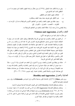 ‫ﻭﻓﻲ ﺩﺭﺍﺴﺔ ﻟﻜﺎﺘﺏ ﻫﺫﻩ ﺍﻟﺴﻁﻭﺭ )٨٩٩١(، ﻭﻤﻥ ﺨﻼل ﺩﺭﺍﺴﺘﻪ ﻟﻤﻔﻬﻭﻡ ﺍﻟﻌﻨﻑ ﻟﺩﻯ ﻤﺠﻤﻭﻋـﺔ ﻤـﻥ‬                  ‫-‬
                                                              ‫ﺍﻟﻤﺜﻘﻔﻴﻥ ﻜﺎﻨﺕ ﺃﻫﻡ ﺍﻟﻨﺘﺎﺌﺞ ﻫﻲ:‬
                                                    ‫ﺍﺨﺘﻼﻑ ﻤﻔﻬﻭﻡ ﺍﻟﻌﻨﻑ ﻟﺩﻯ ﺍﻟﻤﺜﻘﻔﻴﻥ.‬       ‫ﺃ-‬
                                   ‫ﻋﺩﻡ ﺍﻻﺘﻔﺎﻕ ﻋﻠﻰ ﺘﻌﺭﻴﻑ ﻤﺤﺩﺩ ﻴﺤﺩﺩ ﺍﻟﻌﻨﻑ ﻭﻤﻅﺎﻫﺭﻩ.‬         ‫ﺏ-‬
‫ﻭﺠﻭﺩ ﺨﻠﻁ ﺒﻴﻥ ﻤﻔﻬﻭﻡ ﺍﻟﻌﻨﻑ ﻭﺍﻟﻌﺩﻴﺩ ﻤﻥ ﺍﻟﻤﻔﺎﻫﻴﻡ ﺍﻷﺨﺭﻯ ﺍﻟﻤﺭﺘﺒﻁﺔ ﺒﻪ ﻤﺜـل: ﺍﻹﺭﻫـﺎﺏ –‬            ‫ﺝ-‬
                                        ‫ﺍﻟﺘﻁﺭﻑ – ﺍﻟﺘﻌﺼﺏ – ﺍﻟﻌﺩﻭﺍﻥ – ﺍﻹﺠﺭﺍﻡ.. ﺇﻟﺦ.‬
                         ‫ﻭﻫﺫﺍ ﻴﻘﺘﻀﻲ ﻤﻨﺎ ﺃﻥ ﻨﺤﺩﺩ ﺃﻭﻻ: ﻋﻼﻗﺔ ﺍﻟﻌﻨﻑ ﺒﺎﻟﻌﺩﻴﺩ ﻤﻥ ﺍﻟﻤﻔﺎﻫﻴﻡ ﺍﻟﻤﺭﺘﺒﻁﺔ ﺒﻪ.‬
                                                                      ‫ﹰ‬

                                           ‫ﺍﻟﻌﻨﻑ ﻭﺍﻟﻌﺩﻭﺍﻥ ‪:Violence and Aggression‬‬
                                                      ‫ﻤﻥ ﺨﻼل ﻤﺎ ﺘﻭﻓﺭ ﻟﺩﻴﻨﺎ ﻤﻥ ﻤﺭﺍﺠﻊ ﻨﺠﺩ ﺍﻵﺘﻲ:‬
‫١- ﺃﻥ ﺍﻟﻔﺭﻕ ﺒﻴﻥ ﺍﻟﻌﻨﻑ ﻭﺍﻟﻌﺩﻭﺍﻥ ﻫﻭ ﻓﺭﻕ ﻓﻲ ﺍﻟﺩﺭﺠﺔ ﻭﺍﻟﻜﻡ ﻓﻘﻁ، ﻭﻴﻤﻜﻥ ﺍﻋﺘﺒﺎﺭ ﺍﻟﻌﻨـﻑ ﻫـﻭ ﻨﻬﺎﻴـﺔ‬
‫ﺍﻟﻤﻁﺎﻑ ﻟﺴﻠﻭﻙ ﻋﺩﻭﺍﻨﻲ ﻤﺴﺘﻤﺭ، ﻓﺘﺴﺘﻁﻴﻊ ﺘﻌﺭﻴﻑ ﺍﻟﻌﺩﻭﺍﻥ ﻋﻠﻰ ﺃﻨﻪ ﻋﻘﺩ ﺍﻟﻌـﺯﻡ ﻭﺍﻹﺼـﺭﺍﺭ ﻋﻠـﻰ‬
‫ﻤﻁﺎﺭﺩﺓ ﻭﻤﻼﺤﻘﺔ ﺍﻫﺘﻤﺎﻤﺎﺕ ﺍﻟﻔﺭﺩ. ﺃﻤﺎ ﺍﻟﻌﻨﻑ ﻓﻬﻭ ﻤﻼﺤﻘﺔ ﻫﺫﻩ ﺍﻻﻫﺘﻤﺎﻤﺎﺕ ﺒﺎﻟﻘﻭﺓ ﺃﻭ ﺍﻟﺘﻬﺩﻴﺩ ﺒﺎﺴﺘﻌﻤﺎل‬
‫ﺍﻟﻘﻭﺓ. ﻭﻓﻲ ﻫﺫﺍ ﺍﻻﺘﺠﺎﻩ ﻨﺠﺩ ﺍﻟﺘﻌﺭﻴﻑ ﺍﻟﺫﻱ ﻗﺩﻤﻪ ﺴﻌﺩ ﺍﻟﻤﻐﺭﺒﻲ )٧٨٩١( ﻟﻠﻌﻨﻑ ﻤﻥ ﺤﻴﺙ ﺇﻨﻪ ﺍﺴﺘﺠﺎﺒﺔ‬
‫ﺴﻠﻭﻜﻴﺔ ﺘﺘﻤﻴﺯ ﺒﺼﻴﻐﺔ ﺍﻨﻔﻌﺎﻟﻴﺔ ﺸﺩﻴﺩﺓ ﻗﺩ ﺘﻨﻁﻭﻱ ﻋﻠﻰ ﺍﻨﺨﻔﺎﺽ ﻤﺴﺘﻭﻯ ﺍﻟﺒﺼﻴﺭﺓ ﻭﺍﻟﺘﻔﻜﻴﺭ، ﻭﻋﻠﻰ ﺫﻟﻙ‬
‫ﻓﻠﻴﺱ ﻤﻥ ﺍﻟﻼﺯﻡ ﺃﻥ ﻴﻜﻭﻥ ﺍﻟﻌﻨﻑ ﻗﺭﻴ ﹰﺎ ﻟﻠﻌﺩﻭﺍﻥ ﺍﻟﺴﻠﺒﻲ، ﻭﻟﻴﺱ ﻤﻥ ﺍﻟﻼﺯﻡ ﺃﻥ ﻴﻜﻭﻥ ﺍﻟﻌﻨـﻑ ﻤﻼﺯ ‪‬ـﺎ‬
  ‫ﻤ‬                                                   ‫ﻨ‬
‫ﻟﻠﺸﺭ ﻭﺍﻟﺘﺩﻤﻴﺭ، ﻭﻟﺫﻟﻙ ﻜﺜﻴ ‪‬ﺍ ﻤﺎ ﻨﻘﻭل ﻓﻲ ﺃﺤﺎﺩﻴﺜﻨﺎ: "ﻓﻼﻥ ﻴﺤﺏ ﻓﻼﻥ ﻤـﻭﺕ"، ﺃﻭ "ﻴﻜﺭﻫـﻪ ﻤـﻭﺕ"..‬
                                                             ‫ﺭ‬
                                                      ‫ﻭﻜﻠﻬﺎ ﺃﻟﻔﺎﻅ ﺘﺸﻴﺭ ﺇﻟﻰ ﺍﻟﺸﺩﺓ ﻓﻲ ﺍﻟﺩﺭﺠﺔ.‬
‫٢- ﻫﻨﺎﻙ ﻤﻥ ﻴﺨﻠﻁ ﺒﻴﻥ ﺍﻟﻌﺩﻭﺍﻥ ﻭﺍﻟﻌﻨﻑ، ﻭﻴﺭﻯ ﺃﻻ ﻓﺭﻕ، ﻭﺃﻥ ﺍﻟﻌﻨﻑ ﻫﻭ ﺍﻟﻌﺩﻭﺍﻥ، ﻭﻟﺫﺍ ﻻ ﻴﺭﻯ – ﻤﺜﻼ‬
‫ﹰ‬
‫– ﺴﻴﺩ ﻋﻭﻴﺱ ﺃﻥ ﺍﻟﻌﻨﻑ ﻫﻭ ﺴﻠﻭﻙ ﻋﺩﻭﺍﻨﻲ ﺃﻭ ﻫﻭ ﻭﻟﻴﺩ ﺸﻌﻭﺭ ﺒﺎﻟﻌﺩﺍﻭﺓ، ﻭﺍﻟﺸﻌﻭﺭ ﺒﺎﻟﻌﺩﺍﻭﺓ ﻗﺩ ﻴﻭﺠـﻪ‬
‫ﻀﺩ ﺍﻟﻁﺒﻴﻌﺔ ﺃﻭ ﻴﻭﺠﻪ ﻤﻥ ﺃﻓﺭﺍﺩ ﺇﻟﻰ ﺃﻓﺭﺍﺩ، ﺃﻭ ﻤﻥ ﺃﻓﺭﺍﺩ ﺇﻟﻰ ﺠﻤﺎﻋﺎﺕ ﻤﻨﻅﻤﺔ ﺃﻭ ﻤﻥ ﺠﻤﺎﻋﺎﺕ ﻤﻨﻅﻤﺔ‬
          ‫ﺇﻟﻰ ﺠﻤﺎﻋﺎﺕ ﺃﺨﺭﻯ، ﻭﺃﻨﻤﺎﻁ ﺍﻟﺸﻌﻭﺭ ﺒﺎﻟﻌﺩﺍﻭﺓ ﻋﺩﻴﺩﺓ. )ﺴﻴﺩ ﻋﻭﻴﺱ، ٨٨٩١: ٦٣ – ٨٣(.‬

                                         ‫ﺍﻟﻌﺩﺍﺌﻴﺔ ﻭﺍﻟﻌﺩﻭﺍﻥ ‪:Hostility and Aggression‬‬
‫ﻴﺭﻯ ﺒﺎﺹ ‪ (١٩٨٠) Buss‬ﺃﻥ ﺍﻟﻌﺩﺍﺌﻴﺔ ﺘﻜﻭﻥ ﻤﺩﻋﻤﺔ ﺒﺎﻷﺫﻯ، ﻭﺇﻥ ﺇﺩﻤﻭﻨﺩﺱ ‪ Edmunds‬ﻴﻔـﺭﻕ ﺒـﻴﻥ‬
                                                                           ‫ﺍﻟﻌﺩﺍﺌﻴﺔ ﻭﺍﻟﻌﺩﻭﺍﻨﻴﺔ ﻜﺎﻵﺘﻲ:‬
       ‫ﻴﺴﺘﺨﺩﻡ ﻤﺼﻁﻠﺢ ﺍﻟﻌﺩﺍﺌﻴﺔ ‪ Hostility‬ﻟﻺﺸﺎﺭﺓ ﺇﻟﻰ ﺍﻟﻤﻴﻭل ﺍﻟﻌﺩﻭﺍﻨﻴﺔ ﺍﻟﻤﺩﻋﻤﺔ ﺠﻭﻫﺭ ‪‬ﺎ ﺃﺴﺎﺴ ‪‬ﺎ.‬
         ‫ﻴ‬       ‫ﻴ‬                                                                              ‫-‬
‫ﻴﺴﺘﺨﺩﻡ ﻤﺼﻁﻠﺢ ﺍﻟﻌﺩﻭﺍﻨﻴﺔ ‪ Aggression‬ﻟﻺﺸـﺎﺭﺓ ﺇﻟـﻰ ﺍﻟﻤﻴـﻭل ﺍﻟﻌﺩﻭﺍﻨﻴـﺔ ﺘـﺩﻋﻴ ‪‬ﺎ ﻋﺭﻀـ ‪‬ﺎ‬
 ‫ﻴ‬       ‫ﻤ‬                                                                                      ‫-‬
‫)٢٢ .‪ (Edmunds et al, ١٩٨٠, P‬ﻭﻴﺭﻯ ﺴﻭل ‪ Saul‬ﺃﻥ ﻜﻠﻤﺔ ﻋﺩﻭﺍﻨﻲ ﺘﺴـﺘﻭﻋﺏ ﻓـﻲ ﻤﻌﻨﺎﻫـﺎ‬
‫ﺒﻌﺽ ﻀﺭﻭﺏ ﺍﻟﺴﻠﻭﻙ ﺍﻹﻴﺠﺎﺒﻲ ﻜﺎﻟﻤﺒﺎﺩﺃﺓ ﺃﻭ ﺘﺄﻜﻴﺩ ﺍﻟﺫﺍﺕ، ﻓﻲ ﺤﻴﻥ ﺃﻥ ﻜﻠﻤﺔ ﻋﺩﺍﺌﻲ ﻻ ﺘﺸﻴﺭ ﺇﻻ ﺇﻟـﻰ‬
                                            ‫ﺍﻟﻌﻨﻑ ﻭﺍﻟﻘﻭﺓ ﻭﻤﺎ ﺸﺎﺒﻬﻬﺎ ﻤﻥ ﻅﻭﺍﻫﺭ ﺴﻠﺒﻴﺔ ﺃﺨﺭﻯ.‬

                                             ‫- ٦٧ -‬
 