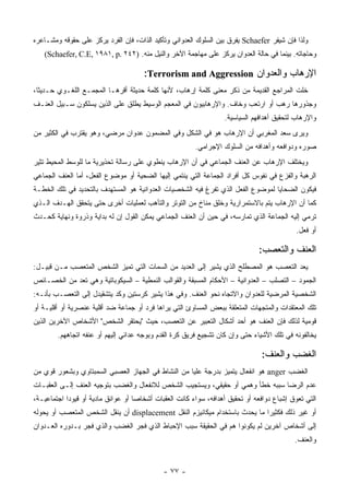 ‫ﻭﻟﺫﺍ ﻓﺈﻥ ﺸﻴﻔﺭ ‪ Schaefer‬ﻴﻔﺭﻕ ﺒﻴﻥ ﺍﻟﺴﻠﻭﻙ ﺍﻟﻌﺩﻭﺍﻨﻲ ﻭﺘﺄﻜﻴﺩ ﺍﻟﺫﺍﺕ، ﻓﺈﻥ ﺍﻟﻔﺭﺩ ﻴﺭﻜﺯ ﻋﻠﻰ ﺤﻘﻭﻗﻪ ﻭﻤﺸـﺎﻋﺭﻩ‬
   ‫ﻭﺤﺎﺠﺎﺘﻪ. ﺒﻴﻨﻤﺎ ﻓﻲ ﺤﺎﻟﺔ ﺍﻟﻌﺩﻭﺍﻥ ﻴﺭﻜﺯ ﻋﻠﻰ ﻤﻬﺎﺠﻤﺔ ﺍﻵﺨﺭ ﻭﺍﻟﻨﻴل ﻤﻨﻪ. )٢٤٢ .‪(Schaefer, C.E, ١٩٨١, p‬‬

                                      ‫ﺍﻹﺭﻫﺎﺏ ﻭﺍﻟﻌﺩﻭﺍﻥ ‪:Terrorism and Aggression‬‬
‫ﺨﻠﺕ ﺍﻟﻤﺭﺍﺠﻊ ﺍﻟﻘﺩﻴﻤﺔ ﻤﻥ ﺫﻜﺭ ﻤﻌﻨﻰ ﻜﻠﻤﺔ ﺇﺭﻫﺎﺏ، ﻷﻨﻬﺎ ﻜﻠﻤﺔ ﺤﺩﻴﺜﺔ ﺃﻗﺭﻫـﺎ ﺍﻟﻤﺠﻤـﻊ ﺍﻟﻠﻐـﻭﻱ ﺤـﺩﻴ ﹰﺎ،‬
  ‫ﺜ‬
‫ﻭﺠﺫﻭﺭﻫﺎ ﺭﻫﺏ ﺃﻭ ﺍﺭﺘﻌﺏ ﻭﺨﺎﻑ. ﻭﺍﻹﺭﻫﺎﺒﻴﻭﻥ ﻓﻲ ﺍﻟﻤﻌﺠﻡ ﺍﻟﻭﺴﻴﻁ ﻴﻁﻠﻕ ﻋﻠﻰ ﺍﻟﺫﻴﻥ ﻴﺴﻠﻜﻭﻥ ﺴـﺒﻴل ﺍﻟﻌﻨـﻑ‬
                                                                  ‫ﻭﺍﻹﺭﻫﺎﺏ ﻟﺘﺤﻘﻴﻕ ﺃﻫﺩﺍﻓﻬﻡ ﺍﻟﺴﻴﺎﺴﻴﺔ.‬
‫ﻭﻴﺭﻯ ﺴﻌﺩ ﺍﻟﻤﻐﺭﺒﻲ ﺃﻥ ﺍﻹﺭﻫﺎﺏ ﻫﻭ ﻓﻲ ﺍﻟﺸﻜل ﻭﻓﻲ ﺍﻟﻤﻀﻤﻭﻥ ﻋﺩﻭﺍﻥ ﻤﺭﻀﻲ، ﻭﻫﻭ ﻴﻘﺘﺭﺏ ﻓﻲ ﺍﻟﻜﺜﻴﺭ ﻤﻥ‬
                                                        ‫ﺼﻭﺭﻩ ﻭﺩﻭﺍﻓﻌﻪ ﻭﺃﻫﺩﺍﻓﻪ ﻤﻥ ﺍﻟﺴﻠﻭﻙ ﺍﻹﺠﺭﺍﻤﻲ.‬
‫ﻭﻴﺨﺘﻠﻑ ﺍﻹﺭﻫﺎﺏ ﻋﻥ ﺍﻟﻌﻨﻑ ﺍﻟﺠﻤﺎﻋﻲ ﻓﻲ ﺃﻥ ﺍﻹﺭﻫﺎﺏ ﻴﻨﻁﻭﻱ ﻋﻠﻰ ﺭﺴﺎﻟﺔ ﺘﺤﺫﻴﺭﻴﺔ ﻤﺎ ﻟﻠﻭﺴﻁ ﺍﻟﻤﺤﻴﻁ ﺘﺜﻴﺭ‬
‫ﺍﻟﺭﻫﺒﺔ ﻭﺍﻟﻔﺯﻉ ﻓﻲ ﻨﻔﻭﺱ ﻜل ﺃﻓﺭﺍﺩ ﺍﻟﺠﻤﺎﻋﺔ ﺍﻟﺘﻲ ﻴﻨﺘﻤﻲ ﺇﻟﻴﻬﺎ ﺍﻟﻀﺤﻴﺔ ﺃﻭ ﻤﻭﻀﻭﻉ ﺍﻟﻔﻌل، ﺃﻤﺎ ﺍﻟﻌﻨﻑ ﺍﻟﺠﻤﺎﻋﻲ‬
‫ﻓﻴﻜﻭﻥ ﺍﻟﻀﺤﺎﻴﺎ ﻟﻤﻭﻀﻭﻉ ﺍﻟﻔﻌل ﺍﻟﺫﻱ ﺘﻔﺭﻍ ﻓﻴﻪ ﺍﻟﺸﺨﺼﻴﺎﺕ ﺍﻟﻌﺩﻭﺍﻨﻴﺔ ﻫﻭ ﺍﻟﻤﺴﺘﻬﺩﻑ ﺒﺎﻟﺘﺤﺩﻴﺩ ﻓﻲ ﺘﻠﻙ ﺍﻟﺨﻁـﺔ‬
‫ﻜﻤﺎ ﺃﻥ ﺍﻹﺭﻫﺎﺏ ﻴﺘﻡ ﺒﺎﻻﺴﺘﻤﺭﺍﺭﻴﺔ ﻭﺨﻠﻕ ﻤﻨﺎﺥ ﻤﻥ ﺍﻟﺘﻭﺘﺭ ﻭﺍﻟﺘﺄﻫﺏ ﻟﻌﻤﻠﻴﺎﺕ ﺃﺨﺭﻯ ﺤﺘﻰ ﻴﺘﺤﻘﻕ ﺍﻟﻬـﺩﻑ ﺍﻟـﺫﻱ‬
‫ﺘﺭﻤﻲ ﺇﻟﻴﻪ ﺍﻟﺠﻤﺎﻋﺔ ﺍﻟﺫﻱ ﺘﻤﺎﺭﺴﻪ، ﻓﻲ ﺤﻴﻥ ﺃﻥ ﺍﻟﻌﻨﻑ ﺍﻟﺠﻤﺎﻋﻲ ﻴﻤﻜﻥ ﺍﻟﻘﻭل ﺇﻥ ﻟﻪ ﺒﺩﺍﻴﺔ ﻭﺫﺭﻭﺓ ﻭﻨﻬﺎﻴﺔ ﻜﺤـﺩﺙ‬
                                                                                           ‫ﺃﻭ ﻓﻌل.‬

                                                                              ‫ﺍﻟﻌﻨﻑ ﻭﺍﻟﺘﻌﺼﺏ:‬
‫ﻴﻌﺩ ﺍﻟﺘﻌﺼﺏ ﻫﻭ ﺍﻟﻤﺼﻁﻠﺢ ﺍﻟﺫﻱ ﻴﺸﻴﺭ ﺇﻟﻰ ﺍﻟﻌﺩﻴﺩ ﻤﻥ ﺍﻟﺴﻤﺎﺕ ﺍﻟﺘﻲ ﺘﻤﻴﺯ ﺍﻟﺸﺨﺹ ﺍﻟﻤﺘﻌﺼﺏ ﻤـﻥ ﻗﺒﻴـل:‬
‫ﺍﻟﺠﻤﻭﺩ – ﺍﻟﺘﺼﻠﺏ – ﺍﻟﻌﺩﻭﺍﻨﻴﺔ – ﺍﻷﺤﻜﺎﻡ ﺍﻟﻤﺴﺒﻘﺔ ﻭﺍﻟﻘﻭﺍﻟﺏ ﺍﻟﻨﻤﻁﻴﺔ – ﺍﻟﺴﻴﻜﻭﺒﺎﺘﻴﺔ ﻭﻫﻲ ﺘﻌﺩ ﻤﻥ ﺍﻟﺨﺼـﺎﺌﺹ‬
‫ﺍﻟﺸﺨﺼﻴﺔ ﺍﻟﻤﺭﻀﻴﺔ ﻟﻠﻌﺩﻭﺍﻥ ﻭﺍﻻﺘﺠﺎﻩ ﻨﺤﻭ ﺍﻟﻌﻨﻑ. ﻭﻓﻲ ﻫﺫﺍ ﻴﺸﻴﺭ ﻜﺭﺴﺘﻴﻥ ﻭﻜﺩ ﻴﺘﺸﻘﻴﺩل ﺇﻟﻰ ﺍﻟﺘﻌﺼـﺏ ﺒﺄﻨـﻪ:‬
‫ﺘﻠﻙ ﺍﻟﻤﻌﺘﻘﺩﺍﺕ ﻭﺍﻟﻤﺘﺠﻬﺎﺕ ﺍﻟﻤﺘﻌﻠﻘﺔ ﺒﺒﻌﺽ ﺍﻟﻤﺴﺎﻭﺉ ﺍﻟﺘﻲ ﻴﺭﺍﻫﺎ ﻓﺭﺩ ﺃﻭ ﺠﻤﺎﻋﺔ ﻀﺩ ﺃﻗﻠﻴﺔ ﻋﻨﺼﺭﻴﺔ ﺃﻭ ﺃﻗﻠﻴـﺔ ﺃﻭ‬
‫ﻗﻭﻤﻴﺔ ﻟﺫﻟﻙ ﻓﺈﻥ ﺍﻟﻌﻨﻑ ﻫﻭ ﺃﺤﺩ ﺃﺸﻜﺎل ﺍﻟﺘﻌﺒﻴﺭ ﻋﻥ ﺍﻟﺘﻌﺼﺏ، ﺤﻴﺙ "ﻴﺤﺘﻘﺭ ﺍﻟﺸﺨﺹ" ﺍﻷﺸﺨﺎﺹ ﺍﻵﺨﺭﻴﻥ ﺍﻟﺫﻴﻥ‬
        ‫ﻴﺨﺎﻟﻔﻭﻨﻪ ﻓﻲ ﺘﻠﻙ ﺍﻷﺸﻴﺎﺀ ﺤﺘﻰ ﻭﺇﻥ ﻜﺎﻥ ﺘﺸﺠﻴﻊ ﻓﺭﻴﻕ ﻜﺭﺓ ﺍﻟﻘﺩﻡ ﻭﺒﻭﺠﻪ ﻋﺩﺍﺌﻲ ﺇﻟﻴﻬﻡ ﺃﻭ ﻋﻨﻔﻪ ﺍﺘﺠﺎﻫﻬﻡ.‬

                                                                               ‫ﺍﻟﻐﻀﺏ ﻭﺍﻟﻌﻨﻑ:‬
‫ﺍﻟﻐﻀﺏ ‪ anger‬ﻫﻭ ﺍﻨﻔﻌﺎل ﻴﺘﻤﻴﺯ ﺒﺩﺭﺠﺔ ﻋﻠﻴﺎ ﻤﻥ ﺍﻟﻨﺸﺎﻁ ﻓﻲ ﺍﻟﺠﻬﺎﺯ ﺍﻟﻌﺼﺒﻲ ﺍﻟﺴﻤﺒﺘﺎﻭﻱ ﻭﺒﺸﻌﻭﺭ ﻗﻭﻱ ﻤﻥ‬
‫ﻋﺩﻡ ﺍﻟﺭﻀﺎ ﺴﺒﺒﻪ ﺨﻁﺄ ﻭﻫﻤﻲ ﺃﻭ ﺤﻘﻴﻘﻲ، ﻭﻴﺴﺘﺠﻴﺏ ﺍﻟﺸﺨﺹ ﻟﻼﻨﻔﻌﺎل ﻭﺍﻟﻐﻀﺏ ﺒﺘﻭﺠﻴﻪ ﺍﻟﻌﻨﻑ ﺇﻟـﻰ ﺍﻟﻌﻘﺒـﺎﺕ‬
‫ﺍﻟﺘﻲ ﺘﻌﻭﻕ ﺇﺸﺒﺎﻉ ﺩﻭﺍﻓﻌﻪ ﺃﻭ ﺘﺤﻘﻴﻕ ﺃﻫﺩﺍﻓﻪ، ﺴﻭﺍﺀ ﻜﺎﻨﺕ ﺍﻟﻌﻘﺒﺎﺕ ﺃﺸﺨﺎﺼﺎ ﺃﻭ ﻋﻭﺍﺌﻕ ﻤﺎﺩﻴﺔ ﺃﻭ ﻗﻴﻭﺩﺍ ﺍﺠﺘﻤﺎﻋﻴـﺔ،‬
‫ﺃﻭ ﻏﻴﺭ ﺫﻟﻙ ﻓﻜﺜﻴ ‪‬ﺍ ﻤﺎ ﻴﺤﺩﺙ ﺒﺎﺴﺘﺨﺩﺍﻡ ﻤﻴﻜﺎﻨﻴﺯﻡ ﺍﻟﻨﻘل ‪ displacement‬ﺃﻥ ﻴﻨﻘل ﺍﻟﺸﺨﺹ ﺍﻟﻤﺘﻌﺼﺏ ﺃﻭ ﻴﺤﻭﻟﻪ‬
                                                                             ‫ﺭ‬
‫ﺇﻟﻰ ﺃﺸﺨﺎﺹ ﺁﺨﺭﻴﻥ ﻟﻡ ﻴﻜﻭﻨﻭﺍ ﻫﻡ ﻓﻲ ﺍﻟﺤﻘﻴﻘﺔ ﺴﺒﺏ ﺍﻹﺤﺒﺎﻁ ﺍﻟﺫﻱ ﻓﺠﺭ ﺍﻟﻐﻀﺏ ﻭﺍﻟﺫﻱ ﻓﺠﺭ ﺒـﺩﻭﺭﻩ ﺍﻟﻌـﺩﻭﺍﻥ‬
                                                                                           ‫ﻭﺍﻟﻌﻨﻑ.‬


                                             ‫- ٧٧ -‬
 