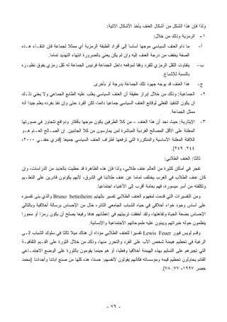 ‫ﻭﻟﺫﺍ ﻓﺈﻥ ﻫﺫﺍ ﺍﻟﺸﻜل ﻤﻥ ﺃﺸﻜﺎل ﺍﻟﻌﻨﻑ ﻴﺄﺨﺫ ﺍﻷﺸﻜﺎل ﺍﻵﺘﻴﺔ:‬
                                                                            ‫١- ﺍﻟﺭﻤﺯﻴﺔ ﻭﺫﻟﻙ ﻤﻥ ﺨﻼل:‬
‫ﻤﺎ ﺩﺍﻡ ﺍﻟﻌﻨﻑ ﺍﻟﺴﻴﺎﺴﻲ ﻤﻭﺠﻬﺎ ﺃﺴﺎﺴﺎ ﺇﻟﻰ ﺃﻓﺭﺍﺩ ﺍﻟﻁﺒﻘﺔ ﺍﻟﺭﻤﺯﻴﺔ ﺃﻱ ﻤﻤﺜﻼ ﻟﺠﻤﺎﻋﺔ ﻓﺈﻥ ﺍﻨﺘﻘـﺎﺀ ﻫـﺫﻩ‬
                        ‫ﹰ‬                                                                               ‫ﺃ-‬
               ‫ﺍﻟﺼﻔﺔ ﻴﺨﻔﻑ ﻤﻥ ﺩﺭﺠﺔ ﺍﻟﻌﻨﻑ ﺇﻟﻴﻪ ﻭﺇﻥ ﻟﻡ ﻴﻜﻥ ﻴﻌﻨﻲ ﺒﺎﻟﻀﺭﻭﺭﺓ ﺍﻨﺘﻬﺎﺀ ﺍﻟﺘﻬﺩﻴﺩ ﺘﻤﺎ ‪‬ﺎ.‬
                 ‫ﻤ‬
‫ﻴﺘﻔﺎﻭﺕ ﺍﻟﺜﻘل ﺍﻟﺭﻤﺯﻱ ﻟﻠﻔﺭﺩ ﻭﻓﻘﺎ ﻟﻤﻭﻗﻌﻪ ﺩﺍﺨل ﺍﻟﺠﻤﺎﻋﺔ ﻓﺭﺌﻴﺱ ﺍﻟﺠﻤﺎﻋﺔ ﻟﻪ ﺜﻘل ﺭﻤﺯﻱ ﻴﻔﻭﻕ ﻨﻅﻴـﺭﻩ‬                ‫ﺏ-‬
                                                                                  ‫ﺒﺎﻟﻨﺴﺒﺔ ﻟﻺﺸﺒﺎﻉ.‬
                                         ‫ﻫﺫﺍ ﺍﻟﻌﻨﻑ ﻗﺩ ﻴﻭﺠﻪ ﺠﻬﻭﺩ ﺘﻠﻙ ﺍﻟﺠﻤﺎﻋﺔ ﺒﺩﺭﺠﺔ ﺃﻭ ﺒﺄﺨﺭﻯ.‬             ‫ﺝ-‬
‫٢- ﺍﻟﺠﻤﺎﻋﻴﺔ: ﻭﺫﻟﻙ ﻤﻥ ﺨﻼل ﺇﺒﺭﺍﺯ ﺤﻘﻴﻘﺔ ﺃﻥ ﺍﻟﻌﻨﻑ ﺍﻟﺴﻴﺎﺴﻲ ﻴﻐﻠﺏ ﻋﻠﻴﻪ ﺍﻟﻁﺎﺒﻊ ﺍﻟﺠﻤﺎﻋﻲ ﻭﻻ ﻴﻌﻨﻲ ﺫﻟـﻙ‬
‫ﺃﻥ ﻴﻜﻭﻥ ﺍﻟﺘﻨﻔﻴﺫ ﺍﻟﻔﻌﻠﻲ ﻟﻭﻗﺎﺌﻊ ﺍﻟﻌﻨﻑ ﺍﻟﺴﻴﺎﺴﻲ ﺠﻤﺎﻋ ‪‬ﺎ ﺩﺍﺌ ‪‬ﺎ، ﻟﻜﻥ ﺍﻟﻔﺭﺩ ﺤﺘﻰ ﻭﺇﻥ ﻨﻔﺫ ﺒﻔﺭﺩﻩ ﻴﻌﻠﻡ ﺠﻴﺩﺍ ﺃﻨﻪ‬
            ‫‪‬‬                               ‫ﻴ ﻤ‬
                                                                                      ‫ﻤﻤﺜل ﺍﻟﺠﻤﺎﻋﺔ.‬
‫٣- ﺍﻹﻴﺜﺎﺭﻴﺔ: ﺤﻴﺙ ﻨﺠﺩ ﺃﻥ ﻫﺫﺍ ﺍﻟﻌﻨﻑ – ﻤﻥ ﻜﻼ ﺍﻟﻁﺭﻓﻴﻥ ﻴﻜﻭﻥ ﻤﻭﺠﻬﺎ ﺒﺄﻓﻜﺎﺭ ﻭﺩﻭﺍﻓﻊ ﺘﺘﺠﺎﻭﺯ ﻓﻲ ﺼﻭﺭﺘﻬﺎ‬
‫ﺍﻟﻤﻌﻠﻨﺔ ﻋﻠﻰ ﺍﻷﻗل ﺍﻟﻤﺼﺎﻟﺢ ﺍﻟﻔﺭﺩﻴﺔ ﺍﻟﻤﺒﺎﺸﺭﺓ ﻟﻤﻥ ﻴﻤﺎﺭﺴﻭﻥ ﻤﻥ ﻜﻼ ﺍﻟﺠﺎﻨﺒﻴﻥ. ﺇﻥ ﺍﻟﺼـﺎﻟﺢ ﺍﻟﻌـﺎﻡ ﻫـﻭ‬
‫ﺍﻟﻼﻓﺘﺔ ﺍﻟﻤﻌﻠﻨﺔ ﺍﻷﺴﺎﺴﻴﺔ ﻭﺍﻟﻤﺘﻜﺭﺭﺓ ﺍﻟﺘﻲ ﺘﺭﻓﻌﻬﺎ ﺃﻁﺭﺍﻑ ﺍﻟﻌﻨﻑ ﺍﻟﺴﻴﺎﺴﻲ ﺠﻤﻴ ‪‬ﺎ )ﻗﺩﺭﻱ ﺤﻔﻨـﻲ ٠٠٠٢،‬
                   ‫ﻌ‬
                                                                                       ‫٤٤٢: ٩٤٢(.‬
                                                                                   ‫ﺜﺎﻟ ﹰﺎ: ﺍﻟﻌﻨﻑ ﺍﻟﻁﻼﺒﻲ:‬
                                                                                                   ‫ﺜ‬
‫ﺘﻔﺠﺭ ﻓﻲ ﺃﻤﺎﻜﻥ ﻜﺜﻴﺭﺓ ﻤﻥ ﺍﻟﻌﺎﻟﻡ ﻋﻨﻑ ﻁﻼﺒﻲ، ﻭﻟﺫﺍ ﻓﺈﻥ ﻫﺫﻩ ﺍﻟﻅﺎﻫﺭﺓ ﻗﺩ ﺤﻅﻴﺕ ﺒﺎﻟﻌﺩﻴﺩ ﻤﻥ ﺍﻟﺩﺭﺍﺴﺎﺕ، ﻭﺇﻥ‬
‫ﻜﺎﻥ ﻋﻨﻑ ﺍﻟﻁﻼﺏ ﻓﻲ ﺍﻟﻐﺭﺏ ﻴﺨﺘﻠﻑ ﺘﻤﺎ ‪‬ﺎ ﻋﻥ ﻋﻨﻑ ﻁﻼﺒﻨﺎ ﻓﻲ ﺍﻟﺸﺭﻕ، ﻷﻨﻬﻡ ﻴﻜﻭﻨﻭﻥ ﻗﺎﺩﺭﻴﻥ ﻋﻠﻰ ﺍﻟﺘﻌﻠـﻴﻡ‬
                                                        ‫ﻤ‬
                                           ‫ﻭﺘﻜﻠﻔﺘﻪ ﻤﻥ ﺃﺴﺭ ﻤﻴﺴﻭﺭﺓ، ﻓﻬﻡ ﺒﻌﺎﻤﺔ ﺃﻗﺭﺏ ﺇﻟﻰ ﺍﻷﻏﻨﻴﺎﺀ ﺍﺠﺘﻤﺎﻋ ‪‬ﺎ.‬
                                             ‫ﻴ‬
‫ﻭﻤﻥ ﺍﻟﺘﻔﺴﻴﺭﺍﺕ ﺍﻟﺘﻲ ﻗﺩﻤﺕ ﻟﻤﻔﻬﻭﻡ ﺍﻟﻌﻨﻑ ﺍﻟﻁﻼﺒﻲ ﺘﻔﺴﻴﺭ ﺒﺘﻠﻬﺎﻴﻡ ‪ Bruno betteiheim‬ﻭﺍﻟﺫﻱ ﺒﻨﻰ ﺘﻔﺴﻴﺭﻩ‬
‫ﻋﻠﻰ ﺃﺴﺎﺱ ﻭﺠﻭﺩ ﺨﻭﺍﺀ ﺃﺨﻼﻗﻲ ﻓﻲ ﺤﻴﺎﻩ ﺍﻟﺸﺒﺎﺏ ﺍﻟﺠﺎﻤﻌﻲ ﺍﻟﺜﺎﺌﺭ، ﺨﺎل ﻤﻥ ﺍﻹﺤﺴﺎﺱ ﺒﺭﺴﺎﻟﺔ ﺃﺨﻼﻗﻴﺔ ﻭﺒﺎﻟﺘﺎﻟﻲ‬
‫ﺍﻹﺤﺴﺎﺱ ﺒﻀﻌﺔ ﺍﻟﺤﻴﺎﺓ ﻭﺘﻔﺎﻫﺘﻬﺎ، ﻭﻟﻘﺩ ﺃﺨﻔﻘﺕ ﺘﺭﺒﻴﺘﻬﻡ ﻓﻲ ﺇﻋﻁﺎﺌﻬﻡ ﻫﺩ ﹰﺎ ﺭﻓﻴ ‪‬ﺎ ﻴﺼﻠﺢ ﺃﻥ ﻴﻜﻭﻥ ﺭﻤﺯﺍ ﺃﻭ ﻤﺤﻭ ‪‬ﺍ‬
 ‫ﺭ‬                           ‫ﻌ‬      ‫ﻓ‬
                                       ‫ﻴﻨﻅﻤﻭﻥ ﺤﻭﻟﻪ ﺨﺒﺭﺍﺘﻬﻡ ﻭﻴﺒﻨﻭﻥ ﻋﻠﻴﻪ ﻁﻤﻭﺤﺎﺘﻬﻡ ﺍﻻﺠﺘﻤﺎﻋﻴﺔ ﻭﺍﻹﻨﺴﺎﻨﻴﺔ.‬
‫ﻭﻗﺩﻡ ﻟﻭﻴﺱ ﻓﻴﻭﺭ ‪ Lewis Feuer‬ﺘﻔﺴﻴ ‪‬ﺍ ﻟﻠﻌﻨﻑ ﺍﻟﻁﻼﺒﻲ ﻤﺅﺩﺍﻩ ﺃﻥ ﻫﻨﺎﻙ ﻤﻴﻼ ﺜﺎﻟ ﹰﺎ ﻓﻲ ﺴﻠﻭﻙ ﺍﻟﺸﺒﺎﺏ ﺇﻟـﻰ‬
                     ‫ﺜ‬                                     ‫ﺭ‬
‫ﺍﻟﺭﻏﺒﺔ ﻓﻲ ﺘﺤﻁﻴﻡ ﻫﻴﻤﻨﺔ ﺸﺨﺹ ﺍﻷﺏ ﻋﻠﻰ ﺍﻟﻔﺭﺩ ﻭﺍﻟﺘﺤﺭﺭ ﻤﻨﻬﺎ، ﻭﺫﻟﻙ ﻤﻥ ﺨﻼل ﺍﻟﺜﻭﺭﺓ ﻋﻠﻰ ﺍﻟﻘـﻴﻡ ﺍﻟﺜﻘﺎﻓﻴـﺔ‬
‫ﺍﻟﺘﻲ ﺘﺠﺒﺭﻫﻡ ﻋﻠﻰ ﺍﻟﺘﺴﻠﻴﻡ ﺒﻬﺫﻩ ﺍﻟﻬﻴﻤﻨﺔ ﺃﺨﻼﻗ ‪‬ﺎ ﻭﻓﻌﻠﻴﺎ، ﺃﻭ ﻫﻡ ﺤﻴﻨﻤﺎ ﻴﻘﻭﻤﻭﻥ ﺒﺎﻟﺜﻭﺭﺓ ﻋﻠﻰ ﺍﻟﻭﻀﻊ ﺍﻻﺠﺘﻤـﺎﻋﻲ‬
                                                        ‫ﻴ‬
‫ﺍﻟﻘﺎﺌﻡ ﻴﺤﺎﻭﻟﻭﻥ ﺘﺤﻁﻴﻡ ﻗﻴﻤﻪ ﻭﻤﺅﺴﺴﺎﺘﻪ ﻓﻜﺄﻨﻬﻡ ﻴﻘﻭﻟﻭﻥ ﻷﻨﻔﺴﻬﻡ: ﺤﺴﻨﺎ، ﻫﺫﻩ ﻜﻠﻬﺎ ﻤﻥ ﺼﻨﻊ ﺁﺒﺎﺌﻨﺎ ﻭﺃﺠﺩﺍﺩﻨﺎ )ﻤﺤﻤﺩ‬
                                                                                 ‫ﺨﻀﺭ ٧٩٩١، ٧٧: ٨٧(.‬




                                                 ‫- ٩٧ -‬
 