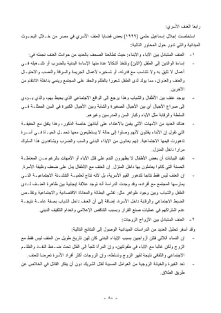 ‫ﺭﺍﺒ ‪‬ﺎ ﺍﻟﻌﻨﻑ ﺍﻷﺴﺭﻱ:‬
                                                                                                ‫ﻌ‬
‫ﺍﺴﺘﺨﻠﺼﺕ ﺇﺠﻼل ﺇﺴﻤﺎﻋﻴل ﺤﻠﻤﻲ )٩٩٩١( ﺒﻌﺽ ﻗﻀﺎﻴﺎ ﺍﻟﻌﻨﻑ ﺍﻷﺴﺭﻱ ﻓﻲ ﻤﺼﺭ ﻤﻥ ﺨـﻼل ﺍﻟﺒﺤـﻭﺙ‬
                                                             ‫ﺍﻟﻤﻴﺩﺍﻨﻴﺔ ﻭﺍﻟﺘﻲ ﺘﺩﻭﺭ ﺤﻭل ﺍﻟﻤﺤﺎﻭﺭ ﺍﻟﺘﺎﻟﻴﺔ:‬
    ‫١- ﺍﻟﻌﻨﻑ ﺍﻟﻤﺘﺒﺎﺩل ﺒﻴﻥ ﺍﻵﺒﺎﺀ ﻭﺍﻷﺒﻨﺎﺀ: ﺤﻴﺙ ﺘﻁﺎﻟﻌﻨﺎ ﺍﻟﺼﺤﻑ ﺒﺎﻟﻌﺩﻴﺩ ﻤﻥ ﺤﻭﺍﺩﺙ ﺍﻟﻌﻨﻑ ﻨﺠﻤﻠﻪ ﻓﻲ:‬
‫ﺇﺴﺎﺀﺓ ﺍﻟﻭﺍﻟﺩﻴﻥ ﺇﻟﻰ ﺍﻟﻁﻔل )ﺍﻻﺒﻥ( ﻭﺘﺘﺨﺫ ﺃﺸﻜﺎﻻ ﻋﺩﺓ ﻤﻨﻬﺎ ﺍﻹﺴﺎﺀﺓ ﺍﻟﺒﺩﻨﻴﺔ ﺒﺎﻟﻀﺭﺏ ﺃﻭ ﺘﺸـﻐﻴﻠﻪ ﻓـﻲ‬
                                              ‫ﹰ‬                                                  ‫-‬
‫ﺃﻋﻤﺎل ﻻ ﺘﻠﻴﻕ ﺒﻪ ﻭﻻ ﺘﺘﻨﺎﺴﺏ ﻤﻊ ﻗﺩﺭﺘﻪ، ﺃﻭ ﺘﺴﺨﻴﺭﻩ ﻷﻋﻤﺎل ﺍﻟﺠﺭﻴﻤﺔ ﻭﺍﻟﺴﺭﻗﺔ ﻭﺍﻟﻨﺼﺏ ﻭﺍﻻﺤﺘﻴـﺎل‬
‫ﻭﺍﻟﻌﻨﻑ ﻭﺍﻟﻌﺩﻭﺍﻥ، ﻤﻤﺎ ﻴﻭﻟﺩ ﻟﺩﻯ ﺍﻟﻁﻔل ﺸﻌﻭ ‪‬ﺍ ﺒﺎﻟﻅﻠﻡ ﻭﺍﻟﺤﻘﺩ ﻋﻠﻰ ﺍﻟﻤﺠﺘﻤﻊ ﻭﻴﻨﻤﻲ ﺒﺩﺍﺨﻠﺔ ﺍﻻﻨﺘﻘﺎﻡ ﻤﻥ‬
                                                   ‫ﺭ‬
                                                                                    ‫ﺍﻵﺨﺭﻴﻥ.‬
‫ﻴﻭﺠﺩ ﻋﻨﻑ ﺒﻴﻥ ﺍﻷﻁﻔﺎل ﻭﺍﻟﺸﺒﺎﺏ ﻭﻫﺫﺍ ﻴﺭﺠﻊ ﺇﻟﻰ ﺍﻟﻭﺍﻗﻊ ﺍﻻﺠﺘﻤﺎﻋﻲ ﺍﻟﺫﻱ ﻴﺤﻴﻁ ﺒﻬﻡ، ﻭﺍﻟﺫﻱ ﻴـﺅﺩﻱ‬             ‫-‬
‫ﺇﻟﻰ ﺼﺭﺍﻉ ﺍﻷﺠﻴﺎل ﺃﻱ ﺒﻴﻥ ﺍﻷﺠﻴﺎل ﺍﻟﺼﻐﻴﺭﺓ ﻭﺍﻟﺸﺎﺒﺔ ﻭﺒﻴﻥ ﺍﻷﺠﻴﺎل ﺍﻟﻜﺒﻴﺭﺓ ﻓﻲ ﺍﻟﺴﻥ ﺍﻟﻤﻤﺜﻠـﺔ ﻓـﻲ‬
                                    ‫ﺍﻟﺴﻠﻁﺔ ﻭﺍﻟﺭﻗﺎﺒﺔ ﻤﺜل ﺍﻵﺒﺎﺀ ﻭﻜﺒﺎﺭ ﺍﻟﺴﻥ ﻭﺍﻟﻤﺩﺭﺴﻴﻥ ﻭﻏﻴﺭﻫﻡ.‬
‫ﻫﻨﺎﻙ ﺍﻟﻌﺩﻴﺩ ﻤﻥ ﺍﻷﻤﻬﺎﺕ ﺍﻵﺘﻲ ﻴﻘﻤﻥ ﺒﺎﻻﻋﺘﺩﺍﺀ ﻋﻠﻰ ﺃﺒﻨﺎﺌﻬﻥ ﺨﺎﺼﺔ ﺍﻟﺫﻜﻭﺭ، ﻭﻫﺫﺍ ﻴﺘﻔﻕ ﻤﻊ ﺍﻟﺤﻘﻴﻘـﺔ‬          ‫-‬
‫ﺍﻟﺘﻲ ﺘﻘﻭل ﺇﻥ ﺍﻷﺒﻨﺎﺀ ﻴﻘﺘﻠﻭﻥ ﻷﻨﻬﻡ ﻭﺼﻠﻭﺍ ﺇﻟﻰ ﺤﺎﻟﺔ ﻻ ﻴﺴﺘﻁﻴﻌﻭﻥ ﻤﻌﻬﺎ ﺘﺤﻤـل ﺍﻟﺤﻴـﺎﺓ ﻓـﻲ ﺃﺴـﺭﺓ‬
‫ﺘﺩﻫﻭﺭﺕ ﻗﻴﻤﻬﺎ ﺍﻻﺠﺘﻤﺎﻋﻴﺔ. ﺇﻨﻬﻡ ﻴﻌﺎﻨﻭﻥ ﻤﻥ ﺍﻹﻴﺫﺍﺀ ﺍﻟﺒﺩﻨﻲ ﻭﺍﻟﺴﺏ ﻭﺍﻟﻀﺭﺏ ﻭﻴﺸﺎﻫﺩﻭﻥ ﻫﺫﺍ ﺍﻟﺴﻠﻭﻙ‬
                                                                         ‫ﻤﺭﺍ ‪‬ﺍ ﺩﺍﺨل ﺍﻟﻤﻨﺯل.‬
                                                                                       ‫ﺭ‬
‫ﺘﻔﻴﺩ ﺍﻟﺒﻴﺎﻨﺎﺕ ﺃﻥ ﺒﻌﺽ ﺍﻷﻁﻔﺎل ﻻ ﻴﻅﻬﺭﻭﻥ ﺍﻟﻨﺩﻡ ﻋﻠﻰ ﻗﺘل ﺍﻵﺒﺎﺀ ﺃﻭ ﺍﻷﻤﻬﺎﺕ ﺒﺎﻟﺭﻏﻡ ﻤـﻥ ﺍﻟﻤﻌﺎﻤﻠـﺔ‬          ‫-‬
‫ﺍﻟﺤﺴﻨﺔ ﺍﻟﺘﻲ ﻜﺎﻨﻭﺍ ﻴﻌﺎﻤﻠﻭﻥ ﺒﻬﺎ ﺩﺍﺨل ﺍﻟﻤﻨﺯل. ﺇﻥ ﺍﻟﻌﻨﻑ ﻤﻊ ﺍﻷﻁﻔﺎل ﻴﺩل ﻋﻠﻰ ﻀﻌﻑ ﻭﻅﻴﻔﺔ ﺍﻷﺴﺭﺓ.‬
‫ﺇﻥ ﺍﻟﻌﻨﻑ ﻟﻴﺱ ﻓﻘﻁ ﻨﺘﺎ ‪‬ﺎ ﻟﺘﺩﻫﻭﺭ ﺍﻟﻘﻴﻡ ﺍﻷﺴﺭﻴﺔ، ﺒل ﻷﻨﻪ ﻨﺘﺎﺝ ﻟﻌﻠﻤﻴـﺔ ﺍﻟﺘﻨﺸـﺌﺔ ﺍﻻﺠﺘﻤﺎﻋﻴـﺔ ﺍﻟﺘـﻲ‬
                                                                    ‫ﺠ‬                            ‫-‬
‫ﻴﻤﺎﺭﺴﻬﺎ ﺍﻟﻤﺠﺘﻤﻊ ﻤﻊ ﺃﻓﺭﺍﺩﻩ، ﻭﻗﺩ ﻭﺠﺩﺕ ﺍﻟﺩﺭﺍﺴﺔ ﺃﻨﻪ ﺘﻭﺠﺩ ﻋﻼﻗﺔ ﺇﻴﺠﺎﺒﻴﺔ ﺒﻴﻥ ﻅﺎﻫﺭﺓ ﺍﻟﻌﻨـﻑ ﻟـﺩﻯ‬
‫ﺍﻟﻁﻔل ﻭﺍﻟﺸﺒﺎﺏ ﻭﺒﻴﻥ ﻭﺠﻭﺩ ﻅﻭﺍﻫﺭ ﻤﺜل: ﺘﻔﺸﻲ ﺍﻟﺒﻁﺎﻟﺔ ﻭﺍﻟﻤﻌﺎﻨﺎﺓ ﺍﻻﻗﺘﺼﺎﺩﻴﺔ ﻭﺍﻻﺠﺘﻤﺎﻋﻴﺔ ﻭﺘﻘﻠـﺹ‬
‫ﺍﻟﻀﺒﻁ ﺍﻻﺠﺘﻤﺎﻋﻲ ﻭﺍﻟﺭﻗﺎﺒﺔ ﺩﺍﺨل ﺍﻷﺴﺭﺓ، ﺇﻀﺎﻓﺔ ﺇﻟﻰ ﺃﻥ ﺍﻟﻌﻨﻑ ﺩﺍﺨل ﺍﻟﺸﺒﺎﺏ ﺒﺼﻔﺔ ﻋﺎﻤـﺔ ﻨﺘﻴﺠـﺔ‬
         ‫ﻋﺩﻡ ﺍﺸﺘﺭﺍﻜﻬﻡ ﻓﻲ ﻋﻤﻠﻴﺎﺕ ﺼﻨﻊ ﺍﻟﻘﺭﺍﺭ ﻭﺒﺴﺒﺏ ﺍﻟﺘﻨﺎﻗﺹ ﺍﻹﻋﻼﻤﻲ ﻭﺍﻨﻌﺩﺍﻡ ﺍﻟﺘﺜﻘﻴﻑ ﺍﻟﺩﻴﻨﻲ.‬
                                                        ‫٢- ﺍﻟﻌﻨﻑ ﺍﻟﻤﺘﺒﺎﺩل ﺒﻴﻥ ﺍﻷﺯﻭﺍﺝ ﺍﻟﺯﻭﺠﺎﺕ:‬
                            ‫ﻭﻗﺩ ﺃﺴﻔﺭ ﺘﺤﻠﻴل ﺍﻟﻌﺩﻴﺩ ﻤﻥ ﺍﻟﺩﺭﺍﺴﺎﺕ ﺍﻟﻤﻴﺩﺍﻨﻴﺔ ﺍﻟﻭﺼﻭل ﺇﻟﻰ ﺍﻟﻨﺘﺎﺌﺞ ﺍﻟﺘﺎﻟﻴﺔ:‬
‫ﺇﻥ ﺍﻟﻨﺴﺎﺀ ﺍﻟﻼﺘﻲ ﻗﺘﻠﻥ ﺃﺯﻭﺍﺠﻬﻥ ﺒﺴﺒﺏ ﺍﻹﻴﺫﺍﺀ ﺍﻟﺒﺩﻨﻲ ﻜﺎﻥ ﻟﻬﻥ ﺘﺎﺭﻴﺦ ﻁﻭﻴل ﻤﻥ ﺍﻟﻌﻨﻑ ﻟﻴﺱ ﻓﻘﻁ ﻤﻊ‬           ‫-‬
‫ﺍﻟﺯﻭﺝ ﻭﻟﻜﻥ ﻏﺎﻟ ‪‬ﺎ ﻤﻊ ﺍﻵﺒﺎﺀ ﻓﻲ ﻁﻔﻭﻟﺘﻬﻥ، ﻭﺇﻥ ﺍﻟﻤﺭﺃﺓ ﺘﻠﺠﺄ ﺇﻟﻰ ﺍﻟﻘﺘل ﺘﺤﺕ ﻀـﻐﻁ ﺍﻟﻨﻘـﺩ ﻭﺍﻟﻅﻠـﻡ‬
                                                                        ‫ﺒ‬
   ‫ﺍﻻﺠﺘﻤﺎﻋﻲ ﻭﺍﻟﺜﻘﺎﻓﻲ ﻨﺘﻴﺠﺔ ﻟﻘﻬﺭ ﺍﻟﺯﻭﺝ ﻭﺘﺴﻠﻁﻪ، ﻭﺇﻥ ﺍﻟﺯﻭﺠﺎﺕ ﺃﻜﺜﺭ ﺃﻓﺭﺍﺩ ﺍﻷﺴﺭﺓ ﺘﻌﺭﻀﺎ ﻟﻠﻌﻨﻑ.‬
‫ﺘﻌﺩ ﺍﻟﻐﻴﺭﺓ ﻭﺍﻟﺨﻴﺎﻨﺔ ﺍﻟﺯﻭﺠﻴﺔ ﻤﻥ ﺍﻟﻌﻭﺍﻤل ﺍﻟﻤﺴﺒﺒﺔ ﻟﻘﺘل ﺍﻟﺸﺭﻴﻙ ﺩﻭﻥ ﺃﻥ ﻴﻔﻜﺭ ﺍﻟﻘﺎﺘل ﻓﻲ ﺍﻟﺨﻼﺹ ﻋﻥ‬        ‫-‬
                                                                              ‫ﻁﺭﻴﻕ ﺍﻟﻁﻼﻕ.‬



                                              ‫- ٠٨ -‬
 