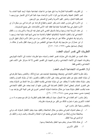 ‫ﺇﻥ ﺍﻟﻅﺭﻭﻑ ﺍﻻﻗﺘﺼﺎﺩﻴﺔ ﺍﻟﻤﺘﺄﺯﻤﺔ ﻭﻤﺎ ﻨﺘﺞ ﻋﻨﻬﺎ ﻤﻥ ﺘﺩﺍﻋﻴﺎﺕ ﺍﺠﺘﻤﺎﻋﻴﺔ ﺴﻠﺒﻴﺔ، ﺃﻭﺠﺩ ﺍﻟﺒﻨﻴﺔ ﺍﻟﻤﻨﺎﺴـﺒﺔ‬        ‫-‬
‫ﻟﻨﻤﻭ ﺍﻷﻓﻌﺎل ﺍﻟﻌﻨﻴﻔﺔ ﻭﺍﻟﻌﺩﻭﺍﻨﻴﺔ ﺒﻴﻥ ﺃﻓﺭﺍﺩ ﺍﻷﺴﺭﺓ ﺍﻟﻭﺍﺤﺩﺓ، ﺤﻴﺙ ﺘﻠﺠﺄ ﺍﻟﻤﺭﺃﺓ ﺇﻟﻰ ﺍﻟﺸﺠﺎﺭ ﻤﻊ ﺯﻭﺠﻬـﺎ‬
                         ‫ﻟﻌﺩﻡ ﻜﻔﺎﻴﺔ ﺍﻟﺩﺨل، ﻭﺘﺩﻫﻭﺭ ﺍﻟﻘﻴﻡ ﺍﻷﺴﺭﻴﺔ ﻭﺍﻟﺼﺭﺍﻉ ﺍﻟﻤﺴﺘﻤﺭ ﺒﻴﻥ ﺍﻟﺯﻭﺠﻴﻥ.‬
‫ﺇﻥ ﺍﻷﺴﺭﺓ ﺍﻟﺘﻲ ﺘﻤﺎﺭﺱ ﺍﻟﻌﻨﻑ ﺘﺘﺴﻡ ﺒﻜﺒﺭ ﺍﻟﺤﺠﻡ ﻭﺍﻨﻘﻁﺎﻉ ﺃﻓﺭﺍﺩﻫﺎ ﻋﻥ ﺍﻟﺩﺭﺍﺴﺔ ﻓﻲ ﺴﻥ ﻤﺒﻜﺭﺓ ﺃﻭ ﺇﻥ‬            ‫-‬
      ‫ﺍﻷﺴﺭﺓ ﺘﻌﻴﺵ ﻓﻲ ﺒﻴﺌﺔ ﺍﻗﺘﺼﺎﺩﻴﺔ ﺍﺠﺘﻤﺎﻋﻴﺔ ﺘﻔﺘﻘﺩ ﺍﻟﺤﺩ ﺍﻷﺩﻨﻰ ﻟﻺﺸﺒﺎﻋﺎﺕ ﻋﻠﻰ ﺠﻤﻴﻊ ﺍﻟﻤﺴﺘﻭﻴﺎﺕ.‬
‫ﺇﻥ ﻋﻨﻑ ﺍﻟﺯﻭﺠﺔ ﺘﺠﺎﻩ ﺯﻭﺠﻬﺎ ﻴﺭﺘﺒﻁ ﺒﺎﻟﺴﻴﺎﻕ ﺍﻟﻨﻔﺴﻲ ﺍﻟﺫﻱ ﺘﻌﻴﺵ ﻓﻴﻪ ﺍﻟﺯﻭﺠﺔ، ﻭﺍﻟﺫﻱ ﻴﺘﺴـﻡ ﺒـﺎﻟﻅﻠﻡ‬           ‫-‬
‫ﺍﻻﺠﺘﻤﺎﻋﻲ ﻟﻬﺎ ﻭﺍﻟﻨﻅﺭﺓ ﺍﻟﻤﺘﺩﻴﻨﺔ ﻹﻤﻜﺎﻨﻴﺎﺘﻬﺎ ﺍﻟﻌﻘﻠﻴﺔ ﻭﺍﻟﻤﺎﺩﻴﺔ ﻤﻤﺎ ﻴﻨﻤﻲ ﻟﺩﻴﻬﺎ ﻗﻴﻤﺎ ﺴﻠﺒﻴﺔ ﺘﺠﺎﻩ ﺯﻭﺠﻬـﺎ‬
‫ﻭﺃﺴﺭﺘﻬﺎ ﻭﻗﺩ ﺘﻨﺩﻓﻊ ﻓﻲ ﻋﻼﻗﺔ ﻏﻴﺭ ﺸﺭﻋﻴﺔ ﻤﻊ ﺃﺤﺩ ﺍﻟﺫﻜﻭﺭ ﺴﻭﺍﺀ ﻤﻥ ﺩﺍﺨل ﺍﻷﺴﺭﺓ )ﻤﺜل ﺸﻘﻴﻕ ﺍﻟﺯﻭﺝ‬
‫ﺃﻭ ﺍﺒﻥ ﻋﻤﻪ( ﺃﻭ ﻤﻥ ﺨﺎﺭﺠﻬﺎ ﻭﻗﺩ ﺘﺸﺭﻜﻪ ﻤﻌﻬﺎ ﻓﻲ ﺍﻟﺘﺨﻠﺹ ﻤﻥ ﺍﻟﺯﻭﺝ ﺤﻴﺙ ﺍﻟﻘﺘل ﺒﺎﻟﺴﻡ ﺃﻭ ﺨﻼﻓـﻪ.‬
                                                 ‫)ﺇﺠﻼل ﺇﺴﻤﺎﻋﻴل ﺤﻠﻤﻲ، ٩٩٩١، ٥٤١: ١٥١(.‬

                                                            ‫ﺍﻟﻨﻅﺭﻴﺎﺕ ﺍﻟﺘﻲ ﺘﻔﺴﺭ ﺃﺴﺒﺎﺏ ﺍﻟﻌﻨﻑ:‬
‫ﻫﻨﺎﻙ ﺍﻟﻌﺩﻴﺩ ﻤﻥ ﺍﻟﻨﻅﺭﻴﺎﺕ ﺍﻟﺘﻲ ﺤﺎﻭﻟﺕ ﺘﻔﺴﻴﺭ ﺍﻟﻌﻨﻑ ﻭﺃﺴﺒﺎﺒﻪ، ﻤﻨﻬﺎ ﻨﻅﺭﻴﺎﺕ ﺍﺴﺘﻨﺩﺕ ﺇﻟﻰ ﺍﻻﺘﺠﺎﻩ ﺍﻟﺒﻴﻭﻟﻭﺠﻲ‬
‫ﻭﻨﻅﺭﻴﺎﺕ ﺍﺘﺠﻬﺕ ﺇﻟﻰ ﺍﻻﺘﺠﺎﻩ ﺍﻻﺠﺘﻤﺎﻋﻲ، ﻭﺃﺨﺭﻯ ﺍﺘﺠﻬﺕ ﺇﻟﻰ ﺍﻟﺘﻔﺴﻴﺭ ﺍﻟﻨﻔﺴﻲ ﺇﻻ ﺃﻨﻨﺎ ﺴﻨﺭﻜﺯ ﻋﻠﻰ ﺍﻻﺘﺠـﺎﻫﻴﻥ‬
                                                                                ‫ﺍﻻﺠﺘﻤﺎﻋﻲ ﻭﺍﻟﻨﻔﺴﻲ ﻓﻘﻁ.‬

                                                        ‫ﺃﻭﻻ: ﺍﻟﺘﻔﺴﻴﺭﺍﺕ ﺍﻻﺠﺘﻤﺎﻋﻴﺔ ﻷﺴﺒﺎﺏ ﺍﻟﻌﻨﻑ:‬
‫ﻭﻟﻌل ﻨﻅﺭﻴﺔ ﺍﻟﺘﻌﻠﻴﻡ ﺍﻻﺠﺘﻤﺎﻋﻲ ‪ social learning theory‬ﺨﻴﺭ ﻨﻤﻭﺫﺝ ﻟﺫﻟﻙ: ﻭﺘﺘﻠﺨﺹ ﻭﺠﻬﺔ ﻨﻅﺭﻫﻡ ﻓﻲ‬
‫ﺃﻥ ﺴﻠﻭﻙ ﺍﻟﻌﻨﻑ ﻴﻨﺘﺞ ﻋﻥ ﺘﻌﻠﻴﻡ ﺍﺠﺘﻤﺎﻋﻲ ﻴﻌﺘﻤﺩ ﻋﻠﻰ ﺍﻹﺜﺎﺭﺓ ﻭﺍﻟﺘﻘﻠﻴﺩ ﻭﺍﻟﺘﻌﺯﻴﺯ، ﻜﻤﺎ ﺃﻥ ﺴﻠﻭﻙ ﺍﻟﻌﺩﻭﺍﻥ ﻭﺍﻟﻌﻨﻑ‬
‫ﻴﻌﺘﺒﺭ ﺴﻠﻭ ﹰﺎ ﻤﺘﻌﻠ ‪‬ﺎ ﻤﻜﺘﺴ ‪‬ﺎ ﻻ ﻴﺨﺘﻠﻑ ﻋﻥ ﺃﻱ ﺴﻠﻭﻙ ﺍﺠﺘﻤﺎﻋﻲ ﻴﻜﺘﺴﺒﻪ ﺍﻟﻁﻔل، ﻭﺃﻥ ﻫﺫﺍ ﺍﻟﻨﻤﻁ ﻤﻥ ﺍﻟﺴﻠﻭﻙ ﻴﻌﺘﻤﺩ‬
                                                                        ‫ﺒ‬       ‫ﻤ‬       ‫ﻜ‬
‫ﻋﻠﻰ ﺍﻟﺘﻌﺯﻴﺯ ﺍﻟﻤﺒﺎﺸﺭ ﻟﻴﻌﻁﻲ ﺃﻋﻤﺎل ﺍﻷﻁﻔﺎل ﺍﻟﻌﺩﻭﺍﻨﻴﺔ ﺍﻟﺘﻲ ﻴﺜﺎﺒﻭﻥ ﻋﻠﻴﻬﺎ ﺃﻭ ﺃﻴ ‪‬ﺎ ﻴﻌﺘﻤﺩ ﻋﻠﻰ ﺍﻟﺘﻘﻠﻴﺩ ﺍﻻﺠﺘﻤﺎﻋﻲ‬
                            ‫ﻀ‬
‫ﻋﻨﺩﻤﺎ ﻴﻜﺘﺴﺏ ﺍﻟﻁﻔل ﺴﻠﻭﻜﺎ ﺠﺩﻴﺩﺍ ﻤﻥ ﺨﻼل ﻤﺸﺎﻫﺩﺘﻪ ﻟﺴﻠﻭﻙ ﺃﺸﺨﺎﺹ ﺁﺨﺭﻴﻥ ﻓﻲ ﻨﻔﺱ ﺍﻟﺒﻴﺌﺔ ﺍﻟﺘﻲ ﻴﺘﻭﺍﺠﺩ ﺒﻬـﺎ‬
                                               ‫)ﻤﺤﻤﻭﺩ ﻤﻨﺴﻲ، ﻤﺤﻤﺩ ﺒﻴﻭﻤﻲ ﺤﺴﻥ، ٨٨٩١، ٩٢١: ٠٣١(.‬
‫ﻭﻟﻌل ﺒﺎﻨﺩﻭﺭﺍ ﺃﻫﻡ ﺍﻟﻌﻠﻤﺎﺀ ﻓﻲ ﻫﺫﺍ ﺍﻟﻤﺠﺎل، ﺤﻴﺙ ﻟﻡ ﻴﻜﺘﻑ ﻓﻘﻁ ﺒﺘﻘﺩﻴﻡ ﺍﻟﻨﻅﺭﻴﺔ، ﺒل ﻗﺎﻡ ﻤﻊ ﻤﺠﻤﻭﻋـﺔ ﻤـﻥ‬
                                     ‫ﺍﻟﻌﻠﻤﺎﺀ ﺍﻵﺨﺭﻴﻥ ﺒﺈﺠﺭﺍﺀ ﺘﺠﺎﺭﺏ ﻟﻠﺘﺄﻜﺩ ﻤﻥ ﻜﺜﻴﺭ ﻤﻥ ﻓﺭﻀﻴﺎﺕ ﻨﻅﺭﻴﺎﺘﻪ:‬
                                                                        ‫ﻭﺘﺘﻠﺨﺹ ﻭﺠﻬﺔ ﻨﻅﺭ ﺒﺎﻨﺩﻭﺭﺍ ﻓﻲ:‬
‫١- ﺃﻥ ﻤﻌﻅﻡ ﺍﻟﺴﻠﻭﻙ ﺍﻟﻌﺩﻭﺍﻨﻲ ﻤﺘﻌﻠﻡ ﻤﻥ ﺨﻼل ﺍﻟﻤﻼﺤﻅﺔ ﻭﺍﻟﺘﻘﻠﻴﺩ ﺤﻴﺙ ﻴﺘﻌﻠﻡ ﺍﻷﻁﻔﺎل ﺍﻟﺴﻠﻭﻙ ﺍﻟﻌـﺩﻭﺍﻨﻲ‬
‫ﺒﻤﻼﺤﻅﺔ ﻨﻤﺎﺫﺝ ﻭﺃﻤﺜﻠﺔ ﻤﻥ ﺍﻟﺴﻠﻭﻙ ﺍﻟﻌﺩﻭﺍﻨﻲ ﻴﻘﺩﻤﻬﺎ ﺃﻓﺭﺍﺩ ﺍﻟﻌﺎﺌﻠﺔ ﻭﺍﻷﺼﺩﻗﺎﺀ ﻭﺍﻟﻤﻌـﺎﺭﻑ ﻭﺍﻷﻁﻔـﺎل‬
                                                                       ‫ﺍﻟﺭﺍﺸﺩﻴﻥ ﻓﻲ ﺒﻴﺌﺔ ﺍﻟﻁﻔل.‬
                                       ‫٢- ﺃﻥ ﻫﻨﺎﻙ ﺜﻼﺜﺔ ﻤﺼﺎﺩﺭ ﻴﺘﻌﻠﻡ ﻤﻨﻬﺎ ﺍﻟﻁﻔل ﺒﺎﻟﻤﻼﺤﻅﺔ ﻭﻤﻨﻬﺎ:‬
                                                                          ‫ﺍﻟﺘﺄﺜﻴﺭ ﺍﻷﺴﺭﻱ.‬     ‫ﺃ-‬

                                               ‫- ١٨ -‬
 