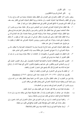 ‫ﺘﺄﺜﻴﺭ ﺍﻷﻗﺭﺍﻥ.‬     ‫ﺏ-‬
                                                      ‫ﺘﺄﺜﻴﺭ ﺍﻟﻨﻤﺎﺫﺝ ﺍﻟﺭﻤﺯﻴﺔ ﻜﺎﻟﺘﻠﻔﺯﻴﻭﻥ.‬    ‫ﺝ-‬
‫ﻭﻴﻔﺴﺭ ﺒﺎﻨﺩﻭﺭﺍ ﺃﺜﺭ ﺍﻟﺘﻘﻠﻴﺩ ﻭﺍﻟﻨﻤﻭﺫﺝ ﻋﻠﻰ ﺍﻟﻌﺩﻭﺍﻥ ﺒﺄﻥ ﺍﻟﻁﻔل ﻴﺘﻌﻠﻡ ﺍﺴﺘﺠﺎﺒﺎﺕ ﺠﺩﻴﺩﺓ ﻤﻥ ﺍﻟﻨﻤـﻭﺫﺝ، ﻭﻫـﺫﺍ‬
‫ﻴﺅﺩﻱ ﺇﻟﻰ ﺍﻟﺘﻘﻠﻴﺩ ﻭﺍﻟﻤﺤﺎﻜﺎﺓ ﻟﻬﺫﺍ ﺍﻟﺴﻠﻭﻙ ﺍﻟﺠﺩﻴﺩ، ﻭﺃﻥ ﻤﺸﺎﻫﺩﺓ ﻭﺭﺅﻴﺔ ﺍﻟﻁﻔل ﻟﻠﺴﻠﻭﻙ ﺍﻟﻌﺩﻭﺍﻨﻲ ﻟﻠﻜﺒﺎﺭ ﻴﻀـﻌﻑ‬
             ‫ﻤﻥ ﺃﺜﺭ ﺍﻟﻜﻑ ﺍﻟﺫﻱ ﻴﺘﻌﺭﺽ ﻟﻪ ﺍﻟﺩﺍﻓﻊ ﺍﻟﻌﺩﻭﺍﻨﻲ ﺍﻟﻜﺎﻤﻥ ﻓﻲ ﻨﻔﺴﻪ ﻓﻴﻨﻁﻠﻕ ﺴﺎﻓ ‪‬ﺍ ﺩﻭﻥ ﻗﻴﺩ ﺃﻭ ﻋﻘﺒﺔ.‬
                               ‫ﺭ‬
‫١- ﻴﻘﻠﺩ ﺍﻟﻁﻔل ﻨﻤﺎﺫﺝ ﺍﻟﺴﻠﻭﻙ ﺍﻟﻌﺩﻭﺍﻨﻲ ﺍﻟﺼﺎﺩﺭﺓ ﻋﻥ ﺃﺸﺨﺎﺹ ﺫﻭﻱ ﻤﺭﺍﻜﺯ ﻋﺎﻟﻴﺔ، ﺤﻴﺙ ﻴﺭﻯ ﺒﺎﻨﺩﻭﺭﺍ ﺃﻥ‬
‫ﻫﻨﺎﻙ ﺃﺸﺨﺎﺼﺎ ﻤﻬﻤﻴﻥ ﻓﻲ ﺤﻴﺎﺓ ﺍﻟﻁﻔل ﻤﺜل ﺍﻟﻭﺍﻟﺩﻴﻥ ﻭﺍﻟﻤﺩﺭﺴﻴﻥ ﻭﺍﻟﺭﻓﺎﻕ ﻴﻤﻜﻥ ﺍﻋﺘﺒﺎﺭﻫﻡ ﻨﻤﺎﺫﺝ ﻴﺴﺘﻘﻲ‬
‫ﻤﻨﻬﺎ ﺍﻟﻁﻔل ﺴﻠﻭﻜﻪ ﺍﻻﺠﺘﻤﺎﻋﻲ ﺒﺼﻔﺔ ﻋﺎﻤﺔ ﻭﺴﻠﻭﻜﻪ ﺍﻟﻌﺩﻭﺍﻨﻲ ﺒﺼﻔﺔ ﺨﺎﺼﺔ، ﻤﺜل ﻫﺫﻩ ﺍﻟﻨﻤﺎﺫﺝ ﺍﻟﺘـﻲ‬
‫ﻴﺭﺍﻫﺎ ﺍﻟﻁﻔل ﺘﻌﻠﻤﻪ ﻜﻴﻑ ﻭﺤﺘﻰ ﺃﻴﻥ ﻴﺘﺼﺭﻑ ﺒﺸﻜل ﻋﺩﻭﺍﻨﻲ ﺃﻭ ﺤﺘﻰ ﻴﺠﺏ ﻋﻠﻴﻪ ﺃﻥ ﻴﻅﻬـﺭ ﺍﻟـﺘﺤﻜﻡ‬
‫ﻭﺍﻟﺴﻴﻁﺭﺓ ﻋﻠﻰ ﻨﻔﺴﻪ، ﻭﻫﺅﻻﺀ ﻫﻡ ﺍﻟﺫﻴﻥ ﻴﺩﻋﻤﻭﻥ ﻭﻴﺅﻴﺩﻭﻥ ﺍﻟﺴﻠﻭﻙ ﺍﻟﻌﺩﻭﺍﻨﻲ ﻋﻨﺩ ﺍﻟﻁﻔل ﺃﻭ ﻴﻜﺒﺘﻭﻨـﻪ‬
                                                 ‫ﻋﻥ ﻁﺭﻴﻕ ﻋﺩﻡ ﺘﺸﺨﻴﺼﻪ ﺃﻭ ﺤﺘﻰ ﻋﺩﻡ ﻋﻘﺎﺒﻪ.‬
‫٢- ﻴﺘﻌﻠﻡ ﺍﻟﻁﻔل ﺍﻟﺴﻠﻭﻙ ﺍﻟﻌﺩﻭﺍﻨﻲ ﻋﻨﺩﻤﺎ ﺘﺘﺎﺡ ﻟﻪ ﻓﺭﺼﺔ ﻤﻤﺎﺭﺴﺔ ﺍﻻﺴﺘﺠﺎﺒﺎﺕ ﺍﻟﻌﺩﻭﺍﻨﻴﺔ ﻭﻻ ﻴﻌﺎﻗﺏ ﻋﻠـﻰ‬
     ‫ﺴﻠﻭﻜﻪ ﺍﻟﻌﺩﻭﺍﻨﻲ، ﺃﻭ ﺇﺫﺍ ﻨﺠﺢ ﻓﻲ ﺍﻟﺤﺼﻭل ﻋﻠﻰ ﻤﻜﺎﻓﺄﺓ ﺒﺴﺒﺏ ﺇﻴﺫﺍﺀ ﺍﻟﺸﺨﺹ ﺍﻟﺫﻱ ﺍﻋﺘﺩﻯ ﻋﻠﻴﻪ.‬
‫٣- ﺇﺜﺎﺭﺓ ﺍﻟﻁﻔل ﺇﻤﺎ ﺒﺎﻟﻬﺠﻭﻡ ﺍﻟﺠﺴﻤﻲ ﺃﻭ ﺒﺎﻟﺘﻬﺩﻴﺩﺍﺕ ﺃﻭ ﺍﻹﻫﺎﻨﺎﺕ ﺃﻭ ﺇﻋﺎﻗﺔ ﺴﻠﻭﻙ ﻤﻭﺠﻪ ﻨﺤـﻭ ﻫـﺩﻑ ﺃﻭ‬
                                                ‫ﺘﻘﻠﻴل ﺍﻟﺘﻌﺯﻴﺯ ﺃﻭ ﺇﻨﻬﺎﺌﻪ ﻤﻤﺎ ﻴﺅﺩﻱ ﺇﻟﻰ ﺍﻟﻌﺩﻭﺍﻥ.‬
‫٤- ﺍﻟﺘﻌﺯﻴﺯ ﺍﻟﺨﺎﺭﺠﻲ ﻜﺎﻟﻤﻜﺎﻓﺂﺕ ﺍﻟﻤﺎﺩﻴﺔ ﻭﺍﻻﺠﺘﻤﺎﻋﻴﺔ ﺍﻟﺨﺎﺼﺔ ﺒﺎﻟﺤﺼﻭل ﻋﻠﻰ ﻤﺭﻜﺯ ﺍﻟﺘﻌﺯﻴﺯ ﺍﻟﺒﺩﻴل )ﺃﻱ‬
‫ﺃﻥ ﻴﺭﻯ ﺍﻟﻤﻌﺘﺩﻱ ﺁﺨﺭﻴﻥ ﻴﻜﺎﻓﺌﻭﻥ ﻋﻠﻰ ﻋﺩﻭﺍﻨﻬﻡ ﻭﻋﻨﻔﻬﻡ( ﻭﺍﻟﺘﻌﺯﻴﺯ ﺍﻟﺫﺍﺘﻲ )ﺃﻱ ﺘﻬﻨﺌﺔ ﺍﻟﺫﺍﺕ ﺃﻭ ﺍﺭﺘﻔﺎﻉ‬
                       ‫ﺍﺤﺘﺭﺍﻤﻪ ﻟﺫﺍﺘﻪ ﺒﻌﺩ ﺍﻟﻌﺩﻭﺍﻥ( ﻜل ﺫﻟﻙ ﻴﺸﺠﻊ ﻋﻠﻰ ﺍﺴﺘﻤﺭﺍﺭ ﺍﻟﻌﺩﻭﺍﻥ ﻭﺍﻟﻌﻨﻑ.‬
                               ‫٥- ﺃﻥ ﺍﻟﻌﻘﺎﺏ ﻗﺩ ﻴﺅﺩﻱ ﺇﻟﻰ ﺍﻻﺴﺘﻤﺭﺍﺭ ﻓﻲ ﺍﻟﻌﺩﻭﺍﻥ ﻭﺍﻟﻌﻨﻑ ﺃﻭ ﺇﻨﻬﺎﺌﻪ.‬
     ‫)ﻓﺎﺭﻭﻕ ﻋﺒﺩ ﺍﻟﺴﻼﻡ، ٠٩٩١، ٧٧: ٩٨(، )ﻤﺤﻤﺩ ﻋﻤﺎﺩ ﺍﻟﺩﻴﻥ ﺇﺴﻤﺎﻋﻴل، ٦٨٩١(، )‪.(bandore‬‬
‫ﻭﻗﺩ ﺘﺒﻴﻥ ﻤﻥ ﺍﻟﺘﺠﺎﺭﺏ ﺃﻥ ﻋﻘﺎﺏ ﺍﻟﻁﻔل ﺴﻼﺡ ﺫﻭ ﺤﺩﻴﻥ ﻷﻨﻪ ﻤﻥ ﻨﺎﺤﻴﺔ ﻴﺠﻌل ﺍﻟﻁﻔل ﻴﻜﻑ ﻋـﻥ ﺍﻟﻌـﺩﻭﺍﻥ،‬
                    ‫ﻭﻤﻥ ﻨﺎﺤﻴﺔ ﺃﺨﺭﻯ ﻴﻌﻁﻴﻪ ﻨﻤﻭﺫﺠﺎ ﻟﻠﺴﻠﻭﻙ ﺍﻟﻌﺩﻭﺍﻨﻲ ﺍﻟﺫﻱ ﻴﺤﺘﻤل ﺘﻘﻠﻴﺩﻩ ﻓﻲ ﻤﻭﺍﻗﻑ ﺃﺨﺭﻯ.‬
                                      ‫ﻭﻴﺭﻯ ﺒﺎﻨﺩﻭﺭﺍ ﺃﻥ ﺍﻟﺘﻌﺭﺽ ﻟﻨﻤﻭﺫﺝ ﻴﻘﺩﻡ ﻨﻭﻋﻴﻥ ﻤﻥ ﺍﻟﻤﻌﻠﻭﻤﺎﺕ:‬
                     ‫ﻤﻌﻠﻭﻤﺎﺕ ﻓﻨﻴﺔ ﺘﺯﻴﺩ ﻤﻥ ﺜﻘﺔ ﺍﻟﻔﺭﺩ ﺒﻘﺩﺭﺍﺘﻪ ﻋﻠﻰ ﺍﻟﻘﻴﺎﻡ ﺒﻌﻤل ﻤﻥ ﺃﻋﻤﺎل ﺍﻟﻌﻨﻑ.‬     ‫ﺃ-‬
‫ﻤﻌﻠﻭﻤﺎﺕ ﻋﻥ ﻋﻭﺍﻗﺏ ﺃﻭ ﻨﺘﺎﺌﺞ ﺍﻟﻌﺩﻭﺍﻥ ﺜﻭﺍ ‪‬ﺎ ﺃﻭ ﻋﻘﺎ ‪‬ﺎ ﺒﻁﺭﻴﻘﺔ ﻤﻌﻴﻨﺔ ﻭﻓﻲ ﻤﻭﻗﻑ ﻤﻌـﻴﻥ، ﻭﺇﻥ ﻫـﺫﻩ‬
                                       ‫ﺒ‬         ‫ﺒ‬                                              ‫ﺏ-‬
                             ‫ﺍﻟﻤﻼﺤﻅﺔ ﻟﻨﻤﺎﺫﺝ ﺍﻟﻌﻨﻑ ﺘﺴﺎﻫﻡ ﻓﻲ ﺘﻘﻠﻴﺩ ﻨﻤﻭﺫﺝ ﻤﻥ ﻴﻼﺤﻅﻪ ﻭﻤﻨﻬﺎ:‬
‫١- ﻭﺍﻗﻌﻴﺔ ﻨﻤﻭﺫﺝ ﺍﻟﻌﻨﻑ: ﺇﺫ ﺘﺯﻴﺩ ﻤﻥ ﻗﺩﺭﺓ ﺍﻟﻨﻤﻭﺫﺝ ﻋﻠﻰ ﺍﺴﺘﺜﺎﺭﺓ ﺍﻟﻌﺩﻭﺍﻥ ﻟﺩﻯ ﺍﻟﻤﺸـﺎﻫﺩﻴﻥ، ﻭﺇﻥ‬
           ‫ﻤﻨﻅﺭ ﺤﺎﺩﺙ ﺇﻟﻰ ﺍﻟﻌﻨﻑ ﺍﻟﺫﻱ ﻭﻗﻊ ﻓﻌﻼ ﻴﻜﻭﻥ ﺃﻓﻀل )ﻭﺍﻗﻊ( ﻓﻲ ﺘﺄﺜﻴﺭﻩ ﻤﻥ ﺘﻤﺜﻴﻠﻪ.‬
                                                 ‫ﹰ‬
                         ‫٢- ﺍﺯﺩﻴﺎﺩ ﺠﺎﺫﺒﻴﺔ ﺍﻟﻨﻤﻭﺫﺝ ﻭﺍﺯﺩﻴﺎﺩ ﺍﻟﺘﺸﺎﺒﻪ ﺒﻴﻨﻪ ﻭﺒﻴﻥ ﺍﻟﻘﺎﺌﻡ ﺒﺎﻟﻤﻼﺤﻅﺔ.‬

                                             ‫- ٢٨ -‬
 