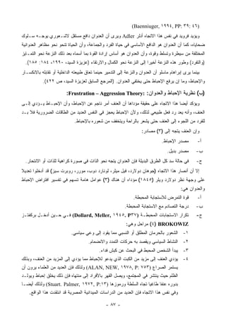 ‫)٦٤ :٩٣ :‪(Baenniuger, ١٩٩٤, PP‬‬
‫ﻭﻴﺅﻴﺩ ﻓﺭﻭﻴﺩ ﻓﻲ ﻨﻔﺱ ﻫﺫﺍ ﺍﻻﺘﺠﺎﻩ ﺃﺩﻟﺭ ‪ Adler‬ﻭﻴﺭﻯ ﺃﻥ ﺍﻟﻌﺩﻭﺍﻥ ﺩﺍﻓﻊ ﻤﺴﺘﻘل ﻻﺸـﻌﻭﺭﻱ ﻴﻭﺠـﻪ ﺴـﻠﻭﻙ‬
‫ﻀﺤﺎﻴﺎﻩ، ﻜﻤﺎ ﺃﻥ ﺍﻟﻌﺩﻭﺍﻥ ﻫﻭ ﺍﻟﺩﺍﻓﻊ ﺍﻷﺴﺎﺴﻲ ﻓﻲ ﺤﻴﺎﺓ ﺍﻟﻔﺭﺩ ﻭﺍﻟﺠﻤﺎﻋﺔ، ﻭﺃﻥ ﺍﻟﺤﻴﺎﺓ ﺘﻨﺤﻭ ﻨﺤﻭ ﻤﻅﺎﻫﺭ ﺍﻟﻌﺩﻭﺍﻨﻴﺔ‬
‫ﺍﻟﻤﺨﺘﻠﻔﺔ ﻤﻥ ﺴﻴﻁﺭﺓ ﻭﺘﺴﻠﻁ ﻭﻗﻭﺓ، ﻭﺃﻥ ﺍﻟﻌﺩﻭﺍﻥ ﻫﻭ ﺃﺴﺎﺱ ﺇﺭﺍﺩﺓ ﺍﻟﻘﻭﺓ ﺒﻤﺎ ﺃﺴﻤﺎﻩ ﺒﻌﺩ ﺫﻟﻙ ﺍﻟﻨﺯﻋﺔ ﻨﺤﻭ ﺍﻟﺘﻤـﺎﻴﺯ‬
  ‫)ﻭﺍﻟﺘﻔﺭﺩ( ﻭﻁﻭﺭ ﻫﺫﻩ ﺍﻟﻨﺯﻋﺔ ﺃﺨﻴ ‪‬ﺍ ﺇﻟﻰ ﺍﻟﻨﺯﻋﺔ ﻨﺤﻭ ﺍﻟﻜﻤﺎل ﻭﺍﻻﺭﺘﻘﺎﺀ )ﻋﺯﻴﺯﺓ ﺍﻟﺴﻴﺩ، ٠٩٩١، ٤٨١: ٥٨١(.‬
                                                                 ‫ﺭ‬
‫ﺒﻴﻨﻤﺎ ﻴﺭﻯ ﺇﺒﺭﺍﻫﺎﻡ ﻤﺎﺴﻠﻭ ﺃﻥ ﺍﻟﻌﺩﻭﺍﻥ ﻭﺍﻟﻨﺯﻋﺔ ﺇﻟﻰ ﺍﻟﺘﺩﻤﻴﺭ ﺤﻴﻨﻤﺎ ﺘﻌﺎﻕ ﻁﺒﻴﻌﺘﻪ ﺍﻟﺩﺍﺨﻠﻴﺔ ﺃﻭ ﺘﻘﺎﺒﻠﻪ ﺒﺎﻻﻨﻜﺴـﺎﺭ‬
           ‫ﻭﺍﻹﺤﺒﺎﻁ، ﻭﻤﺎ ﺇﻥ ﻴﺭﻓﻊ ﺍﻹﺤﺒﺎﻁ ﺤﺘﻰ ﻴﺨﺘﻔﻲ ﺍﻟﻌﺩﻭﺍﻥ. )ﺍﻟﻤﺭﺠﻊ ﺍﻟﺴﺎﺒﻕ ﻟﻌﺯﻴﺯﺓ ﺍﻟﺴﻴﺩ، ﺹ ٢٢٤(.‬

                         ‫)ﺏ( ﻨﻅﺭﻴﺔ ﺍﻹﺤﺒﺎﻁ ﻭﺍﻟﻌﺩﻭﺍﻥ: :‪:Frustration – Aggression Theory‬‬
‫ﻭﻴﺅﻜﺩ ﺃﻴ ‪‬ﺎ ﻫﺫﺍ ﺍﻻﺘﺠﺎﻩ ﻋﻠﻰ ﺤﻘﻴﻘﺔ ﻤﺅﺩﺍﻫﺎ ﺃﻥ ﺍﻟﻌﻨﻑ ﺃﻤﺭ ﻨﺎﺠﻡ ﻋﻥ ﺍﻹﺤﺒﺎﻁ، ﻭﺃﻥ ﺍﻹﺤﺒـﺎﻁ ﻴـﺅﺩﻱ ﺇﻟـﻰ‬
                                                                                 ‫ﻀ‬
‫ﺍﻟﻌﻨﻑ، ﻭﺃﻨﻪ ﻴﻌﺩ ﺭﺩ ﻓﻌل ﻁﺒﻴﻌﻲ ﻟﺫﻟﻙ، ﻭﻷﻥ ﺍﻹﺤﺒﺎﻁ ﻴﻌﺠﺯ ﻓﻲ ﺍﻟﻨﻔﺱ ﺍﻟﻌﺩﻴﺩ ﻤﻥ ﺍﻟﻁﺎﻗﺎﺕ ﺍﻟﻀﺭﻭﺭﻴﺔ ﻓﻼ ﺒـﺩ‬
                              ‫ﻟﻠﻔﺭﺩ ﻤﻥ ﺍﻟﻠﺠﻭﺀ ﺇﻟﻰ ﺍﻟﻌﻨﻑ ﺤﺘﻰ ﻴﺸﻌﺭ ﺒﺎﻟﺭﺍﺤﺔ ﻭﻴﺘﺨﻔﻑ ﻤﻥ ﺸﻌﻭﺭﻩ ﺒﺎﻹﺤﺒﺎﻁ.‬
                                                                    ‫ﻭﺇﻥ ﺍﻟﻌﻨﻑ ﻴﺘﺠﻪ ﺇﻟﻰ )٣( ﻤﺼﺎﺩﺭ:‬
                                                                               ‫ﻤﺼﺩﺭ ﺍﻹﺤﺒﺎﻁ.‬        ‫ﺃ-‬
                                                                                  ‫ﻤﺼﺩﺭ ﺒﺩﻴل.‬       ‫ﺏ-‬
  ‫ﻓﻲ ﺤﺎﻟﺔ ﺴﺩ ﻜل ﺍﻟﻁﺭﻕ ﺍﻟﺒﺩﻴﻠﺔ ﻓﺈﻥ ﺍﻟﻌﺩﻭﺍﻥ ﻴﺘﺠﻪ ﻨﺤﻭ ﺍﻟﺫﺍﺕ ﻓﻲ ﺼﻭﺭﺓ ﻜﺭﺍﻫﻴﺔ ﻟﻠﺫﺍﺕ ﺃﻭ ﺍﻻﻨﺘﺤﺎﺭ.‬          ‫ﺝ-‬
‫ﺇﻻ ﺃﻥ ﺃﻨﺼﺎﺭ ﻫﺫﺍ ﺍﻻﺘﺠﺎﻩ )ﺠﻭﻫﺎﻥ ﺩﻭﻻﺭﺩ، ﻓﻴل ﻤﻴﻠﺭ، ﻟﻭﻨﺎﺭﺩ ﺩﻭﺏ، ﻤﻭﺭﺭ، ﺭﻭﺒﺭﺕ ﺴﻴﺯ( ﻗﺩ ﺃﺩﺨﻠﻭﺍ ﺘﻌﺩﻴﻼ‬
‫ﹰ‬
‫ﻋﻠﻰ ﻭﺠﻬﺔ ﻨﻅﺭ ﺩﻭﻻﺭﺩ ﻭﻴﻠﺭ )٥٤٨١( ﻤﺅﺩﺍﻩ ﺃﻥ ﻫﻨﺎﻙ )٣( ﻋﻭﺍﻤل ﻫﺎﻤﺔ ﺘﺴﻬﻡ ﻓﻲ ﺘﻔﺴﻴﺭ ﺍﻓﺘﺭﺍﺽ ﺍﻹﺤﺒﺎﻁ‬
                                                                                          ‫ﻭﺍﻟﻌﺩﻭﺍﻥ ﻫﻲ:‬
                                                               ‫ﻗﻭﺓ ﺍﻟﺘﻤﺭﺽ ﻟﻼﺴﺘﺠﺎﺒﺔ ﺍﻟﻤﺤﺒﻁﺔ.‬        ‫ﺃ-‬
                                                          ‫ﺩﺭﺠﺔ ﺍﻟﺘﺼﺎﺩﻡ ﻤﻊ ﺍﻻﺴﺘﺠﺎﺒﺔ ﺍﻟﻤﺤﺒﻁﺔ.‬        ‫ﺏ-‬
‫ﺘﻜﺭﺍﺭ ﺍﻻﺴﺘﺠﺎﺒﺎﺕ ﺍﻟﻤﺤﺒﻁـﺔ )٧٣‪ (Dollard, Meller, ١٩٤٥. P‬ﻓـﻲ ﺤـﻴﻥ ﺃﺩﺨـل ﺒﺭﻜﻔﺘـﺯ‬                       ‫ﺝ-‬
                                                           ‫‪ (٤) BROKOWIZ‬ﻤﺭﺍﺤل ﻭﻫﻲ:‬
                            ‫١- ﺍﻟﺸﻌﻭﺭ ﺒﺎﻟﺤﺭﻤﺎﻥ ﺍﻟﻤﻁﻠﻕ ﺃﻭ ﺍﻟﻨﺴﺒﻲ ﻤﻤﺎ ﻴﻘﻭﺩ ﺇﻟﻰ ﻭﻋﻲ ﺴﻴﺎﺴﻲ.‬
                                     ‫٢- ﺍﻟﻨﺸﺎﻁ ﺍﻟﺴﻴﺎﺴﻲ ﻭﻴﻘﺼﺩ ﺒﻪ ﺤﺭﻜﺎﺕ ﺍﻟﺘﻤﺩﺩ ﻭﺍﻻﻨﻀﻤﺎﻡ.‬
                                            ‫٣- ﻴﺒﺩﺃ ﺍﻟﺸﺨﺹ ﺍﻟﻤﺤﺒﻁ ﻓﻲ ﺍﻟﺒﺤﺙ ﻋﻥ ﻜﺒﺵ ﻓﺩﺍﺀ.‬
‫٤- ﻴﺅﺩﻱ ﺍﻟﻌﻨﻑ ﺇﻟﻰ ﻤﺯﻴﺩ ﻤﻥ ﺍﻟﻜﺒﺕ ﺍﻟﺫﻱ ﻴﺩﻋﻭ ﻟﻺﺤﺒﺎﻁ ﻤﻤﺎ ﻴﺅﺩﻱ ﺇﻟﻰ ﺍﻟﻤﺯﻴﺩ ﻤﻥ ﺍﻟﻌﻨﻑ، ﻭﺒﺫﻟﻙ‬
‫ﻴﺴﺘﻤﺭ ﺍﻟﺼﺭﺍﻉ )٣٥٧ :‪ (ALAN, NEW, ١٩٧٨, P‬ﻭﻟﺫﻟﻙ ﻓﺈﻥ ﺍﻟﻌﺩﻴﺩ ﻤﻥ ﺍﻟﻌﻠﻤﺎﺀ ﻴﺭﻭﻥ ﺃﻥ‬
‫ﺍﻟﻅﻠﻡ ﺤﻴﺙ ﻴﻨﺘﺸﺭ ﻓﻲ ﺍﻟﻤﺠﺘﻤﻊ، ﻭﻴﺼل ﺍﻟﻘﻬﺭ ﺒﺎﻷﻓﺭﺍﺩ ﺇﻟﻰ ﻤﻨﺘﻬﺎﻩ ﻓﺈﻥ ﺫﻟﻙ ﻴﺨﻠﻕ ﺇﺤﺒﺎﻁ ﻭﻴﻭﻟـﺩ‬
‫ﺒﺩﻭﺭﻩ ﻋﻨ ﹰﺎ ﻁﺎﻏ ‪‬ﺎ ﺘﺠﺎﻩ ﺍﻟﺴﻠﻁﺔ ﻭﺭﻤﻭﺯﻫﺎ )٣١:‪ (Stuart. Palmer, ١٩٧٢, P‬ﻭﻟﺫﻟﻙ ﺃﻴ ‪‬ـﺎ‬
  ‫ﻀ‬                                                            ‫ﻴ‬      ‫ﻔ‬
    ‫ﻭﻓﻲ ﻨﻔﺱ ﻫﺫﺍ ﺍﻻﺘﺠﺎﻩ ﻓﺈﻥ ﺍﻟﻌﺩﻴﺩ ﻤﻥ ﺍﻟﺩﺭﺍﺴﺎﺕ ﺍﻟﻤﻴﺩﺍﻨﻴﺔ ﺍﻟﻤﺼﺭﻴﺔ ﻗﺩ ﺍﻨﺘﻘﺩﺕ ﻫﺫﺍ ﺍﻟﻭﺍﻗﻊ.‬

                                               ‫- ٧٨ -‬
 