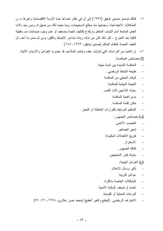 ‫٦- ﻜﺫﻟﻙ ﺘﻭﺼل ﺤﺴﻨﻴﻥ ﺘﻭﻓﻴﻕ )٢٩٩١( ﺇﻟﻰ ﺃﻥ ﻓﻲ ﺇﻁﺎﺭ ﺘﺼﺎﻋﺩ ﺤﺩﺓ ﺍﻷﺯﻤﺔ ﺍﻻﻗﺘﺼﺎﺩﻴﺔ ﻭﻏﻴﺭﻫﺎ ﻤـﻥ‬
‫ﺍﻟﻤﺸﻜﻼﺕ ﺍﻻﺠﺘﻤﺎﻋﻴﺔ، ﻭﻨﺠﺎﺤﻬﺎ ﻤﻨﺫ ﻤﻁﻠﻊ ﺍﻟﺴﺒﻌﻴﻨﻴﺎﺕ، ﻭﺒﻤﺎ ﻴﻌﻨﻴﻪ ﺫﻟﻙ ﻤﻥ ﻀﻴﻕ ﻓـﺭﺹ ﻤﺠـﺎﻻﺕ‬
‫ﺍﻟﻌﻤل ﺍﻟﻤﺘﺎﺤﺔ ﺃﻤﺎﻡ ﺍﻟﺸﺒﺎﺏ ﺍﻟﻤﺘﻌﻠﻡ ﻭﺍﺭﺘﻔﺎﻉ ﺘﻜﺎﻟﻴﻑ ﺍﻟﺤﻴﺎﺓ ﻭﻀﻌﻑ ﺃﻭ ﻋﺩﻡ ﻭﺠﻭﺩ ﻀﻤﺎﻨﺎﺕ ﻤﺴـﺘﻘﺒﻠﻴﺔ‬
‫ﻜﺎﻓﻴﺔ ﺒﻌﺩ ﺍﻟﺘﺨﺭﺝ – ﻜل ﺫﻟﻙ ﻜﺎﻥ ﻤﻥ ﺸﺄﻨﻪ ﺯﻴﺎﺩﺓ ﻤﺸﺎﻋﺭ ﺍﻹﺤﺒﺎﻁ ﻭﺍﻟﻘﻠﻕ، ﻭﻤﻥ ﺜﻡ ﻤﻤﺎﺭﺴﺔ ﺃﻋﻤـﺎل‬
                                  ‫ﺍﻟﻌﻨﻑ ﺍﻟﻤﻀﺎﺩ ﻟﻠﻨﻅﺎﻡ ﺍﻟﺤﺎﻜﻡ )ﺤﺴﻨﻴﻥ ﺘﻭﻓﻴﻕ، ٢٩٩١، ٥٤١(.‬
   ‫٧- ﺇﻥ ﺍﻟﻌﺩﻴﺩ ﻤﻥ ﺍﻟﺩﺭﺍﺴﺎﺕ ﺍﻟﺘﻲ ﺘﻨﺎﻭﻟﺕ ﻋﻨﻑ ﻭﺸﻐﺏ ﺍﻟﻤﻼﻋﺏ ﻗﺩ ﺤﺼﺭﺕ ﺍﻟﻌﻭﺍﻤل ﻭﺍﻷﺴﺒﺎﺏ ﺍﻵﺘﻴﺔ:‬
                                                                           ‫)ﺃ( ﺨﺼﺎﺌﺹ ﺍﻟﻤﻨﺎﻓﺴﺔ:‬
                                                            ‫ﺍﻟﻤﻨﺎﻓﺴﺔ ﺍﻟﺸﺩﻴﺩﺓ ﺒﻴﻥ ﺃﻨﺩﻴﺔ ﻤﻌﻴﻨﺔ.‬    ‫-‬
                                                                    ‫ﻁﺒﻴﻌﺔ ﺍﻟﻨﺸﺎﻁ ﺍﻟﺭﻴﺎﻀﻲ.‬        ‫-‬
                                                                  ‫ﺍﻟﻭﻗﺕ ﺍﻟﻤﺘﺒﻘﻲ ﻤﻥ ﺍﻟﻤﻨﺎﻓﺴﺔ‬      ‫-‬
                                                                    ‫ﺍﻟﻨﺘﻴﺠﺔ ﺍﻟﻨﻬﺎﺌﻴﺔ ﻟﻠﻤﻨﺎﻓﺴﺔ.‬   ‫-‬
                                                                 ‫ﺴﻠﻭﻙ ﺍﻟﻼﻋﺒﻴﻥ ﺃﺜﻨﺎﺀ ﺍﻟﻠﻌﺏ.‬       ‫-‬
                                                                        ‫ﻤﺩﻯ ﺃﻫﻤﻴﺔ ﺍﻟﻤﻨﺎﻓﺴﺔ.‬      ‫-‬
                                                                        ‫ﻤﻜﺎﻥ ﺇﻗﺎﻤﺔ ﺍﻟﻤﻨﺎﻓﺴﺔ.‬     ‫-‬
                                                ‫ﺍﻟﺘﺤﻜﻴﻡ ﺍﻟﻤﺭﺘﺒﻁ ﺒﺎﻟﻘﺭﺍﺭﺍﺕ ﺍﻟﺨﺎﻁﺌﺔ ﺃﻭ ﺍﻟﺘﺤﻴﺯ.‬     ‫-‬
                                                                          ‫)ﺏ( ﺨﺼﺎﺌﺹ ﺍﻟﺠﻤﻬﻭﺭ:‬
                                                                           ‫ﺍﻟﺘﻌﺼﺏ ﺍﻷﻋﻤﻰ.‬         ‫-‬
                                                                             ‫ﺸﺤﻥ ﺍﻟﺠﻤﺎﻫﻴﺭ.‬       ‫-‬
                                                                  ‫ﺘﻔﺭﻴﻎ ﺍﻻﻨﻔﻌﺎﻻﺕ ﺍﻟﻤﻜﺒﻭﺘﺔ.‬       ‫-‬
                                                                                  ‫ﺍﻻﺴﺘﻔﺯﺍﺯ.‬      ‫-‬
                                                                             ‫ﻜﺜﺎﻓﺔ ﺍﻟﺠﻤﻬﻭﺭ.‬      ‫-‬
                                                                      ‫ﺴﻠﻭﻙ ﻜﺒﺎﺭ ﺍﻟﻤﺸﺠﻌﻴﻥ.‬        ‫-‬
                                                                              ‫)ﺝ( ﺍﻟﻌﻭﺍﻤل ﺍﻟﺒﻴﺌﻴﺔ:‬
                                                                       ‫ﺘﺄﺜﻴﺭ ﻭﺴﺎﺌل ﺍﻹﻋﻼﻡ.‬        ‫-‬
                                                                             ‫ﻋﻭﺍﻤل ﺍﻟﺘﺭﺒﻴﺔ.‬      ‫-‬
                                                                 ‫ﺍﻟﻤﺸﻜﻼﺕ ﺍﻟﺨﺎﺼﺔ ﺒﺎﻷﻓﺭﺍﺩ.‬         ‫-‬
                                                             ‫ﺍﻨﻌﺩﺍﻡ ﺃﻭ ﻀﻌﻑ ﺍﻟﻭﻗﺎﻴﺔ ﺍﻷﻤﻨﻴﺔ.‬       ‫-‬
                                                                 ‫ﺍﻟﻨﺯﻋﺎﺕ ﺍﻟﻤﺤﻠﻴﺔ ﺃﻭ ﺍﻟﻘﻭﻤﻴﺔ.‬     ‫-‬
            ‫ﺍﻻﺤﺘﺭﺍﻑ ﺍﻟﺭﻴﺎﻀﻲ. )ﺍﻟﻤﻘﻨﻊ ﻭﺍﻟﻐﻴﺭ ﺍﻟﻤﻘﻨﻊ( )ﻤﺤﻤﺩ ﺤﺴﻥ ﻋﻼﻭﻱ، ٨٩٩١، ٦٧: ٧٧(.‬               ‫-‬




                                            ‫- ٩٨ -‬
 