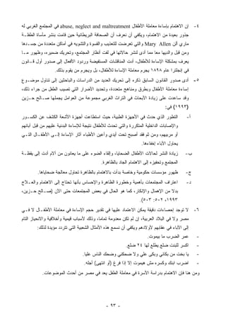 ‫٤- ﺇﻥ ﺍﻻﻫﺘﻤﺎﻡ ﺒﺈﺴﺎﺀﺓ ﻤﻌﺎﻤﻠﺔ ﺍﻷﻁﻔﺎل ‪ abuse, neglect and maltreatment‬ﻓﻲ ﺍﻟﻤﺠﺘﻤﻊ ﺍﻟﻐﺭﺒﻲ ﻟﻪ‬
‫ﺠﺫﻭﺭ ﺒﻌﻴﺩﺓ ﻤﻥ ﺍﻻﻫﺘﻤﺎﻡ، ﻭﻴﻜﻔﻲ ﺃﻥ ﻨﻌﺭﻑ ﺃﻥ ﺍﻟﺼﺤﺎﻓﺔ ﺍﻟﺒﺭﻴﻁﺎﻨﻴﺔ ﺤﻴﻥ ﻗﺎﻤﺕ ﺒﻨﺸﺭ ﻤﺄﺴﺎﺓ ﺍﻟﻁﻔﻠـﺔ‬
‫ﻤﺎﺭﻱ ﺃﻟﻥ ‪ Mary Allen‬ﻭﺍﻟﺘﻲ ﺘﻌﺭﻀﺕ ﻟﻠﺘﻌﺫﻴﺏ ﻭﺍﻟﻘﺴﻭﺓ ﻭﺍﻟﺘﺸﻭﻴﻪ ﻓﻲ ﺃﻤﺎﻜﻥ ﻤﺘﻌﺩﺩﺓ ﻤﻥ ﺠﺴـﺩﻫﺎ‬
‫ﻭﻤﻥ ﻗﺒل ﻭﺍﻟﺩﻴﻬﺎ ﻤﻌﺎ ﻤﻤﺎ ﺃﺩﻯ ﻟﻨﺸﺭ ﺤﺎﻻﺘﻬﺎ ﻓﻲ ﻟﻔﺕ ﺃﻨﻅﺎﺭ ﺍﻟﻤﺠﺘﻤﻊ، ﻭﺘﺤﺭﻴﻙ ﻀﻤﻴﺭﻩ، ﻭﻅﻬﻭﺭ ﻤـﺎ‬
‫ﻴﻌﺭﻑ ﺒﻤﺸﻜﻠﺔ ﺍﻹﺴﺎﺀﺓ ﻟﻸﻁﻔﺎل، ﺃﺩﺕ ﺍﻟﻤﻨﺎﻗﺸﺎﺕ ﺍﻟﻤﺴﺘﻔﻴﻀﺔ ﻭﺭﺩﻭﺩ ﺍﻷﻓﻌﺎل ﺇﻟﻰ ﺼﺩﻭﺭ ﺃﻭل ﻗـﺎﻨﻭﻥ‬
                  ‫ﻓﻲ ﺇﻨﺠﻠﺘﺭﺍ ﻋﺎﻡ ٨٩٨١ ﻴﺠﺭﻡ ﻤﻌﺎﻤﻠﺔ ﺍﻹﺴﺎﺀﺓ ﻟﻸﻁﻔﺎل، ﺒل ﻭﻴﺠﺭﻡ ﻤﻥ ﻴﻘﻭﻡ ﺒﺫﻟﻙ.‬
‫٥- ﺃﺩﻯ ﺼﺩﻭﺭ ﺍﻟﻘﺎﻨﻭﻥ ﺍﻟﺴﺎﺒﻕ ﺫﻜﺭﻩ ﺇﻟﻰ ﺘﺤﺭﻴﻙ ﺍﻟﻌﺩﻴﺩ ﻤﻥ ﺍﻟﺩﺭﺍﺴﺎﺕ ﻭﺍﻟﺒﺎﺤﺜﻴﻥ ﺇﻟﻰ ﺘﻨﺎﻭل ﻤﻭﻀـﻭﻉ‬
‫ﺇﺴﺎﺀﺓ ﻤﻌﺎﻤﻠﺔ ﺍﻷﻁﻔﺎل ﻭﺒﻁﺭﻕ ﻭﻤﻨﺎﻫﺞ ﻤﺘﻌﺩﺩﺓ، ﻭﺘﺤﺩﻴﺩ ﺍﻷﻀﺭﺍﺭ ﺍﻟﺘﻲ ﺘﺼﻴﺏ ﺍﻟﻁﻔل ﻤﻥ ﺠﺭﺍﺀ ﺫﻟﻙ،‬
‫ﻭﻗﺩ ﺴﺎﻋﺩﺕ ﻋﻠﻰ ﺯﻴﺎﺩﺓ ﺍﻷﺒﺤﺎﺙ ﻓﻲ ﺍﻟﺘﺭﺍﺙ ﺍﻟﻐﺭﺒﻲ ﻤﺠﻤﻭﻋﺔ ﻤﻥ ﺍﻟﻌﻭﺍﻤل ﻴﺠﻤﻠﻬﺎ ﺼـﺎﻟﺢ ﺤـﺯﻴﻥ‬
                                                                              ‫)٣٩٩١( ﻓﻲ:‬
‫ﺍﻟﺘﻁﻭﺭ ﺍﻟﺫﻱ ﺤﺩﺙ ﻓﻲ ﺍﻷﺠﻬﺯﺓ ﺍﻟﻁﺒﻴﺔ، ﺤﻴﺙ ﺍﺴﺘﻁﺎﻋﺕ ﺃﺠﻬﺯﺓ ﺍﻷﺸﻌﺔ ﺍﻟﻜﺸﻑ ﻋﻥ ﺍﻟﻜﺴـﻭﺭ‬               ‫ﺃ-‬
‫ﻭﺍﻹﺼﺎﺒﺎﺕ ﺍﻟﺩﺍﺨﻠﻴﺔ ﺍﻟﻤﺘﻜﺭﺭﺓ ﻭﺍﻟﺘﻲ ﺘﺤﺩﺙ ﻟﻸﻁﻔﺎل ﻨﺘﻴﺠﺔ ﻟﻺﺴﺎﺀﺓ ﺍﻟﺒﺩﻨﻴﺔ ﻋﻠﻴﻬﻡ ﻤﻥ ﻗﺒل ﺁﺒﺎﺌﻬﻡ‬
‫ﺃﻭ ﻤﺭﺒﻴﻬﻡ، ﻭﻤﻥ ﺜﻡ ﻓﻘﺩ ﺃﺼﺒﺢ ﺘﺤﺕ ﺃﻴﺩﻱ ﻭﺃﻋﻴﻥ ﺍﻷﻁﺒﺎﺀ ﺁﺜﺎﺭ ﺍﻹﺴﺎﺀﺓ ﺇﻟـﻰ ﺍﻷﻁﻔـﺎل ﺍﻟﺘـﻲ‬
                                                                 ‫ﻴﺤﺎﻭل ﺍﻵﺒﺎﺀ ﺇﺨﻔﺎﺀﻫﺎ.‬
‫ﺯﻴﺎﺩﺓ ﺍﻟﻨﺸﺭ ﻟﺤﺎﻻﺕ ﺍﻷﻁﻔﺎل ﺍﻟﻀﺤﺎﻴﺎ، ﻭﺇﻟﻘﺎﺀ ﺍﻟﻀﻭﺀ ﻋﻠﻰ ﻤﺎ ﻴﻌﺎﻨﻭﻥ ﻤﻥ ﺁﻻﻡ ﺃﺩﺕ ﺇﻟﻰ ﻴﻘﻅـﺔ‬        ‫ﺏ-‬
                                           ‫ﺍﻟﻤﺠﺘﻤﻊ ﻭﺘﺤﻔﻴﺯﻩ ﺇﻟﻰ ﺍﻻﻫﺘﻤﺎﻡ ﺍﻟﺠﺎﺩ ﺒﺎﻟﻅﺎﻫﺭﺓ.‬
        ‫ﻅﻬﻭﺭ ﻤﺅﺴﺴﺎﺕ ﺤﻜﻭﻤﻴﺔ ﻭﺨﺎﺼﺔ ﺒﺩﺃﺕ ﺒﺎﻻﻫﺘﻤﺎﻡ ﺒﺎﻟﻅﺎﻫﺭﺓ ﺘﺤﺎﻭل ﻤﻌﺎﻟﺠﺔ ﻀﺤﺎﻴﺎﻫﺎ.‬            ‫ﺝ-‬
‫ﺍﻋﺘﺭﺍﻑ ﺍﻟﻤﺠﺘﻤﻌﺎﺕ ﺒﺄﻫﻤﻴﺔ ﻭﺨﻁﻭﺭﺓ ﺍﻟﻅﺎﻫﺭﺓ ﻭﺍﻹﺤﺴﺎﺱ ﺒﺄﻨﻬﺎ ﺘﺤﺘﺎﺝ ﺇﻟﻰ ﺍﻻﻫﺘﻤﺎﻡ ﻭﺍﻟﻌـﻼﺝ‬           ‫ﺩ-‬
‫ﺒﺩﻻ ﻤﻥ ﺍﻹﻫﻤﺎل ﻭﺍﻹﻨﻜﺎﺭ، ﻜﻤﺎ ﻫﻭ ﺍﻟﺤﺎل ﻓﻲ ﺒﻌﺽ ﺍﻟﻤﺠﺘﻤﻌﺎﺕ ﺤﺘﻰ ﺍﻵﻥ )ﺼـﺎﻟﺢ ﺤـﺯﻴﻥ،‬
                                                                ‫٣٩٩١، ٢٠٥: ٣٠٥(.‬
‫٦- ﻻ ﺘﻭﺠﺩ ﺇﺤﺼﺎﺀﺍﺕ ﺩﻗﻴﻘﺔ ﻴﻤﻜﻥ ﺍﻻﻋﺘﻤﺎﺩ ﻋﻠﻴﻬﺎ ﻓﻲ ﺘﻘﺩﻴﺭ ﺤﺠﻡ ﺍﻹﺴﺎﺀﺓ ﻓﻲ ﻤﻌﺎﻤﻠﺔ ﺍﻷﻁﻔـﺎل ﻻ ﻓـﻲ‬
‫ﻤﺼﺭ ﻭﻻ ﻓﻲ ﺍﻟﺒﻼﺩ ﺍﻟﻌﺭﺒﻴﺔ، ﺇﻥ ﻟﻡ ﺘﻜﻥ ﻤﻌﺩﻭﻤﺔ ﺘﻤﺎﻤﺎ، ﻭﺫﻟﻙ ﻷﺴﺒﺎﺏ ﻗﻴﻤﻴﺔ ﻭﺃﺨﻼﻗﻴﺔ ﻭﺍﻻﻨﺤﻴﺎﺯ ﺍﻟﺘﺎﻡ‬
        ‫ﺇﻟﻰ ﺍﻵﺒﺎﺀ ﻓﻲ ﻋﻘﺎﺒﻬﻡ ﻷﻭﻻﺩﻫﻡ ﻭﻴﻜﻔﻲ ﺃﻥ ﻨﺴﻤﻊ ﻫﺫﻩ ﺍﻷﻤﺜﺎل ﺍﻟﺸﻌﺒﻴﺔ ﺍﻟﺘﻲ ﺘﺘﺭﺩﺩ ﻤﺅﻴﺩﺓ ﻟﺫﻟﻙ:‬
                                                                    ‫ﻋﻤﺭ ﺍﻟﻀﺭﺏ ﻤﺎ ﺒﻴﻤﻭﺕ.‬       ‫-‬
                                                        ‫ﺍﻜﺴﺭ ﻟﻠﺒﻨﺕ ﻀﻠﻊ ﻴﻁﻠﻊ ﻟﻬﺎ ٤٢ ﻀﻠﻊ.‬       ‫-‬
                                 ‫ﻴﺎ ﺒﺨﺕ ﻤﻥ ﺒﻜﺎﻨﻲ ﻭﺒﻜﻰ ﻋﻠﻲ ﻭﻻ ﻀﺤﻜﻨﻲ ﻭﻀﺤﻙ ﺍﻟﻨﺎﺱ ﻋﻠﻴﺎ.‬           ‫-‬
                                 ‫ﺍﻀﺭﺏ ﺍﺒﻨﻙ ﻭﻜﺴﺭﻩ ﻤﺵ ﻫﻴﻤﻭﺕ ﺇﻻ ﺇﺫﺍ ﻓﺭﻍ )ﺃﻭ ﺍﻨﺘﻬﻰ( ﺃﺠﻠﻪ.‬         ‫-‬
           ‫ﻭﻤﻥ ﻫﻨﺎ ﻓﺈﻥ ﺍﻻﻫﺘﻤﺎﻡ ﺒﺩﺭﺍﺴﺔ ﺍﻷﺴﺭﺓ ﻓﻲ ﻤﻌﺎﻤﻠﺔ ﺍﻟﻁﻔل ﻴﻌﺩ ﻓﻲ ﻤﺼﺭ ﻤﻥ ﺃﺤﺩﺙ ﺍﻟﻤﻭﻀﻭﻋﺎﺕ.‬




                                             ‫- ٣٩ -‬
 