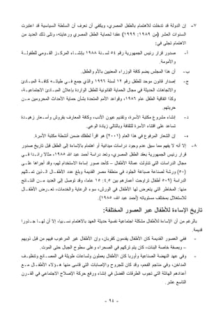 ‫٧- ﺇﻥ ﺍﻟﺩﻭﻟﺔ ﻗﺩ ﺘﺩﺨﻠﺕ ﻟﻼﻫﺘﻤﺎﻡ ﺒﺎﻟﻁﻔل ﺍﻟﻤﺼﺭﻱ، ﻭﻴﻜﻔﻲ ﺃﻥ ﻨﻌﺭﻑ ﺃﻥ ﺍﻟﺴﻠﻁﺔ ﺍﻟﺴﻴﺎﺴﻴﺔ ﻗﺩ ﺍﻋﺘﺒﺭﺕ‬
‫ﺍﻟﺴﻨﻭﺍﺕ ﺍﻟﻌﺸﺭ )ﻤﻥ ٩٨٩١: ٩٩٩١( ﻋﻘ ‪‬ﺍ ﻟﺤﻤﺎﻴﺔ ﺍﻟﻁﻔل ﺍﻟﻤﺼﺭﻱ ﻭﺭﻋﺎﻴﺘﻪ، ﻭﺘﻠﻰ ﺫﻟﻙ ﺍﻟﻌﺩﻴﺩ ﻤﻥ‬
                                                 ‫ﺩ‬
                                                                           ‫ﺍﻻﻫﺘﻤﺎﻡ ﺘﺠﻠﻰ ﻓﻲ:‬
‫ﺼﺩﻭﺭ ﻗﺭﺍﺭ ﺭﺌﻴﺱ ﺍﻟﺠﻤﻬﻭﺭﻴﺔ ﺭﻗﻡ ٤٥ ﻟﺴـﻨﺔ ٨٨٩١ ﺒﺈﻨﺸـﺎﺀ ﺍﻟﻤﺭﻜـﺯ ﺍﻟﻘـﻭﻤﻲ ﻟﻠﻁﻔﻭﻟـﺔ‬               ‫ﺃ-‬
                                                                             ‫ﻭﺍﻷﻤﻭﻤﺔ.‬
                                ‫ﺃﻥ ﻫﺫﺍ ﺍﻟﻤﺠﻠﺱ ﻴﻀﻡ ﻜﺎﻓﺔ ﺍﻟﻭﺯﺭﺍﺀ ﺍﻟﻤﻌﻨﻴﻴﻥ ﺒﺎﻷﻡ ﻭﺍﻟﻁﻔل.‬      ‫ﺏ-‬
‫ﺇﺼﺩﺍﺭ ﻗﺎﻨﻭﻥ ﻤﻭﺤﺩ ﻟﻠﻁﻔل ﺭﻗﻡ ٢١ ﻟﺴﻨﺔ ٦٩٩١ ﻭﺍﻟﺫﻱ ﺠﻤﻊ ﻓـﻲ ﻁﻴﺎﺘـﻪ ﻜﺎﻓـﺔ ﺍﻟﻤﺒـﺎﺩﺉ‬               ‫ﺝ-‬
‫ﻭﺍﻻﺘﺠﺎﻫﺎﺕ ﺍﻟﺤﺩﻴﺜﺔ ﻓﻲ ﻤﺠﺎل ﺍﻟﺤﻤﺎﻴﺔ ﺍﻟﻘﺎﻨﻭﻨﻴﺔ ﻟﻠﻁﻔل ﺍﻟﻭﺍﺭﺩﺓ ﺒﺈﻋﻼﻥ ﺍﻟﻤﺒـﺎﺩﺉ ﺍﻻﺠﺘﻤﺎﻋﻴـﺔ،‬
‫ﻭﻜﺫﺍ ﺍﺘﻔﺎﻗﻴﺔ ﺍﻟﻁﻔل ﻋﺎﻡ ٦٨٩١، ﻭﻗﻭﺍﻋﺩ ﺍﻷﻤﻡ ﺍﻟﻤﺘﺤﺩﺓ ﺒﺸﺄﻥ ﺤﻤﺎﻴﺔ ﺍﻷﺤﺩﺍﺙ ﺍﻟﻤﺤﺭﻭﻤﻴﻥ ﻤـﻥ‬
                                                                               ‫ﺤﺭﻴﺘﻬﻡ.‬
‫ﺇﻨﺸﺎﺀ ﻤﺸﺭﻭﻉ ﻤﻜﺘﺒﺔ ﺍﻷﺴﺭﺓ، ﻭﺘﻘﺩﻴﻡ ﻋﻴﻭﻥ ﺍﻷﺩﺏ، ﻭﻜﺎﻓﺔ ﺍﻟﻤﻌﺎﺭﻑ ﺒﻘﺭﻭﺵ ﻭﺃﺴـﻌﺎﺭ ﺯﻫﻴـﺩﺓ‬             ‫ﺩ-‬
                                   ‫ﺘﺴﺎﻋﺩ ﻋﻠﻰ ﺍﻗﺘﻨﺎﺀ ﺍﻷﺴﺭﺓ ﻟﻠﺜﻘﺎﻓﺔ ﻭﺒﺎﻟﺘﺎﻟﻲ ﺯﻴﺎﺩﺓ ﺍﻟﻭﻋﻲ.‬
      ‫ﺇﻥ ﺍﻟﺸﻌﺎﺭ ﺍﻟﻤﺭﻓﻭﻉ ﻓﻲ ﻫﺫﺍ ﺍﻟﻌﺎﻡ )١٠٠٢( ﻫﻭ ﺍﻗﺭﺃ ﻟﻁﻔﻠﻙ ﻀﻤﻥ ﺃﻨﺸﻁﺔ ﻤﻜﺘﺒﺔ ﺍﻷﺴﺭﺓ.‬          ‫ﻩ-‬
‫٨- ﺇﻻ ﺃﻨﻪ ﻻ ﻴﻔﻬﻡ ﻤﻤﺎ ﺴﺒﻕ ﻋﺩﻡ ﻭﺠﻭﺩ ﺩﺭﺍﺴﺎﺕ ﻤﻴﺩﺍﻨﻴﺔ ﺃﻭ ﺍﻫﺘﻤﺎﻡ ﺒﺎﻹﺴﺎﺀﺓ ﺇﻟﻰ ﺍﻟﻁﻔل ﻗﺒل ﺘﺎﺭﻴﺦ ﺼﺩﻭﺭ‬
‫ﻗﺭﺍﺭ ﺭﺌﻴﺱ ﺍﻟﺠﻤﻬﻭﺭﻴﺔ ﺒﻌﻘﺩ ﺍﻟﻁﻔل ﺍﻟﻤﺼﺭﻱ، ﻭﺘﻌﺩ ﺩﺭﺍﺴﺔ ﺃﺤﻤﺩ ﻋﺒﺩ ﺍﷲ ٥٨٩١، ﻤﺜﺎﻻ ﺭﺍﺌـﺩﺍ ﻓـﻲ‬
‫ﻤﺠﺎل ﺍﻟﺩﺭﺍﺴﺎﺕ ﺍﻟﺘﻲ ﺘﻨﺎﻭﻟﺕ ﻋﻤﺎﻟﺔ ﺍﻷﻁﻔﺎل – ﻜﺄﺤﺩ ﺼﻭﺭ ﺇﺴﺎﺀﺓ ﺍﻻﺴﺘﺨﺩﺍﻡ ﻟﻬﻡ، ﻭﻗﺩ ﺃﺠﺭﺍﻫﺎ ﻋﻠـﻰ‬
‫)٠٥( ﻭﺭﺸﺔ ﻟﺼﻨﺎﻋﺔ ﺼﺒﺎﻏﺔ ﺍﻟﺠﻠﻭﺩ ﻓﻲ ﻤﻨﻁﻘﺔ ﻤﺼﺭ ﺍﻟﻘﺩﻴﻤﺔ ﻭﺒﻠﻎ ﻋﺩﺩ ﺍﻷﻁﻔـﺎل ﺍﻟـﺫﻴﻥ ﺘﻤـﺜﻠﻬﻡ‬
‫ﺍﻟﺩﺭﺍﺴﺔ )٩٠٥ ﺃﻁﻔﺎل ﺘﺭﺍﻭﺤﺕ ﺃﻋﻤﺎﺭﻫﻡ ﺒﻴﻥ ٥,٤: ٥١ ﻋﺎ ‪‬ﺎ، ﻭﻗﺩ ﺘﻭﺼل ﺇﻟﻰ ﺍﻟﻌﺩﻴﺩ ﻤـﻥ ﺍﻟﻨﺘـﺎﺌﺞ‬
                                   ‫ﻤ‬
‫ﻤﻨﻬﺎ: ﺍﻟﻤﺨﺎﻁﺭ ﺍﻟﺘﻲ ﻴﺘﻌﺭﺽ ﻟﻬﺎ ﺍﻷﻁﻔﺎل ﻓﻲ ﺍﻟﻭﺭﺵ، ﺴﻭﺀ ﺍﻟﺭﻋﺎﻴﺔ ﻭﺍﻟﺨﺩﻤﺎﺕ، ﺘﻌـﺭﺽ ﺍﻷﻁﻔـﺎل‬
                                         ‫ﻟﻼﺴﺘﻐﻼل ﺒﻤﺨﺘﻠﻑ ﻤﺴﺘﻭﻴﺎﺘﻪ )ﺃﺤﻤﺩ ﻋﺒﺩ ﺍﷲ، ٥٨٩١(.‬

                                            ‫ﺘﺎﺭﻴﺦ ﺍﻹﺴﺎﺀﺓ ﻟﻸﻁﻔﺎل ﻋﺒﺭ ﺍﻟﻌﺼﻭﺭ ﺍﻟﻤﺨﺘﻠﻔﺔ:‬
‫ﺒﺎﻟﺭﻏﻡ ﻤﻥ ﺃﻥ ﺍﻹﺴﺎﺀﺓ ﻟﻸﻁﻔﺎل ﻤﺸﻜﻠﺔ ﺍﺠﺘﻤﺎﻋﻴﺔ ﻨﻔﺴﻴﺔ ﺤﺩﻴﺜﺔ ﺍﻟﻌﻬﺩ ﺒﺎﻻﻫﺘﻤﺎﻡ ﻨﺴـﺒ ‪‬ﺎ، ﺇﻻ ﺃﻥ ﻟﻬـﺎ ﺠـﺫﻭﺭﺍ‬
                    ‫ﻴ‬
                                                                                               ‫ﻗﺩﻴﻤﺔ.‬
‫ﻓﻔﻲ ﺍﻟﻌﺼﻭﺭ ﺍﻟﻘﺩﻴﻤﺔ ﻜﺎﻥ ﺍﻷﻁﻔﺎل ﻴﻘﺩﻤﻭﻥ ﻜﻘﺭﺒﺎﻥ، ﻭﺇﻥ ﺍﻷﻁﻔﺎل ﻏﻴﺭ ﺍﻟﻤﺭﻏﻭﺏ ﻓﻴﻬﻡ ﻤﻥ ﻗﺒل ﺫﻭﻴﻬﻡ‬           ‫-‬
          ‫– ﻭﺒﺼﻔﺔ ﺨﺎﺼﺔ ﺍﻟﺒﻨﺎﺕ، ﻜﺎﻥ ﻴﺘﻡ ﺘﺭﻜﻬﻡ ﻓﻲ ﺍﻟﺼﺤﺭﺍﺀ ﻭﻋﻠﻰ ﺴﻁﻭﺡ ﺍﻟﺠﺒﺎل ﺤﺘﻰ ﺍﻟﻤﻭﺕ.‬
‫ﻭﻓﻲ ﻋﻬﺩ ﺍﻟﻨﻬﻀﺔ ﺍﻟﺼﻨﺎﻋﻴﺔ ﻭﺃﻭﺭﺒﺎ ﻜﺎﻥ ﺍﻷﻁﻔﺎل ﻴﻌﻤﻠﻭﻥ ﻭﻟﺴﺎﻋﺎﺕ ﻁﻭﻴﻠﺔ ﻓﻲ ﺍﻟﻤﺼـﺎﻨﻊ ﻭﺘﻨﻅﻴـﻑ‬              ‫-‬
‫ﺍﻟﻤﺩﺍﺨﻥ، ﻭﻓﻲ ﻤﻨﺎﺠﻡ ﺍﻟﻔﺤﻡ، ﻭﻗﺩ ﻜﺎﻥ ﻟﻠﺠﺭﻭﺡ ﻭﺍﻹﺼﺎﺒﺎﺕ ﺍﻟﺘﻲ ﻗﺎﺴﻰ ﻤﻨﻬﺎ ﻫـﺅﻻﺀ ﺍﻷﻁﻔـﺎل ﻤـﻊ‬
‫ﺃﻋﺩﺍﺩﻫﻡ ﺍﻟﻬﺎﺌﻠﺔ ﺍﻟﺘﻲ ﺘﺠﻭﺏ ﺍﻟﻁﺭﻗﺎﺕ ﺍﻟﻔﻀل ﻓﻲ ﺇﻨﺸﺎﺀ ﻭﺭﻓﻊ ﺤﺭﻜﺔ ﺍﻹﺼﻼﺡ ﺍﻻﺠﺘﻤﺎﻋﻲ ﻓﻲ ﺍﻟﻘـﺭﻥ‬
                                                                                ‫ﺍﻟﺘﺎﺴﻊ ﻋﺸﺭ.‬


                                             ‫- ٤٩ -‬
 