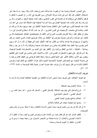 ‫ﻭﻓﻲ ﺍﻟﻌﺼﻭﺭ ﺍﻟﺤﺩﻴﺜﺔ ﻭﺘﺤﺩﻴﺩﺍ ﺒﻌﺩ ﺃﻥ ﻅﻬﺭﺕ ﻋﺩﺓ ﺤﺎﻻﺕ ﺘﺼﺭﺥ ﺒﻌﻨﻑ ﺍﻵﺒﺎﺀ ﻭﻜﺫﺍ ﻭﺠﻭﺩ ﻋـﺩﺓ ﻤﻅـﺎﻫﺭ‬
‫ﻻﺴﺘﻐﻼل ﺍﻷﻁﻔﺎل، ﻜل ﺫﻟﻙ ﺃﺩﻯ ﺇﻟﻰ ﺇﻨﺸﺎﺀ ﺤﺭﻜﺔ ﺍﻹﺼﻼﺡ. ﻭﻤﻥ ﺍﻟﻁﺭﻴﻑ ﻓﻲ ﺍﻷﻤـﺭ ﺃﻥ ﺍﻟﺠﻤﻌﻴـﺔ ﺍﻟﻤﻠﻜﻴـﺔ‬
‫ﻟﻠﺭﻓﻕ ﺒﺎﻷﻁﻔﺎل ﻓﻲ ﺒﺭﻴﻁﺎﻨﻴﺎ ﻗﺩ ﺘﻡ ﺇﻨﺸﺎﺅﻫﺎ ﻓﻲ ﺍﻟﻘﺭﻥ ﺍﻟﻤﺎﻀﻲ ﻭﻋﻘﺏ ﺇﻨﺸﺎﺀ ﺠﻤﻌﻴﺔ ﺍﻟﺭﻓﻕ ﺒـﺎﻟﺤﻴﻭﺍﻥ ﻭﻋﻠـﻰ‬
‫ﻏﺭﺍﺭﻫﺎ، ﻭﻗﺩ ﻜﺎﻥ ﻹﻨﺸﺎﺀ ﻫﺫﻩ ﺍﻟﺠﻤﻌﻴﺔ ﺍﻟﻔﻀل ﻓﻲ ﺒﺩﺍﻴﺔ ﺍﻟﺩﺭﺍﺴﺔ ﺍﻟﻤﻨﻅﻤﺔ ﻟﻬﺫﻩ ﺍﻟﻤﺸﻜﻠﺔ ﻜﻤﺎ ﺼﺩﺭ ﻓﻲ ﺃﻋﻘـﺎﺏ‬
‫ﺇﻨﺸﺎﺀ ﻫﺫﻩ ﺍﻟﺠﻤﻌﻴﺔ ﻗﺎﻨﻭﻥ ﻤﻨﻊ ﺍﻟﻘﺴﻭﺓ ﻋﻠﻰ ﺍﻷﻁﻔﺎل ﻀﻤﺎﻨﺎ ﻟﺤﻤﺎﻴﺔ ﺍﻷﻁﻔﺎل ﻤﻥ ﻋﻨﻑ ﺫﻭﻴﻬﻡ، ﻭﻗﺩ ﻜـﺎﻥ ﻟﺘﻘـﺩﻡ‬
‫ﺍﻟﻁﺏ ﻭﺨﺎﺼﺔ ﻓﻲ ﻤﻨﺘﺼﻑ ﺍﻷﺭﺒﻌﻴﻨﻴﺎﺕ ﻓﻲ ﺍﻟﻘﺭﻥ ﺍﻟﻌﺸﺭﻴﻥ – ﺃﺜﺭ ﺠﺩ ﻫﺎﻡ، ﻷﻨﻪ ﻗﺩ ﺍﺴﺘﻁﺎﻉ ﺍﻟﺘﻭﺼل ﺇﻟﻰ ﻤـﺎ‬
‫ﻴﻤﻜﻥ ﺃﻥ ﻨﻁﻠﻕ ﻋﻠﻴﻪ: ﺯﻤﻠﺔ ﺍﻟﺘﻌﺭﺽ ﻟﻠﻀﺭﺏ ﺍﻟﻤﺒﺭﺡ ﻟﺩﻯ ﺍﻷﻁﻔـﺎل ‪ battered child syndrome‬ﻭﺍﻟﺘـﻲ‬
‫ﻜﺸﻔﺕ ﻋﻥ ﺇﺼﺎﺒﺎﺕ ﻭﺃﻋﺭﺍﺽ ﺠﺴﻴﻤﺔ ﻴﺘﻌﺭﺽ ﻟﻬﺎ ﺍﻷﻁﻔﺎل ﻤﻥ ﺨﻼل ﺘﻌﺭﻀﻬﻡ ﻟﻺﻴﺫﺍﺀ ﺍﻟﺒﺩﻨﻲ ﺍﻟﻌﻨﻴﻑ ﻤﻥ ﻗﺒل‬
‫ﻭﺍﻟﺩﻴﻬﻡ ﺃﻭ ﻤﺭﺒﻴﻬﻡ ﻟﺩﺭﺠﺔ ﺇﺤﺩﺍﺙ ﺤﺎﻻﺕ ﻤﻥ ﺍﻟﻘﺘل، ﻤﻤﺎ ﻟﻔﺕ ﺍﻷﻨﻅﺎﺭ ﺃﻴ ‪‬ﺎ ﺇﻟﻰ ﺤﻘﻴﻘﺔ ﺃﻥ ﺍﻵﺒـﺎﺀ ﺃﻭ ﺍﻟﻤـﺭﺒﻴﻴﻥ‬
                                  ‫ﻀ‬
‫ﺍﻟﺫﻴﻥ ﻴﻘﻭﻤﻭﻥ ﺒﻬﺫﺍ ﺍﻟﻔﻌل ﺘﺠﺎﻩ ﺃﻁﻔﺎﻟﻬﻡ ﺇﻨﻤﺎ ﻴﻌﺎﻨﻭﻥ ﻤﻥ ﺍﻀﻁﺭﺍﺒﺎﺕ ﺼﺤﻴﺔ ﻭﺴﻠﻭﻜﻴﺔ ﻭﺃﻨﻪ ﻻ ﺒﺩ ﻤﻥ ﺠﻭﺩ ﺭﺍﺒﻁﺔ‬
‫ﻭﺠﺩﺍﻨﻴﺔ – ﺍﻨﻔﻌﺎﻟﻴﺔ – ﺁﻤﻨﺔ ﺒﻴﻥ ﺍﻟﻁﻔل ﻭﻭﺍﻟﺩﻴﻪ ﻭﺃﻥ ﺍﻻﻓﺘﻘﺎﺭ ﻴﻘﻭﺩ ﺇﻟﻰ ﺍﻟﻌﺩﻴﺩ ﻤﻥ ﺍﻻﻀﻁﺭﺍﺒﺎﺕ ﺍﻟﻨﻔﺴﻴﺔ ﺍﻟﻭﺨﻴﻤﺔ،‬
‫ﻭﻗﺩ ﺃﺩﻯ ﺍﻟﺘﺭﻜﻴﺯ ﻋﻠﻰ ﻤﻔﻬﻭﻡ ﺍﻻﻀﻁﺭﺍﺏ ﺍﻟﻨﻔﺴﻲ ﻟﺩﻭﺭ ﺍﻵﺒﺎﺀ ﻭﺍﻷﻤﻬﺎﺕ ﺍﻟﺫﻴﻥ ﻴﺸﺘﺩﻭﻥ ﻓﻲ ﺍﻟﻘﺴﻭﺓ ﻋﻠﻰ ﺃﻁﻔﺎﻟﻬﻡ‬
‫ﻭﻴﻘﻌﻭﻥ ﺒﻬﻡ ﺍﻷﺫﻯ، ﻭﻜﺫﻟﻙ ﺍﻟﺘﺄﺜﻴﺭ ﻋﻠﻰ ﺃﻫﻤﻴﺔ ﻓﺤﺹ ﻨﻭﻋﻴﺔ ﺭﺍﺒﻁﺔ ﺍﻟﺘﻌﻠﻡ ﺍﻟﻭﺠﺩﺍﻨﻲ ﺒﻴﻥ ﺍﻟﻁﻔل ﺍﻟﻘﺎﺌﻡ ﺒﺭﻋﺎﻴﺘـﻪ‬
‫ﺇﻟﻰ ﻤﺤﺎﻭﻟﺔ ﺍﻟﻭﻗﻭﻑ ﻤﻊ ﺍﻟﺨﺼﺎﺌﺹ ﺍﻟﻨﻔﺴﻴﺔ ﺍﻻﺠﺘﻤﺎﻋﻴﺔ ﺍﻟﻤﻤﻴﺯﺓ ﻟﻤﺜل ﻫﺅﻻﺀ ﺍﻷﻁﻔﺎل ﻤﻊ ﺍﻟﺘﻌﻠﻡ ﺃﻴ ‪‬ﺎ ﻭﺘﻌﺭﺽ‬
       ‫ﻀ‬
‫ﺍﻷﻁﻔﺎل ﻟﻺﺴﺎﺀﺓ ﻤﻥ ﻗﺒل ﺫﻭﻴﻬﻡ ﻻﺒﺩ ﻭﺃﻥ ﻴﺘﺭﺘﺏ ﻋﻠﻴﻪ ﺤﺩﻭﺙ ﺃﻀﺭﺍﺭ ﻨﻔﺴﻴﺔ ﺒﺎﻟﻐﺔ )ﻤﻤﺩﻭﺤﺔ ﺴـﻼﻤﺔ، ٣٩٩١،‬
                                                                                           ‫٩٤: ١٥(.‬

                                                                           ‫ﺘﻌﺭﻴﻑ ﺍﻹﺴﺎﺀﺓ ﻟﻸﻁﻔﺎل:‬
‫ﺘﻌﺩ ﻗﻀﻴﺔ ﺍﻻﺨﺘﻼﻑ ﻋﻠﻰ ﺘﻌﺭﻴﻑ ﻤﺤﺩﺩ ﻟﻤﻌﻨﻰ ﺍﻹﺴﺎﺀﺓ ﻟﻸﻁﻔﺎل ﻤﻥ ﺍﻟﻘﻀﺎﻴﺎ ﺍﻟﺨﻼﻓﻴﺔ ﺍﻟﺤﺎﺩﺓ ﻭﺫﻟـﻙ ﻟﻌـﺩﺓ‬
                                                                                              ‫ﺃﺴﺒﺎﺏ:‬
                                                                 ‫١- ﺤﺩﺍﺜﺔ ﺍﻻﻫﺘﻤﺎﻡ ﺒﻬﺫﻩ ﺍﻟﻤﺸﻜﻠﺔ.‬
‫٢- ﺘﻨﻭﻉ ﺍﻟﻤﺩﺍﺨل ﺍﻟﺘﻲ ﺘﻬﺘﻡ ﺒﻬﺫﻩ ﺍﻟﻤﺸﻜﻠﺔ: )ﺍﻟﻤﺩﺨل ﺍﻟﻁﺒﻲ – ﺍﻟﻤﺩﺨل ﺍﻟﻘـﺎﻨﻭﻨﻲ – ﺍﻟﻤـﺩﺨل ﺍﻟﻨﻔﺴـﻲ –‬
                                                        ‫ﺍﻟﻤﺩﺨل ﺍﻟﻨﻔﺴﻲ – ﺍﻟﻤﺩﺨل ﺍﻻﺠﺘﻤﺎﻋﻲ(.‬
                                                         ‫٣- ﺍﺨﺘﻼﻑ ﻤﻨﺎﻫﺞ ﻭﻁﺭﻕ ﺍﻟﺒﺤﺙ ﺍﻟﻌﻠﻤﻲ.‬
                                                 ‫٤- ﻭﻀﻊ ﺍﺴﺘﺭﺍﺘﻴﺠﻴﺎﺕ ﺘﻬﺩﻑ ﺇﻟﻰ ﺍﻟﻭﻗﺎﻴﺔ ﻭﺍﻟﻌﻼﺝ.‬
‫ﺇﻻ ﺃﻥ ﻜل ﺫﻟﻙ ﻟﻥ ﻴﺘﻡ ﺩﻭﻥ ﺘﻘﺩﻴﻡ ﺘﻌﺭﻴﻑ ﻤﺤﺩﺩ ﻟﻤﻌﻨﻰ ﺍﻹﺴﺎﺀﺓ ﻟﻸﻁﻔﺎل، ﻭﻫﻨﺎ ﻻ ﻨﻤﻠﻙ ﺴﻭﻯ ﺃﻥ ﻨﻘﺩﻡ ﺒﻌﺽ‬
                                                                                           ‫ﺍﻟﺘﻌﺭﻴﻔﺎﺕ:‬
‫ﺍﻟﻁﻔل ﺍﻟﻤﺸﺎﺭ ﺇﻟﻴﻪ ﻫﻭ ﻜل ﻁﻔل ﺘﺤﺕ ﺴﻥ ﺍﻟﺜﺎﻤﻨﺔ ﻋﺸﺭﺓ ﻭﻴﺘﻌﺭﺽ ﻟﻠﺠﺭﻭﺡ ﺍﻟﺠﺴـﻤﻴﺔ ﺃﻭ ﺍﻟﻌﻘﻠﻴـﺔ ﺃﻭ‬           ‫-‬
‫ﺍﻻﻋﺘﺩﺍﺀ ﺍﻟﺠﺴﻤﻲ ﻭﺍﻹﻫﻤﺎل، ﺃﻭ ﺇﺴﺎﺀﺓ ﻤﻌﺎﻤﻠﺔ ﻤﻥ ﺍﻟﺸﺨﺹ ﺍﻟﻤﺴﺌﻭل ﻋﻥ ﺭﻋﺎﻴﺘﻪ ﺒﺤﻴﺙ ﺘـﺅﺩﻱ ﺇﻟـﻰ‬
                                                  ‫ﺍﻹﻀﺭﺍﺭ ﺒﺎﻟﻁﻔل ﺃﻭ ﺍﻟﺘﻬﺩﻴﺩ ﻟﺼﺤﺘﻪ ﻭﺴﻌﺎﺩﺘﻪ.‬



                                              ‫- ٥٩ -‬
 