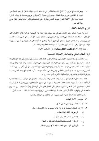 ‫ﻭﻴﻌﺭﻑ ﺼﺎﻟﺢ ﺤﺯﻴﻥ )٣٩٩١( ﺍﻹﺴﺎﺀﺓ ﻟﻸﻁﻔﺎل ﻓﻲ ﺩﺭﺍﺴﺘﻪ ﺒﺄﻨﻬﺎ: ﺴﻠﻭﻙ ﺍﻟﺘﺩﺨل ﺃﻭ ﻋﺩﻡ ﺍﻟﺘﺩﺨل ﻤﻥ‬              ‫-‬
‫ﺍﻵﺒﺎﺀ ﺃﻭ ﺍﻟﻘﺎﺌﻤﻴﻥ ﻋﻠﻰ ﺭﻋﺎﻴﺔ ﺍﻷﻁﻔﺎل ﻴﺅﺩﻱ ﺇﻟﻰ ﺤﺩﻭﺙ ﺍﻹﺼﺎﺒﺔ ﺃﻭ ﺠﺭﻭﺡ ﺠﺴﻤﻴﺔ ﺃﻭ ﻴﺘﺭﻙ ﺁﺜـﺎﺭﺍ‬
‫ﻨﻔﺴﻴﺔ ﺴﻴﺌﺔ ﻋﻠﻰ ﺍﻷﻁﻔﺎل ﺘﻌﻭﻕ ﻨﻤﻭﻫﻡ ﺍﻟﻨﻔﺴﻲ، ﻭﺘﺅﺜﺭ ﻋﻠﻰ ﺸﺨﺼﻴﺘﻬﻡ ﺘﺄﺜﻴﺭﺍ ﺴﺎﻟﺒﺎ ﻭﻨﺤﻥ ﻨﺘﻔﻕ ﻤـﻊ‬
                                                                               ‫ﻫﺫﺍ ﺍﻟﺘﻌﺭﻴﻑ.‬

                                                                            ‫ﺃﻨﻭﺍﻉ ﺍﻹﺴﺎﺀﺓ ﻟﻸﻁﻔﺎل:‬
‫ﻟﻌل ﻤﻥ ﻀﻤﻥ ﺃﺴﺒﺎﺏ ﻋﺩﻡ ﺍﻻﺘﻔﺎﻕ ﻋﻠﻰ ﺘﻌﺭﻴﻑ ﻤﺤﺩﺩ ﻤﺘﻔﻕ ﻋﻠﻴﻪ ﺒﻴﻥ ﺍﻟﻤﻬﺘﻤﻴﻥ ﺒﺩﺭﺍﺴﺔ ﻅﺎﻫﺭﺓ ﺍﻹﺴﺎﺀﺓ ﺇﻟﻰ‬
‫ﺍﻷﻁﻔﺎل - ﺍﻟﻤﻨﺎﻓﺴﺎﺕ ﺍﻟﻤﺘﻌﺩﺩﺓ ﺍﻟﺘﻲ ﻗﺎﻤﺕ ﺒﻴﻥ ﺍﻟﺒﺎﺤﺜﻴﻥ ﺒﻬﺩﻑ ﺘﺤﺩﻴﺩ ﻁﺒﻴﻌﺔ ﺍﻹﺴﺎﺀﺓ، ﻭﻫل ﻫـﻲ ﻤﺎﺩﻴـﺔ ﻓﻘـﻁ‬
‫)ﻴﻤﻜﻥ ﺭﺅﻴﺘﻬﺎ ﻭﺍﻻﺴﺘﺩﻻل ﻋﻠﻴﻬﺎ( ﺃﻡ ﻴﻤﻜﻥ ﺃﻥ ﺘﻜﻭﻥ ﻨﻔﺴﻴﺔ )ﻭﺘﻜﻭﻥ ﻗﺩ ﺃﻜﻤﻠﺕ ﻓﻲ ﺍﻟﺩﺍﺨل ﻭﻟﻴﺱ ﻤـﻥ ﺍﻟﺴـﻬﻭﻟﺔ‬
                             ‫ﺍﻹﻓﺼﺎﺡ ﻋﻨﻬﺎ( ﻭﻫل ﺍﻹﺴﺎﺀﺓ ﺘﻜﻭﻥ ﻤﻘﺼﻭﺩﺓ ﺃﻡ ﺘﺘﻡ ﺒﺎﻟﻤﺼﺎﺩﻓﺔ ﻭﺒﻌﺩﻡ ﺍﻟﻘﺼﺩﻴﺔ.‬
                                    ‫ﻭﺘﺤﺩﺩ )٧٨٩١ .‪ (Calam, RIfranchi, C‬ﻓﻲ ﺍﻷﺴﺎﻟﻴﺏ ﺍﻵﺘﻴﺔ:‬

                                              ‫ﺃﻭﻻ: ﺍﻟﻌﻘﺎﺏ ﺍﻟﺒﺩﻨﻲ ﻭﺍﻹﺴﺎﺀﺓ ﻭﺍﻹﺼﺎﺒﺎﺕ ﺍﻟﺠﺴﻤﻴﺔ:‬
                                                                                       ‫ﹰ‬
‫ﺸﺭﻉ ﺍﻟﻌﻘﺎﺏ ﻜﻭﺴﻴﻠﺔ ﻟﻠﻀﺒﻁ ﺍﻻﺠﺘﻤﺎﻋﻲ، ﻭﻤﺎ ﺩﺍﻡ ﺍﻷﻤﺭ ﻜﺫﻟﻙ ﻓﺈﻨﻨﺎ ﻨﺴﺘﻁﻴﻊ ﺃﻥ ﻨﺴﺘﻨﺘﺞ ﺃﻥ ﻜﺎﻓﺔ ﺍﻷﻁﻔﺎل ﺒﻼ‬
‫ﺍﺴﺘﺜﻨﺎﺀ ﻤﻌﺭﻀﻭﻥ ﻟﻺﺴﺎﺀﺓ. ﻭﻓﻲ ﺍﻟﻌﺩﻴﺩ ﻤﻥ ﺍﻟﺩﺭﺍﺴﺎﺕ ﺍﻟﺘﻲ ﺃﺠﺭﻴﺕ ﻓﻲ ﺍﻟﻐﺭﺏ ﺍﺨﺘﻠﻔﺕ ﺁﺭﺍﺀ ﺍﻵﺒﺎﺀ ﻭﺍﻷﻤﻬـﺎﺕ‬
‫ﺤﻭل ﺍﺴﺘﺨﺩﺍﻡ ﺍﻟﻌﻘﺎﺏ ﺍﻟﺒﺩﻨﻲ ﻜﻭﺴﻴﻠﺔ ﻟﻠﻀﺒﻁ. ﻭﺘﺘﺭﺍﻭﺡ ﺍﻵﺭﺍﺀ ﺒﻴﻥ ﺍﻟﻤﺅﻴﺩ ﻟﻠﻀﺭﺏ ﻤﻥ ﺁﻥ ﻵﺨﺭ ﻭﺒـﻴﻥ ﻤﺤﺒـﺫ‬
‫ﻟﻀﺭﻭﺭﺓ ﺍﺴﺘﻤﺭﺍﺭ ﺍﺴﺘﺨﺩﺍﻡ ﺍﻟﻀﺭﺏ ﻜﻁﻘﺱ ﻴﻭﻤﻲ ﻨﻅﺎﻤﻲ. ﻜﺫﻟﻙ ﺘﻨﻭﻋﺕ ﺍﻵﺭﺍﺀ ﻓﻴﻤﺎ ﻴﺘﻌﻠﻕ ﺒﺄﺩﺍﺓ ﺍﻟﻀﺭﺏ ﻤـﺎ‬
                                       ‫ﺒﻴﻥ ﻓﺭﺸﺎﺓ ﺍﻟﺸﻌﺭ ﻭﺍﻟﺤﺯﺍﻡ ﻭﺍﻨﺘﻬﺎﺀ ﺒﺄﺩﻭﺍﺕ ﺃﺨﺭﻯ ﺃﻜﺜﺭ ﻋﻨ ﹰﺎ ﻭﺇﻴﺫﺍﺀ.‬
                                                ‫ﻔ‬
‫ﻜﺫﻟﻙ ﺍﺨﺘﻠﻔﺕ ﺍﻵﺭﺍﺀ ﻓﻴﻤﺎ ﻴﺘﻌﻠﻕ ﺒﺎﺴﺘﺭﺍﺘﻴﺠﻴﺎﺕ ﺍﻟﻌﻘﺎﺏ ﻭﺍﻟﻀﺒﻁ ﻭﺍﻟﻬﺩﻑ ﻤﻨﻪ: ﻫل ﻫﻭ ﻟﻠﺘﻬﺫﻴﺏ ﻭﺇﺨﻀﺎﻋﻪ ﻟﻠﻨﻅﺎﻡ؟‬
‫ﺃﻡ ﻟﺘﺄﻜﻴﺩ ﺍﻟﺴﻠﻁﺔ؟ ﺃﻡ ﻟﺘﻔﺭﻴﻎ ﻁﺎﻗﺎﺕ ﺍﻟﻌﻨﻑ ﺍﻟﻌﺩﻭﺍﻨﻴﺔ ﺍﻟﻤﺤﺒﻭﺴﺔ ﻓﻲ ﺼﺩﻭﺭ ﺍﻵﺒﺎﺀ؟ ﻓﻴﻘﻭﻤـﻭﻥ ﺒﻌﻤﻠﻴـﺔ ﻨﻘـل ﻟﻬـﺫﻩ‬
‫ﺍﻟﻤﻜﻭﻨﺎﺕ )ﻤﻁﺒﻘﻴﻥ ﺍﻟﻤﺜل ﺍﻟﺸﻌﺒﻲ ﺍﻟﺸﻬﻴﺭ: ﻟﻡ ﻴﻘﺩﺭ ﻋﻠﻰ ﺍﻟﺤﻤﺎﺭ ﻓﻘﺩﺭ ﻋﻠﻰ ﺍﻟﺒﺭﺩﻋﺔ(. ﻭﻫل ﺍﻵﺒﺎﺀ ﻴﻘﻭﻤـﻭﻥ ﺒﺸـﺭﺡ‬
   ‫ﺍﻷﺨﻁﺎﺀ ﺍﻟﺘﻲ ﻭﻗﻊ ﻓﻴﻬﺎ ﺍﻟﻁﻔل ﺃﻭﻻ ﻗﺒل ﻋﻘﺎﺒﻪ ﺃﻡ ﻴﺘﻡ ﺍﻟﻌﻘﺎﺏ ﺒﺩﻭﻥ ﺸﺭﺡ )ﻤﻤﺩﻭﺤﺔ ﺴﻼﻤﺔ، ٣٩٩١: ٦٥ – ٩٥(.‬
                         ‫ﻭﻋﻤﻭ ‪‬ﺎ ﻓﺈﻥ ﺍﻟﻌﻠﻤﺎﺀ ﻗﺩ ﺍﺘﻔﻘﻭﺍ ﻋﻠﻰ ﻀﺭﻭﺭﺓ ﺍﺘﺒﺎﻉ ﺍﻵﺘﻲ ﻓﻴﻤﺎ ﻴﺘﻌﻠﻕ ﺒﺎﻟﻌﻘﺎﺏ:‬
                                                                                         ‫ﻤ‬
                                                                      ‫١- ﻀﺭﻭﺭﺓ ﺃﻻ ﻴﺘﻡ ﺍﻟﻌﻘﺎﺏ.‬
                                                          ‫٢- ﺇﺫﺍ ﺘﻡ ﻓﻴﺠﺏ ﺃﻥ ﻴﺘﻡ ﻓﻲ ﺃﻀﻴﻕ ﻨﻁﺎﻕ.‬
                            ‫٣- ﺇﻥ ﻫﺫﺍ ﺍﻟﻨﻁﺎﻕ ﺍﻟﻤﺤﺩﻭﺩ ﻻ ﺒﺩ ﻤﻥ ﺘﻭﺍﻓﺭ ﻤﺠﻤﻭﻋﺔ ﻤﻥ ﺍﻟﺸﺭﻭﻁ ﺒﻪ ﻤﺜل:‬
                                                           ‫ﺃﻥ ﻴﻌﺭﻑ ﺍﻟﻁﻔل ﻟﻤﺎﺫﺍ ﻴﻌﺎﻗﺏ.‬     ‫ﺃ-‬
                                                       ‫ﺇﺫﺍ ﺘﻘﺭﺭ ﺍﻟﻌﻘﺎﺏ ﻓﻼ ﻴﺠﺏ ﺘﺄﺠﻴﻠﻪ.‬     ‫ﺏ-‬
                                       ‫ﺃﻥ ﻴﻜﻭﻥ ﺍﻟﻌﻘﺎﺏ ﻤﻨﺎﺴﺒﺎ ﻟﻠﺴﻠﻭﻙ ﺍﻟﺫﻱ ﻗﺎﻡ ﺒﻪ ﺍﻟﻁﻔل.‬
                                                                  ‫‪‬‬                       ‫ﺝ-‬
                                      ‫ﺃﻥ ﻴﻜﻭﻥ ﺍﻟﻬﺩﻑ ﻤﻥ ﺍﻟﻌﻘﺎﺏ ﺍﻹﺼﻼﺡ ﻭﻟﻴﺱ ﺍﻻﻨﺘﻘﺎﻡ.‬         ‫ﺩ-‬


                                              ‫- ٧٩ -‬
 