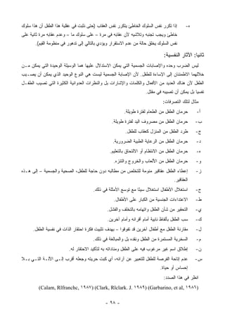 ‫ﺇﺫﺍ ﺘﻜﺭﺭ ﻨﻔﺱ ﺍﻟﺴﻠﻭﻙ ﺍﻟﺨﺎﻁﺊ ﻴﺘﻜﺭﺭ ﻨﻔﺱ ﺍﻟﻌﻘﺎﺏ )ﺤﺘﻰ ﻨﺜﺒﺕ ﻓﻲ ﻋﻘﻠﻴﺔ ﻫﺫﺍ ﺍﻟﻁﻔل ﺃﻥ ﻫﺫﺍ ﺴﻠﻭﻙ‬       ‫ﻩ-‬
‫ﺨﺎﻁﺊ ﻭﻴﺠﺏ ﺘﺠﻨﺒﻪ ﻭﺘﻼﺸﻴﻪ ﻷﻥ ﻋﻘﺎﺒﻪ ﻓﻲ ﻤﺭﺓ – ﻋﻠﻰ ﺴﻠﻭﻙ ﻤﺎ – ﻭﻋﺩﻡ ﻋﻘﺎﺒﻪ ﻤﺭﺓ ﺜﺎﻨﻴﺔ ﻋﻠﻰ‬
       ‫ﻨﻔﺱ ﺍﻟﺴﻠﻭﻙ ﻴﺨﻠﻕ ﺤﺎﻟﺔ ﻤﻥ ﻋﺩﻡ ﺍﻻﺴﺘﻘﺭﺍﺭ ﻭﻴﺅﺩﻱ ﺒﺎﻟﺘﺎﻟﻲ ﺇﻟﻰ ﺘﺩﻫﻭﺭ ﻓﻲ ﻤﻨﻅﻭﻤﺔ ﺍﻟﻘﻴﻡ(.‬

                                                                              ‫ﺜﺎﻨ ‪‬ﺎ: ﺍﻵﺜﺎﺭ ﺍﻟﻨﻔﺴﻴﺔ:‬
                                                                                               ‫ﻴ‬
‫ﻟﻴﺱ ﺍﻟﻀﺭﺏ ﻭﺤﺩﻩ ﻭﺍﻹﺼﺎﺒﺎﺕ ﺍﻟﺠﺴﻤﻴﺔ ﺍﻟﺘﻲ ﻴﻤﻜﻥ ﺍﻻﺴﺘﺩﻻل ﻋﻠﻴﻬﺎ ﻫﻤﺎ ﺍﻟﻭﺴﻴﻠﺔ ﺍﻟﻭﺤﻴﺩﺓ ﺍﻟﺘﻲ ﻴﻤﻜﻥ ﻤـﻥ‬
‫ﺨﻼﻟﻬﻤﺎ ﺍﻻﻁﻤﺌﻨﺎﻥ ﺇﻟﻰ ﺍﻹﺴﺎﺀﺓ ﻟﻠﻁﻔل. ﻷﻥ ﺍﻹﺼﺎﺒﺔ ﺍﻟﺠﺴﻤﻴﺔ ﻟﻴﺴﺕ ﻫﻲ ﺍﻟﻨﻭﻉ ﺍﻟﻭﺤﻴﺩ ﺍﻟﺫﻱ ﻴﻤﻜﻥ ﺃﻥ ﻴﺼـﻴﺏ‬
‫ﺍﻟﻁﻔل ﻷﻥ ﻫﻨﺎﻙ ﺍﻟﻌﺩﻴﺩ ﻤﻥ ﺍﻷﻓﻌﺎل ﻭﺍﻟﻜﻠﻤﺎﺕ ﻭﺍﻹﺸﺎﺭﺍﺕ ﺒل ﻭﺍﻟﻨﻅﺭﺍﺕ ﺍﻟﻌﺩﻭﺍﻨﻴﺔ ﺍﻟﻜﺜﻴﺭﺓ ﺍﻟﺘﻲ ﺘﺼﻴﺏ ﺍﻟﻁﻔـل‬
                                                                   ‫ﻨﻔﺴ ‪‬ﺎ ﺒل ﻴﻤﻜﻥ ﺃﻥ ﺘﺼﻴﺒﻪ ﻓﻲ ﻤﻘﺘل.‬
                                                                                              ‫ﻴ‬
                                                                             ‫ﻤﺜﺎل ﻟﺘﻠﻙ ﺍﻟﺘﺼﺭﻓﺎﺕ:‬
                                                       ‫ﺤﺭﻤﺎﻥ ﺍﻟﻁﻔل ﻤﻥ ﺍﻟﻁﻌﺎﻡ ﻟﻔﺘﺭﺓ ﻁﻭﻴﻠﺔ.‬       ‫ﺃ-‬
                                                 ‫ﺤﺭﻤﺎﻥ ﺍﻟﻁﻔل ﻤﻥ ﻤﺼﺭﻭﻑ ﺍﻟﻴﺩ ﻟﻔﺘﺭﺓ ﻁﻭﻴﻠﺔ.‬         ‫ﺏ-‬
                                                        ‫ﻁﺭﺩ ﺍﻟﻁﻔل ﻤﻥ ﺍﻟﻤﻨﺯل ﻜﻌﻘﺎﺏ ﻟﻠﻁﻔل.‬        ‫ﺝ-‬
                                                 ‫ﺤﺭﻤﺎﻥ ﺍﻟﻁﻔل ﻤﻥ ﺍﻟﺭﻋﺎﻴﺔ ﺍﻟﻁﺒﻴﺔ ﺍﻟﻀﺭﻭﺭﻴﺔ.‬        ‫ﺩ-‬
                                               ‫ﺤﺭﻤﺎﻥ ﺍﻟﻁﻔل ﻤﻥ ﺍﻻﻨﺘﻅﺎﻡ ﺃﻭ ﺍﻻﻟﺘﺤﺎﻕ ﺒﺎﻟﺘﻌﻠﻴﻡ.‬      ‫ﻩ-‬
                                                  ‫ﺤﺭﻤﺎﻥ ﺍﻟﻁﻔل ﻤﻥ ﺍﻷﻟﻌﺎﺏ ﻭﺍﻟﺨﺭﻭﺝ ﻭﺍﻟﺘﻨﺯﻩ.‬        ‫ﻭ-‬
‫ﺇﻋﻁﺎﺀ ﺍﻟﻁﻔل ﻋﻘﺎﻗﻴﺭ ﻤﻨﻭﻤﺔ ﻟﻠﺘﺨﻠﺹ ﻤﻥ ﻤﻁﺎﻟﺒﻪ ﺩﻭﻥ ﺤﺎﺠﺔ ﻟﻠﻁﻔل، ﺍﻟﺼﺤﻴﺔ ﻭﺍﻟﺠﺴﻤﻴﺔ – ﺇﻟﻰ ﻫـﺫﻩ‬            ‫ﺯ-‬
                                                                                    ‫ﺍﻟﻌﻘﺎﻗﻴﺭ.‬
                                      ‫ﺍﺴﺘﻐﻼل ﺍﻷﻁﻔﺎل ﺍﺴﺘﻐﻼل ﺴﻴ ًﺎ ﻤﻊ ﺘﻭﺴﻊ ﺍﻷﻤﺜﻠﺔ ﻓﻲ ﺫﻟﻙ.‬
                                                              ‫ﺌ‬                                 ‫ﺡ-‬
                                                  ‫ﺍﻻﻋﺘﺩﺍﺀﺍﺕ ﺍﻟﺠﻨﺴﻴﺔ ﻤﻥ ﺍﻟﻜﺒﺎﺭ ﻋﻠﻰ ﺍﻷﻁﻔﺎل.‬       ‫ﻁ-‬
                                              ‫ﺍﻟﺘﺤﻘﻴﺭ ﻤﻥ ﺸﺄﻥ ﺍﻟﻁﻔل ﻭﺍﺘﻬﺎﻤﻪ ﺒﺎﻟﺘﺨﻠﻑ ﻭﺍﻟﻔﺸل.‬      ‫ﻱ-‬
                                              ‫ﺴﺏ ﺍﻟﻁﻔل ﺒﺄﻟﻔﺎﻅ ﻨﺎﺒﻴﺔ ﺃﻤﺎﻡ ﺃﻗﺭﺍﻨﻪ ﻭﺃﻤﺎﻡ ﺁﺨﺭﻴﻥ.‬    ‫ﻙ-‬
      ‫ﻤﻘﺎﺭﻨﺔ ﺍﻟﻁﻔل ﻤﻊ ﺃﻁﻔﺎل ﺁﺨﺭﻴﻥ ﻗﺩ ﺘﻔﻭﻗﻭﺍ – ﺒﻬﺩﻑ ﺘﺜﺒﻴﺕ ﻓﻜﺭﺓ ﺍﺤﺘﻘﺎﺭ ﺍﻟﺫﺍﺕ ﻓﻲ ﻨﻔﺴﻴﺔ ﺍﻟﻁﻔل.‬      ‫ل-‬
                                      ‫ﺍﻟﺴﺨﺭﻴﺔ ﺍﻟﻤﺴﺘﻤﺭﺓ ﻤﻥ ﺍﻟﻁﻔل ﻭﻨﻘﺩﻩ ﺒل ﻭﺍﻟﻤﺒﺎﻟﻐﺔ ﻓﻲ ﺫﻟﻙ.‬      ‫ﻡ-‬
                         ‫ﺇﻁﻼﻕ ﺍﺴﻡ ﻏﻴﺭ ﻤﺭﻏﻭﺏ ﻓﻴﻪ ﻋﻠﻰ ﺍﻟﻁﻔل ﻭﻤﻨﺎﺩﺍﺘﻪ ﺒﻪ ﻟﺘﺄﻜﻴﺩ ﺍﻻﺤﺘﻘﺎﺭ ﻟﻪ.‬        ‫ﻥ-‬
‫ﻋﺩﻡ ﺇﺘﺎﺤﺔ ﺍﻟﻔﺭﺼﺔ ﻟﻠﻁﻔل ﻟﻠﺘﻌﺒﻴﺭ ﻋﻥ ﺁﺭﺍﺌﻪ، ﺃﻱ ﻜﺒﺕ ﺤﺭﻴﺘﻪ ﻭﺠﻌﻠﻪ ﺃﻗﺭﺏ ﺇﻟـﻰ ﺍﻵﻟـﺔ ﺍﻟﺘـﻲ ﺒـﻼ‬           ‫ﺱ-‬
                                                                            ‫ﺇﺤﺴﺎﺱ ﺃﻭ ﺤﻴﺎﺓ.‬
                                                                              ‫ﺍﻨﻅﺭ ﻓﻲ ﻫﺫﺍ ﺍﻟﺼﺩﺩ:‬
         ‫)٦٨٩١ ,‪(Calam, Rlfranchc, ١٩٨٧) (Clark, Rlclark. J. ١٩٨٩) (Garbarino, et al‬‬

                                             ‫- ٨٩ -‬
 