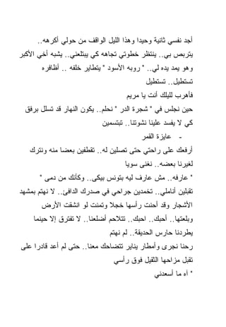 ‫ﺃﺠﺩ ﻨﻔﺴﻲ ﺜﺎﻨﻴﺔ ﻭﺤﻴﺩﺍ ﻭﻫﺫﺍ ﺍﻟﻠﻴل ﺍﻟﻭﺍﻗﻑ ﻤﻥ ﺤﻭﻟﻲ ﺃﻜﺭﻫﻪ..‬
                                        ‫ﹰ‬
‫ﻴﺘﺭﺒﺹ ﺒﻲ.. ﻴﻨﺘﻅﺭ ﺨﻁﻭﺘﻲ ﺘﺠﺎﻫﻪ ﻜﻲ ﻴﺒﺘﻠﻌﻨﻲ.. ﻴﺸﺒﻪ ﺃﺨﻲ ﺍﻷﻜﺒﺭ‬
       ‫ﻭﻫﻭ ﻴﻤﺩ ﻴﺩﻩ ﻟﻲ.. " ﺭﻭﺒﻪ ﺍﻷﺴﻭﺩ " ﻴﺘﻁﺎﻴﺭ ﺨﻠﻔﻪ .. ﺃﻅﺎﻓﺭﻩ‬
                                           ‫ﺘﺴﺘﻁﻴل.. ﺘﺴﺘﻁﻴل‬
                                     ‫ﻓﺄﻫﺭﺏ ﻟﻠﻴﻠﻙ ﺃﻨﺕ ﻴﺎ ﻤﺭﻴﻡ‬
  ‫ﺤﻴﻥ ﻨﺠﻠﺱ ﻓﻲ " ﺸﺠﺭﺓ ﺍﻟﺩﺭ " ﻨﺤﻠﻡ.. ﻴﻜﻭﻥ ﺍﻟﻨﻬﺎﺭ ﻗﺩ ﺘﺴﻠل ﺒﺭﻓﻕ‬
                            ‫ﻜﻲ ﻻ ﻴﻔﺴﺩ ﻋﻠﻴﻨﺎ ﻨﺸﻭﺘﻨﺎ.. ﺘﺒﺘﺴﻤﻴﻥ‬
                                          ‫- ﻋﺎﻴﺯﺓ ﺍﻟﻘﻤﺭ‬
   ‫ﺃﺭﻓﻌﻙ ﻋﻠﻰ ﺭﺍﺤﺘﻲ ﺤﺘﻰ ﺘﺼﻠﻴﻥ ﻟﻪ.. ﺘﻘﻁﻔﻴﻥ ﺒﻌﻀﺎ ﻤﻨﻪ ﻭﻨﺘﺭﻙ‬
                                    ‫ﻟﻐﻴﺭﻨﺎ ﺒﻌﻀﻪ.. ﻨﻐﻨﻰ ﺴﻭﻴﺎ‬
       ‫" ﻋﺎﺭﻓﻪ.. ﻤﺵ ﻋﺎﺭﻑ ﻟﻴﻪ ﺒﺘﻭﻨﺱ ﺒﻴﻜﻰ.. ﻭﻜﺄﻨﻙ ﻤﻥ ﺩﻤﻰ "‬
‫ﺘﻘﺒﻠﻴﻥ ﺃﻨﺎﻤﻠﻲ.. ﺘﺨﻤﺩﻴﻥ ﺠﺭﺍﺤﻲ ﻓﻲ ﺼﺩﺭﻙ ﺍﻟﺩﺍﻓﺊ.. ﻻ ﻨﻬﺘﻡ ﺒﻤﺸﻬﺩ‬
       ‫ﺍﻷﺸﺠﺎﺭ ﻭﻗﺩ ﺃﺤﻨﺕ ﺭﺃﺴﻬﺎ ﺨﺠﻼ ﻭﺘﻤﻨﺕ ﻟﻭ ﺍﻨﺸﻘﺕ ﺍﻷﺭﺽ‬
    ‫ﻭﺒﻠﻌﺘﻬﺎ.. ﺃﺤﺒﻙ.. ﺍﺤﺒﻙ.. ﺘﺘﻼﺤﻡ ﺃﻀﻠﻌﻨﺎ.. ﻻ ﺘﻔﺘﺭﻕ ﺇﻻ ﺤﻴﻨﻤﺎ‬
                               ‫ﻴﻁﺭﺩﻨﺎ ﺤﺎﺭﺱ ﺍﻟﺤﺩﻴﻘﺔ.. ﻟﻡ ﻨﻬﺘﻡ‬
‫ﺭﺤﻨﺎ ﻨﺠﺭﻯ ﻭﺃﻤﻁﺎﺭ ﻴﻨﺎﻴﺭ ﺘﺘﻀﺎﺤﻙ ﻤﻌﻨﺎ.. ﺤﺘﻰ ﻟﻡ ﺃﻋﺩ ﻗﺎﺩﺭﺍ ﻋﻠﻰ‬
    ‫ﹰ‬
                                ‫ﺘﻘﺒل ﻤﺯﺍﺤﻬﺎ ﺍﻟﺜﻘﻴل ﻓﻭﻕ ﺭﺃﺴﻲ‬
                                              ‫" ﺁﻩ ﻤﺎ ﺃﺴﻌﺩﻨﻲ‬
 