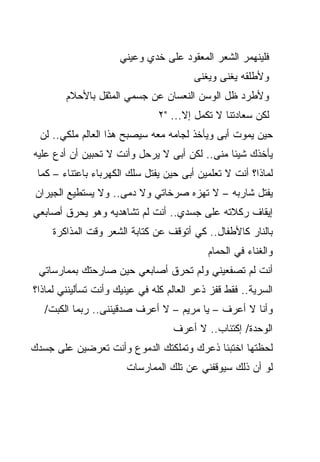 ‫ﻓﻠﻴﻨﻬﻤﺭ ﺍﻟﺸﻌﺭ ﺍﻟﻤﻌﻘﻭﺩ ﻋﻠﻰ ﺨﺩﻱ ﻭﻋﻴﻨﻲ‬
                                        ‫ﻭﻷﻁﻠﻘﻪ ﻴﻐﻨﻰ ﻭﻴﻐﻨﻰ‬
        ‫ﻭﻷﻁﺭﺩ ﻅل ﺍﻟﻭﺴﻥ ﺍﻟﻨﻌﺴﺎﻥ ﻋﻥ ﺠﺴﻤﻲ ﺍﻟﻤﺜﻘل ﺒﺎﻷﺤﻼﻡ‬
                               ‫ﻟﻜﻥ ﺴﻌﺎﺩﺘﻨﺎ ﻻ ﺘﻜﻤل ﺇﻻ... "٢‬
  ‫ﺤﻴﻥ ﻴﻤﻭﺕ ﺃﺒﻰ ﻭﻴﺄﺨﺫ ﻟﺠﺎﻤﻪ ﻤﻌﻪ ﺴﻴﺼﺒﺢ ﻫﺫﺍ ﺍﻟﻌﺎﻟﻡ ﻤﻠﻜﻲ.. ﻟﻥ‬
‫ﻴﺄﺨﺫﻙ ﺸﻴﺌﺎ ﻤﻨﻰ.. ﻟﻜﻥ ﺃﺒﻰ ﻻ ﻴﺭﺤل ﻭﺃﻨﺕ ﻻ ﺘﺤﺒﻴﻥ ﺃﻥ ﺃﺩﻉ ﻋﻠﻴﻪ‬
                                              ‫ﹰ‬
 ‫ﻟﻤﺎﺫﺍ؟ ﺃﻨﺕ ﻻ ﺘﻌﻠﻤﻴﻥ ﺃﺒﻰ ﺤﻴﻥ ﻴﻔﺘل ﺴﻠﻙ ﺍﻟﻜﻬﺭﺒﺎﺀ ﺒﺎﻋﺘﻨﺎﺀ – ﻜﻤﺎ‬
‫ﻴﻔﺘل ﺸﺎﺭﺒﻪ – ﻻ ﺘﻬﺯﻩ ﺼﺭﺨﺎﺘﻲ ﻭﻻ ﺩﻤﻰ.. ﻭﻻ ﻴﺴﺘﻁﻴﻊ ﺍﻟﺠﻴﺭﺍﻥ‬
‫ﺇﻴﻘﺎﻑ ﺭﻜﻼﺘﻪ ﻋﻠﻰ ﺠﺴﺩﻱ.. ﺃﻨﺕ ﻟﻡ ﺘﺸﺎﻫﺩﻴﻪ ﻭﻫﻭ ﻴﺤﺭﻕ ﺃﺼﺎﺒﻌﻲ‬
     ‫ﺒﺎﻟﻨﺎﺭ ﻜﺎﻷﻁﻔﺎل.. ﻜﻲ ﺃﺘﻭﻗﻑ ﻋﻥ ﻜﺘﺎﺒﺔ ﺍﻟﺸﻌﺭ ﻭﻗﺕ ﺍﻟﻤﺫﺍﻜﺭﺓ‬
                                            ‫ﻭﺍﻟﻐﻨﺎﺀ ﻓﻲ ﺍﻟﺤﻤﺎﻡ‬
 ‫ﺃﻨﺕ ﻟﻡ ﺘﺼﻔﻌﻴﻨﻲ ﻭﻟﻡ ﺘﺤﺭﻕ ﺃﺼﺎﺒﻌﻲ ﺤﻴﻥ ﺼﺎﺭﺤﺘﻙ ﺒﻤﻤﺎﺭﺴﺎﺘﻲ‬
‫ﺍﻟﺴﺭﻴﺔ.. ﻓﻘﻁ ﻗﻔﺯ ﺫﻋﺭ ﺍﻟﻌﺎﻟﻡ ﻜﻠﻪ ﻓﻲ ﻋﻴﻨﻴﻙ ﻭﺃﻨﺕ ﺘﺴﺄﻟﻴﻨﻨﻲ ﻟﻤﺎﺫﺍ؟‬
   ‫ﻭﺃﻨﺎ ﻻ ﺃﻋﺭﻑ – ﻴﺎ ﻤﺭﻴﻡ – ﻻ ﺃﻋﺭﻑ ﺼﺩﻗﻴﻨﻨﻰ.. ﺭﺒﻤﺎ ﺍﻟﻜﺒﺕ/‬
                                   ‫ﺍﻟﻭﺤﺩﺓ/ ﺇﻜﺘﺌﺎﺏ.. ﻻ ﺃﻋﺭﻑ‬
‫ﻟﺤﻅﺘﻬﺎ ﺍﺨﺘﺒﺌﺎ ﺫﻋﺭﻙ ﻭﺘﻤﻠﻜﺘﻙ ﺍﻟﺩﻤﻭﻉ ﻭﺃﻨﺕ ﺘﻌﺭﻀﻴﻥ ﻋﻠﻰ ﺠﺴﺩﻙ‬
                       ‫ﻟﻭ ﺃﻥ ﺫﻟﻙ ﺴﻴﻭﻗﻔﻨﻲ ﻋﻥ ﺘﻠﻙ ﺍﻟﻤﻤﺎﺭﺴﺎﺕ‬
 