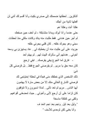 ‫ﺃﺘﺫﻜﺭﻴﻥ.. ﻟﺤﻅﺘﻬﺎ ﻀﻤﻤﺘﻙ ﺇﻟﻰ ﺼﺩﺭﻱ ﺒﻜﻴﺕ ﻭﺃﻨﺎ ﺃﻗﺴﻡ ﻟﻙ ﺃﻨﻨﻲ ﻟﻥ‬
                                          ‫ﺃﻓﻌﻠﻬﺎ ﺜﺎﻨﻴﺔ ﻤﻥ ﺃﺠﻠﻙ‬
                                           ‫ﻫﻜﺫﺍ ﺃﻨﺕ ﻭﻫﻜﺫﺍ ﻫﻡ‬
      ‫ﺤﺘﻰ ﻋﻨﺩﻤﺎ ﺭﺁﻨﺎ ﺃﺒﻭﻙ ﻭﻴﺩﺍﻨﺎ ﻤﺘﺸﺎﺒﻜﺔ ، ﻟﻡ ﺃﺨﻑ ﺤﻴﻥ ﺼﻔﻌﻙ‬
 ‫ﻟﻡ ﺃﺠﺭ ﺤﻴﻥ ﻫﺩﺩﻨﻲ. ﻓﻘﻁ ﻁﻠﺒﺕ ﻤﻨﻪ ﻴﺩﻙ ﻭﻜﺎﻨﺕ ﻤﻠﻜﻲ ﻤﻨﺫ ﻟﺤﻅﺎﺕ‬
                 ‫ﺴﺒﻨﻲ ﻭﻫﻭ ﻴﺠﺭﻙ ﺨﻠﻔﻪ.. ﻜﺎﻥ ﻗﻠﺒﻲ ﻴﺠﺭﻨﻲ ﺨﻠﻔﻪ‬
‫ﺠﺭﻴﺕ ﻋﻠﻰ ﺃﺒﻰ ﻁﻠﺒﺕ ﻤﻨﻪ ﺃﻥ ﺒﺨﻁﺒﻙ ﻟﻲ.. ﻋﺎﺩ ﻴﺴﺘﻬﺯﺉ ﺒﻲ ﻭﻤﻌﻪ‬
            ‫ﺃﺨﻭﺘﻲ.. ﻫﺩﺩﺘﻬﻡ ﺃﻨﻰ ﺴﺄﺘﺭﻙ ﺍﻟﺒﻴﺕ ﻟﻬﻡ.. ﻟﻡ ﻴﻬﺘﻡ ﺃﺤﺩ‬
             ‫- ﻓﺎﺭﻕ ﻟﻤﺎ ﺍﻟﺠﻭﻉ ﻴﺒﻘﻰ ﻴﻘﺭﺼﻙ.. ﺍﺒﻘﻲ ﺍﺭﺠﻊ‬
 ‫ﻜﺎﻥ ﻤﻌﻪ ﺤﻕ ﻴﺎ ﻤﺭﻴﻡ.. ﻟﻡ ﻴﻘﺭﺼﻨﻲ ﺍﻟﺠﻭﻉ ﻓﻘﻁ.. ﺒل ﻗﺭﺼﻨﻲ ﻜل‬
                                                          ‫ﺸﺊ‬
       ‫ﺫﻟﻙ ﺍﻟﺸﺨﺹ ﺍﻟﺫﻱ ﺨﻁﻔﻙ ﻤﻨﻰ ﻓﺠﺄﺓ ﻓﻲ ﻟﺤﻅﺔ ﺇﺤﺘﻴﺎﺠﻰ ﻟﻙ‬
       ‫ﻗﺭﺼﻨﻲ ﺍﻟﺸﺎﺭﻉ ﺍﻟﺨﺎﻟﻲ ﻤﻨﻙ ﺇﻻ ﻤﻥ ﺒﻌﺽ ﻤﺎﺭﺓ ﻻ ﻴﻬﺘﻤﻭﻥ‬
       ‫ﺃﻴﻬﺎ ﺍﻟﻨﺎﺱ.. ﻤﺭﻴﻡ ﻟﻡ ﺘﻌﺩ ﺘﺄﺘﻰ.. ﻟﻤﺎﺫﺍ ﺘﺴﻴﺭﻭﻥ ﻭﻻ ﺘﺘﻭﻗﻔﻭﻥ‬
  ‫ﻜﺎﻥ ﻟﺯﺍﻤﺎ ﻋﹼﻰ ﺃﻥ ﺃﺭﺠﻊ ﻷﺒﻰ ﻭﺃﺨﻭﺘﻲ.. ﺤﻴﺙ ﺘﻤﻀﻐﻨﻰ ﺃﻓﻭﺍﻫﻬﻡ‬
                                           ‫ﹰ ﻠ‬
                                        ‫ﻭﺘﻠﻘﻰ ﺒﻲ ﻜﻨﻜﺘﺔ ﻤﺎﺴﺨﺔ‬
                         ‫" ﻭﻟﻴل ﺒﻌﺩ ﻟﻴل. ﻭﻨﺠﻡ ﺒﻌﺩ ﻨﺠﻡ ﺍﺘﺤﺩ ﻑ‬
                              ‫ﻭﺃﻨﺎ ﺒﻐﻨﻰ ﻟﻜﻥ ﻟﻭﺤﺩﻯ ﻟﻸﺴﻑ "‬
 