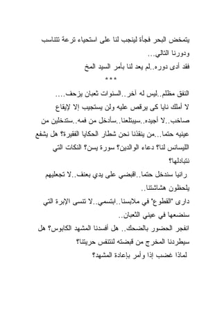 ‫ﻴﺘﻤﺨﺽ ﺍﻟﺒﺤﺭ ﻓﺠﺄﺓ ﻟﻴﻨﺠﺏ ﻟﻨﺎ ﻋﻠﻰ ﺍﺴﺘﺤﻴﺎﺀ ﺘﺭﻋﺔ ﺘﺘﻨﺎﺴﺏ‬
                                         ‫ﻭﺩﻭﺭﻨﺎ ﺍﻟﺘﺎﻟﻲ...‬
                 ‫ﻓﻘﺩ ﺃﺩﻯ ﺩﻭﺭﻩ..ﻟﻡ ﻴﻌﺩ ﻟﻨﺎ ﺒﺄﻤﺭ ﺍﻟﺴﻴﺩ ﺍﻟﻤﺦ‬
                         ‫***‬
       ‫ﺍﻟﻨﻔﻕ ﻤﻅﻠﻡ..ﻟﻴﺱ ﻟﻪ ﺁﺨﺭ..ﺍﻟﺴﻨﻭﺍﺕ ﺜﻌﺒﺎﻥ ﻴﺯﺤﻑ....‬
       ‫ﻻ ﺃﻤﻠﻙ ﻨﺎﻴﺎ ﻜﻰ ﻴﺭﻗﺹ ﻋﻠﻴﻪ ﻭﻟﻥ ﻴﺴﺘﺠﻴﺏ ﺇﻻ ﻹﻴﻘﺎﻉ‬
                                        ‫ﹰ‬
  ‫ﺼﺎﺨﺏ..ﻻ ﺃﺠﻴﺩﻩ..ﺴﻴﺒﺘﻠﻌﻨﺎ..ﺴﺄﺩﺨل ﻤﻥ ﻓﻤﻪ..ﺴﺘﺩﺨﻠﻴﻥ ﻤﻥ‬
‫ﻋﻴﻨﻴﻪ ﺤﺘﻤﺎ...ﻤﻥ ﻴﻨﻘﺫﻨﺎ ﻨﺤﻥ ﺸﻁﺎﺭ ﺍﻟﺤﻜﺎﻴﺎ ﺍﻟﻔﻘﻴﺭﺓ؟ ﻫل ﻴﺸﻔﻊ‬
                                              ‫ﹰ‬
      ‫ﺍﻟﻠﻴﺴﺎﻨﺱ ﻟﻨﺎ؟ ﺩﻋﺎﺀ ﺍﻟﻭﺍﻟﺩﻴﻥ؟ ﺴﻭﺭﺓ ﻴﺴﻥ؟ ﺍﻟﻨﻜﺎﺕ ﺍﻟﺘﻲ‬
                                                 ‫ﻨﺘﺒﺎﺩﻟﻬﺎ؟‬
   ‫ﺭﺍﻨﻴﺎ ﺴﻨﺩﺨل ﺤﺘﻤﺎ..ﺍﻗﺒﻀﻲ ﻋﻠﻰ ﻴﺩﻱ ﺒﻌﻨﻑ..ﻻ ﺘﺠﻌﻠﻴﻬﻡ‬
                                  ‫ﹰ‬
                                      ‫ﻴﻠﺤﻅﻭﻥ ﻫﺸﺎﺸﺘﻨﺎ..‬
  ‫ﺩﺍﺭﻯ "ﺍﻟﻘﻁﻭﻉ" ﻓﻲ ﻤﻼﺒﺴﻨﺎ..ﺍﺒﺘﺴﻤﻲ..ﻻ ﺘﻨﺴﻰ ﺍﻹﺒﺭﺓ ﺍﻟﺘﻲ‬
                               ‫ﺴﻨﻀﻌﻬﺎ ﻓﻲ ﻋﻴﻨﻲ ﺍﻟﺜﻌﺒﺎﻥ..‬
‫ﺍﻨﻔﺠﺭ ﺍﻟﺤﻀﻭﺭ ﺒﺎﻟﻀﺤﻙ.. ﻫل ﺃﻓﺴﺩﻨﺎ ﺍﻟﻤﺸﻬﺩ ﺍﻟﻜﺎﺒﻭﺱ؟ ﻫل‬
              ‫ﺴﻴﻁﺭﺩﻨﺎ ﺍﻟﻤﺨﺭﺝ ﻤﻥ ﻗﺒﻀﺘﻪ ﻟﻨﺘﻨﻔﺱ ﺤﺭﻴﺘﻨﺎ؟‬
                    ‫ﻟﻤﺎﺫﺍ ﻏﻀﺏ ﺇﺫﺍ ﻭﺃﻤﺭ ﺒﺈﻋﺎﺩﺓ ﺍﻟﻤﺸﻬﺩ؟‬
 