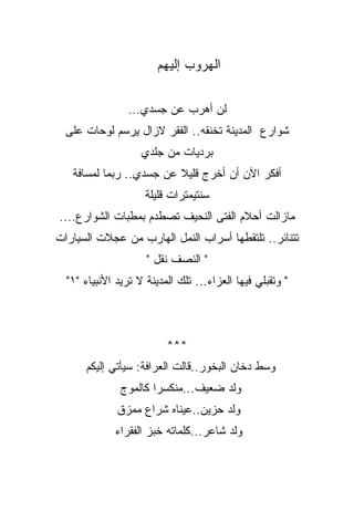 ‫ﺍﻟﻬﺭﻭﺏ ﺇﻟﻴﻬﻡ‬

                 ‫ﻟﻥ ﺃﻫﺭﺏ ﻋﻥ ﺠﺴﺩﻱ...‬
  ‫ﺸﻭﺍﺭﻉ ﺍﻟﻤﺩﻴﻨﺔ ﺘﺨﻨﻘﻪ.. ﺍﻟﻔﻘﺭ ﻻﺯﺍل ﻴﺭﺴﻡ ﻟﻭﺤﺎﺕ ﻋﻠﻰ‬
                    ‫ﺒﺭﺩﻴﺎﺕ ﻤﻥ ﺠﻠﺩﻱ‬
   ‫ﺃﻓﻜﺭ ﺍﻵﻥ ﺃﻥ ﺃﺨﺭﺝ ﻗﻠﻴﻼ ﻋﻥ ﺠﺴﺩﻱ.. ﺭﺒﻤﺎ ﻟﻤﺴﺎﻓﺔ‬
                     ‫ﺴﻨﺘﻴﻤﺘﺭﺍﺕ ﻗﻠﻴﻠﺔ‬
‫ﻤﺎﺯﺍﻟﺕ ﺃﺤﻼﻡ ﺍﻟﻔﺘﻰ ﺍﻟﻨﺤﻴﻑ ﺘﺼﻁﺩﻡ ﺒﻤﻁﺒﺎﺕ ﺍﻟﺸﻭﺍﺭﻉ....‬
‫ﺘﺘﻨﺎﺌﺭ.. ﺘﻠﺘﻘﻁﻬﺎ ﺃﺴﺭﺍﺏ ﺍﻟﻨﻤل ﺍﻟﻬﺎﺭﺏ ﻤﻥ ﻋﺠﻼﺕ ﺍﻟﺴﻴﺎﺭﺍﺕ‬
                     ‫" ﺍﻟﻨﺼﻑ ﻨﻘل "‬
  ‫" ﻭﺘﻘﺒﻠﻲ ﻓﻴﻬﺎ ﺍﻟﻌﺯﺍﺀ... ﺘﻠﻙ ﺍﻟﻤﺩﻴﻨﺔ ﻻ ﺘﺭﻴﺩ ﺍﻷﻨﺒﻴﺎﺀ "١"‬



                          ‫***‬
      ‫ﻭﺴﻁ ﺩﺨﺎﻥ ﺍﻟﺒﺨﻭﺭ..ﻗﺎﻟﺕ ﺍﻟﻌﺭﺍﻓﺔ: ﺴﻴﺄﺘﻲ ﺇﻟﻴﻜﻡ‬
               ‫ﻭﻟﺩ ﻀﻌﻴﻑ...ﻤﻨﻜﺴﺭﺍ ﻜﺎﻟﻤﻭﺝ‬
                      ‫ﹰ‬
              ‫ﻭﻟﺩ ﺤﺯﻴﻥ..ﻋﻴﻨﺎﻩ ﺸﺭﺍﻉ ﻤﻤﺯﻕ‬
             ‫ﻭﻟﺩ ﺸﺎﻋﺭ...ﻜﻠﻤﺎﺘﻪ ﺨﺒﺯ ﺍﻟﻔﻘﺭﺍﺀ‬
 