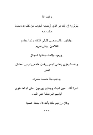 ‫ﻭﺃﺘﻴﺕ ﺃﻨﺎ‬

‫ﻴﻘﻭﻟﻭﻥ: ﺇﻥ ﺃﺒﺎﻩ ﻫﻭ ﺍﻟﺫﻱ ﺃﺭﻀﻌﻪ ﺍﻟﺨﻭﻑ ﻤﻥ ﻜﻑ ﻴﺩﻩ ﺒﻌﺩﻤﺎ‬
                       ‫ﻤﺎﺘﺕ ﺃﻤﻪ‬

    ‫ﻭﻴﻘﻭﻟﻭﻥ :ﻜﺎﻥ ﻴﻤﻀﻰ ﻜﻠﻴﺎﻟﻲ ﺍﻟﺸﺘﺎﺀ ﻭﺌﻴﺩﺍ..ﻴﺒﺘﺴﻡ‬
           ‫ﹰ‬
                 ‫ﻟﻠﻔﻼﺤﻴﻥ..ﻴﻐﻨﻰ ﻟﻤﺭﻴﻡ‬

            ‫..ﻭﻴﻌﻭﺩ ﻓﻴﻠﺘﺤﻑ ﺒﺤﻜﺎﻴﺎ ﺍﻟﻌﺠﺎﺌﺯ‬

‫ﻭﻋﻨﺩﻤﺎ ﻴﺤﺯﻥ ﻴﻤﻀﻰ ﻟﻠﺒﺤﺭ..ﻴﻐﺴل ﺤﻠﻤﻪ..ﻴﻨﺎﻡ ﻓﻰ ﺃﺤﻀﺎﻥ‬
                        ‫ﺍﻟﺒﺤﺭ‬

              ‫ﻴﺩﺍﻋﺏ ﻤﻨﺔ ﺨﺼﻠﺔ ﺼﻔﺭﺍﺀ‬

‫ﻨﺴﻭﺍ ﺃﻨﻙ: ﺤﻴﻥ ﺸﺒﺒﺕ ﻭﺠﺩﺘﻬﻡ ﻴﻬﺭﻤﻭﻥ..ﺤﺘﻰ ﻟﻡ ﺘﻌﺩ ﺘﻘﻭﻯ‬
              ‫ﺃﻴﺎﺩﻴﻬﻡ ﺍﻟﻤﺭﺘﻌﺸﺔ ﻋﻠﻰ ﺍﻟﺒﻨﺎﺀ‬

         ‫ﻭﻜﺎﻥ ﻭﺭﺍﺌﻬﻡ ﻤﻠﻜﺎ ﻴﺄﺨﺫ ﻜل ﺴﻔﻴﻨﺔ ﻏﺼﺒﺎ‬
                            ‫ﹰ‬

                        ‫***‬
 