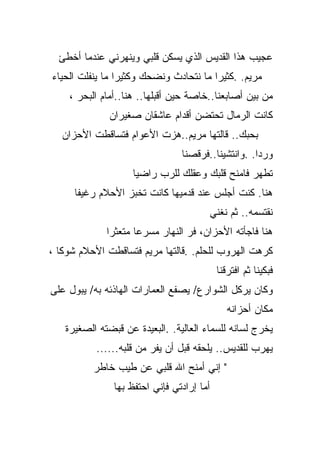 ‫ﻋﺠﻴﺏ ﻫﺫﺍ ﺍﻟﻘﺩﻴﺱ ﺍﻟﺫﻱ ﻴﺴﻜﻥ ﻗﻠﺒﻲ ﻭﻴﻨﻬﺭﻨﻲ ﻋﻨﺩﻤﺎ ﺃﺨﻁﺊ‬
‫ﻤﺭﻴﻡ. .ﻜﺜﻴﺭﺍ ﻤﺎ ﻨﺘﺤﺎﺩﺙ ﻭﻨﻀﺤﻙ ﻭﻜﺜﻴﺭﺍ ﻤﺎ ﻴﻨﻔﻠﺕ ﺍﻟﺤﻴﺎﺀ‬
                ‫ﹰ‬                      ‫ﹰ‬
    ‫ﻤﻥ ﺒﻴﻥ ﺃﺼﺎﺒﻌﻨﺎ..ﺨﺎﺼﺔ ﺤﻴﻥ ﺃﻗﺒﻠﻬﺎ.. ﻫﻨﺎ..ﺃﻤﺎﻡ ﺍﻟﺒﺤﺭ ،‬
              ‫ﻜﺎﻨﺕ ﺍﻟﺭﻤﺎل ﺘﺤﺘﻀﻥ ﺃﻗﺩﺍﻡ ﻋﺎﺸﻘﺎﻥ ﺼﻐﻴﺭﺍﻥ‬
   ‫ﺒﺤﺒﻙ.. ﻗﺎﻟﺘﻬﺎ ﻤﺭﻴﻡ..ﻫﺯﺕ ﺍﻷﻋﻭﺍﻡ ﻓﺘﺴﺎﻗﻁﺕ ﺍﻷﺤﺯﺍﻥ‬
                                ‫ﻭﺭﺩﺍ. .ﻭﺍﻨﺘﺸﻴﻨﺎ..ﻓﺭﻗﺼﻨﺎ‬
                                                   ‫ﹰ‬
                    ‫ﺘﻁﻬﺭ ﻓﺎﻤﻨﺢ ﻗﻠﺒﻙ ﻭﻋﻘﻠﻙ ﻟﻠﺭﺏ ﺭﺍﻀﻴﺎ‬
                    ‫ﹰ‬
     ‫ﻫﻨﺎ. ﻜﻨﺕ ﺃﺠﻠﺱ ﻋﻨﺩ ﻗﺩﻤﻴﻬﺎ ﻜﺎﻨﺕ ﺘﺨﺒﺯ ﺍﻷﺤﻼﻡ ﺭﻏﻴﻔﺎ‬
     ‫ﹰ‬
                                       ‫ﻨﻘﺘﺴﻤﻪ.. ﺜﻡ ﻨﻐﻨﻲ‬
             ‫ﻫﻨﺎ ﻓﺎﺠﺄﺘﻪ ﺍﻷﺤﺯﺍﻥ، ﻓﺭ ﺍﻟﻨﻬﺎﺭ ﻤﺴﺭﻋﺎ ﻤﺘﻌﺜﺭﺍ‬
             ‫ﹰ‬      ‫ﹰ‬
‫ﻜﺭﻫﺕ ﺍﻟﻬﺭﻭﺏ ﻟﻠﺤﻠﻡ. .ﻗﺎﻟﺘﻬﺎ ﻤﺭﻴﻡ ﻓﺘﺴﺎﻗﻁﺕ ﺍﻷﺤﻼﻡ ﺸﻭﻜﺎ ،‬
  ‫ﹰ‬
                                           ‫ﻓﺒﻜﻴﻨﺎ ﺜﻡ ﺍﻓﺘﺭﻗﻨﺎ‬
‫ﻭﻜﺎﻥ ﻴﺭﻜل ﺍﻟﺸﻭﺍﺭﻉ/ ﻴﺼﻔﻊ ﺍﻟﻌﻤﺎﺭﺍﺕ ﺍﻟﻬﺎﺫﺌﻪ ﺒﻪ/ ﻴﺒﻭل ﻋﻠﻰ‬
                                              ‫ﻤﻜﺎﻥ ﺃﺤﺯﺍﻨﻪ‬
   ‫ﻴﺨﺭﺝ ﻟﺴﺎﻨﻪ ﻟﻠﺴﻤﺎﺀ ﺍﻟﻌﺎﻟﻴﺔ. .ﺍﻟﺒﻌﻴﺩﺓ ﻋﻥ ﻗﺒﻀﺘﻪ ﺍﻟﺼﻐﻴﺭﺓ‬
           ‫ﻴﻬﺭﺏ ﻟﻠﻘﺩﻴﺱ.. ﻴﻠﺤﻘﻪ ﻗﺒل ﺃﻥ ﻴﻔﺭ ﻤﻥ ﻗﻠﺒﻪ......‬
          ‫" ﺇﻨﻲ ﺃﻤﻨﺢ ﺍﷲ ﻗﻠﺒﻲ ﻋﻥ ﻁﻴﺏ ﺨﺎﻁﺭ‬
               ‫ﺃﻤﺎ ﺇﺭﺍﺩﺘﻲ ﻓﺈﻨﻲ ﺍﺤﺘﻔﻅ ﺒﻬﺎ‬
 