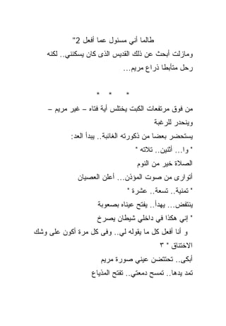 ‫ﻁﺎﻟﻤﺎ ﺃﻨﻲ ﻤﺴﺌﻭل ﻋﻤﺎ ﺃﻓﻌل 2"‬
    ‫ﻭﻤﺎﺯﻟﺕ ﺃﺒﺤﺙ ﻋﻥ ﺫﻟﻙ ﺍﻟﻘﺩﻴﺱ ﺍﻟﺫﻯ ﻜﺎﻥ ﻴﺴﻜﻨﻨﻲ.. ﻟﻜﻨﻪ‬
                              ‫ﺭﺤل ﻤﺘﺄﺒﻁﺎ ﺫﺭﺍﻉ ﻤﺭﻴﻡ...‬
                                           ‫ﹰ‬


                    ‫* *‬        ‫*‬
    ‫ﻤﻥ ﻓﻭﻕ ﻤﺭﺘﻔﻌﺎﺕ ﺍﻟﻜﺒﺕ ﻴﺨﺘﻠﺱ ﺃﻴﺔ ﻓﺘﺎﻩ – ﻏﻴﺭ ﻤﺭﻴﻡ –‬
                                          ‫ﻭﻴﻨﺤﺩﺭ ﻟﻠﺭﻏﺒﺔ‬
            ‫ﻴﺴﺘﺤﻀﺭ ﺒﻌﻀﺎ ﻤﻥ ﺫﻜﻭﺭﺘﻪ ﺍﻟﻐﺎﺌﺒﺔ.. ﻴﺒﺩﺃ ﺍﻟﻌﺩ:‬
                                   ‫" ﻭﺍ... ﺃﺜﻨﻴﻥ.. ﺘﻼﺘﻪ "‬
                                   ‫ﺍﻟﺼﻼﺓ ﺨﻴﺭ ﻤﻥ ﺍﻟﻨﻭﻡ‬
              ‫ﺃﺘﻭﺍﺭﻯ ﻤﻥ ﺼﻭﺕ ﺍﻟﻤﺅﺫﻥ... ﺃﻋﻠﻥ ﺍﻟﻌﺼﻴﺎﻥ‬
                               ‫" ﺘﻤﻨﻴﺔ.. ﺘﺴﻌﺔ.. ﻋﺸﺭﺓ "‬
                     ‫ﻴﻨﺘﻔﺽ... ﻴﻬﺩﺃ.. ﻴﻔﺘﺢ ﻋﻴﻨﺎﻩ ﺒﺼﻌﻭﺒﺔ‬
                     ‫" ﺇﻨﻲ ﻫﻜﺫﺍ ﻓﻲ ﺩﺍﺨﻠﻲ ﺸﻴﻁﺎﻥ ﻴﺼﺭﺥ‬
‫ﻭ ﺃﻨﺎ ﺃﻓﻌل ﻜل ﻤﺎ ﻴﻘﻭﻟﻪ ﻟﻲ.. ﻭﻓﻰ ﻜل ﻤﺭﺓ ﺃﻜﻭﻥ ﻋﻠﻰ ﻭﺸﻙ‬
                                            ‫ﺍﻻﺨﺘﻨﺎﻕ " ٣‬
                      ‫ﺃﺒﻜﻰ.. ﺘﺤﺘﺘﻀﻥ ﻋﻴﻨﻲ ﺼﻭﺭﺓ ﻤﺭﻴﻡ‬
                   ‫ﺘﻤﺩ ﻴﺩﻫﺎ.. ﺘﻤﺴﺢ ﺩﻤﻌﺘﻲ.. ﺘﻔﺘﺢ ﺍﻟﻤﺫﻴﺎﻉ‬
 