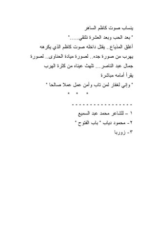 ‫ﻴﻨﺴﺎﺏ ﺼﻭﺕ ﻜﺎﻅﻡ ﺍﻟﺴﺎﻫﺭ‬
                 ‫" ﺒﻌﺩ ﺍﻟﺤﺏ ﻭﺒﻌﺩ ﺍﻟﻌﺸﺭﺓ ﻨﻠﺘﻘﻲ....."‬
    ‫ﺃﻏﻠﻕ ﺍﻟﻤﺫﻴﺎﻉ.. ﻴﻘﺘل ﺩﺍﺨﻠﻪ ﺼﻭﺕ ﻜﺎﻅﻡ ﺍﻟﺫﻱ ﻴﻜﺭﻫﻪ‬
‫ﻴﻬﺭﺏ ﻤﻥ ﺼﻭﺭﺓ ﺠﺩﻩ.. ﻟﺼﻭﺭﺓ ﻤﻴﺎﺩﺓ ﺍﻟﺤﻨﺎﻭﻯ.. ﻟﺼﻭﺭﺓ‬
      ‫ﺠﻤﺎل ﻋﺒﺩ ﺍﻟﻨﺎﺼﺭ... ﺘﻠﻬﺙ ﻋﻴﻨﺎﻩ ﻤﻥ ﻜﺜﺭﺓ ﺍﻟﻬﺭﺏ‬
                                  ‫ﻴﻘﺭﺃ ﺃﻤﺎﻤﻪ ﻤﺒﺎﺸﺭﺓ‬
       ‫" ﻭﺇﻨﻲ ﻟﻐﻔﺎﺭ ﻟﻤﻥ ﺘﺎﺏ ﻭﺃﻤﻥ ﻋﻤل ﻋﻤﻼ ﺼﺎﻟﺤﺎ "‬
                 ‫* *‬      ‫*‬
                   ‫ـــــــــــــــــ‬
                      ‫١ – ﻟﻠﺸﺎﻋﺭ ﻤﺤﻤﺩ ﻋﺒﺩ ﺍﻟﺴﻤﻴﻊ‬
                     ‫٢- ﻤﺤﻤﻭﺩ ﺩﻴﺎﺏ " ﺒﺎﺏ ﺍﻟﻔﺘﻭﺡ "‬
                                         ‫٣- ﺯﻭﺭﺒﺎ‬
 
