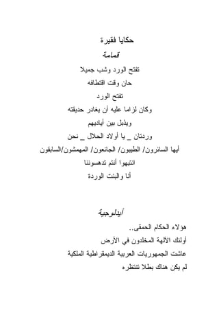 ‫ﺤﻜﺎﻴﺎ ﻓﻘﻴﺭﺓ‬
                       ‫ﻗﻤﺎﻤﺔ‬
              ‫ﺘﻔﺘﺢ ﺍﻟﻭﺭﺩ ﻭﺸﺏ ﺠﻤﻴﻼ‬
              ‫ﹰ‬
                 ‫ﺤﺎﻥ ﻭﻗﺕ ﺍﻗﺘﻁﺎﻓﻪ‬
                     ‫ﺘﻔﺘﺢ ﺍﻟﻭﺭﺩ‬
          ‫ﻭﻜﺎﻥ ﻟﺯﺍﻤﺎ ﻋﻠﻴﻪ ﺃﻥ ﻴﻐﺎﺩﺭ ﺤﺩﻴﻘﺘﻪ‬
                               ‫ﹰ‬
                 ‫ﻭﻴﺫﺒل ﺒﻴﻥ ﺃﻴﺎﺩﻴﻬﻡ‬
          ‫ﻭﺭﺩﺘﺎﻥ _ ﻴﺎ ﺃﻭﻻﺩ ﺍﻟﺤﻼل _ ﻨﺤﻥ‬
‫ﺃﻴﻬﺎ ﺍﻟﺴﺎﺌﺭﻭﻥ/ ﺍﻟﻁﻴﺒﻭﻥ/ ﺍﻟﺠﺎﺌﻌﻭﻥ/ ﺍﻟﻤﻬﻤﺸﻭﻥ/ﺍﻟﺴﺎﺒﻘﻭﻥ‬
                ‫ﺍﻨﺘﺒﻬﻭﺍ ﺃﻨﺘﻡ ﺘﺩﻫﺴﻭﻨﻨﺎ‬
                 ‫ﺃﻨﺎ ﻭﺍﻟﺒﻨﺕ ﺍﻟﻭﺭﺩﺓ‬



                     ‫ﺃﻴﺩﻟﻭﺠﻴﺔ‬
                                  ‫ﻫﺅﻻﺀ ﺍﻟﺤﻜﺎﻡ ﺍﻟﺤﻤﻘﻰ..‬
                      ‫ﺃﻭﻟﺌﻙ ﺍﻵﻟﻬﺔ ﺍﻟﻤﺨﻠﺩﻭﻥ ﻓﻲ ﺍﻷﺭﺽ‬
          ‫ﻋﺎﺸﺕ ﺍﻟﺠﻤﻬﻭﺭﻴﺎﺕ ﺍﻟﻌﺭﺒﻴﺔ ﺍﻟﺩﻴﻤﻘﺭﺍﻁﻴﺔ ﺍﻟﻤﻠﻜﻴﺔ‬
                                ‫ﻟﻡ ﻴﻜﻥ ﻫﻨﺎﻙ ﺒﻁﻼ ﺘﻨﺘﻅﺭﻩ‬
                                       ‫ﹰ‬
 