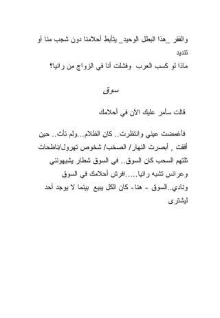 ‫ﻭﺍﻟﻔﻘﺭ _ﻫﺫﺍ ﺍﻟﺒﻁل ﺍﻟﻭﺤﻴﺩ_ ﻴﺘﺄﺒﻁ ﺃﺤﻼﻤﻨﺎ ﺩﻭﻥ ﺸﺠﺏ ﻤﻨﺎ ﺃﻭ‬
                                                 ‫ﺘﻨﺩﻴﺩ‬
    ‫ﻤﺎﺫﺍ ﻟﻭ ﻜﺴﺏ ﺍﻟﻌﺭﺏ ﻭﻓﺸﻠﺕ ﺃﻨﺎ ﻓﻲ ﺍﻟﺯﻭﺍﺝ ﻤﻥ ﺭﺍﻨﻴﺎ؟‬


                       ‫ﺴﻭﻕ‬

                     ‫ﻗﺎﻟﺕ ﺴﺄﻤﺭ ﻋﻠﻴﻙ ﺍﻵﻥ ﻓﻲ ﺃﺤﻼﻤﻙ‬

‫ﻓﺄﻏﻤﻀﺕ ﻋﻴﻨﻲ ﻭﺍﻨﺘﻅﺭﺕ.. ﻜﺎﻥ ﺍﻟﻅﻼﻡ...ﻭﻟﻡ ﺘﺄﺕ.. ﺤﻴﻥ‬
                                    ‫‪‬‬
‫ﺃﻓﻘﺕ , ﺃﺒﺼﺭﺕ ﺍﻟﻨﻬﺎﺭ/ ﺍﻟﺼﺨﺏ/ ﺸﺨﻭﺹ ﺘﻬﺭﻭل/ﻨﺎﻁﺤﺎﺕ‬
    ‫ﺘﻠﺘﻬﻡ ﺍﻟﺴﺤﺏ ﻜﺎﻥ ﺍﻟﺴﻭﻕ.. ﻓﻲ ﺍﻟﺴﻭﻕ ﺸﻁﺎﺭ ﻴﺸﺒﻬﻭﻨﻨﻲ‬
        ‫ﻭﻋﺭﺍﺌﺱ ﺘﺸﺒﻪ ﺭﺍﻨﻴﺎ.....ﺍﻓﺭﺵ ﺃﺤﻼﻤﻙ ﻓﻲ ﺍﻟﺴﻭﻕ‬
  ‫ﻭﻨﺎﺩﻱ..ﺍﻟﺴﻭﻕ - ﻫﻨﺎ- ﻜﺎﻥ ﺍﻟﻜل ﻴﺒﻴﻊ ﺒﻴﻨﻤﺎ ﻻ ﻴﻭﺠﺩ ﺃﺤﺩ‬
                                              ‫ﻟﻴﺸﺘﺭﻯ‬
 