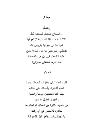 ‫ﺠﻤﺎﻉ‬

               ‫ﻭﺤﺩﻙ‬
    ‫...ﺍﻟﺼﺒﺎﺡ ﻴﻔﺎﺠﺌﻙ ﻜﻀﻴﻑ ﺜﻘﻴل‬
 ‫ﺘﻜﺘﺸﻑ ﺘﺤﺕ ﺃﻨﻔﺎﺴﻙ ﺍﻤﺭﺃﺓ ﻻ ﺘﻌﺭﻓﻬﺎ‬
    ‫ﺸﻴﺌﺎ ﻤﺎ ﻓﻲ ﻋﻴﻭﻨﻬﺎ ﻴﺘﺭﺒﺹ ﺒﻙ‬
 ‫ﺘﺩﺨﻠﻨﻲ ﻭﺘﺨﺭﺠﻨﻲ ﻤﻥ ﺒﻴﻥ ﺸﻔﺎﻫﺎ ﺒﻐﻨﺞ‬
   ‫ﺤﻠﻭﺓ ﻜﺎﻟﺨﻁﻴﺌﺔ... ﺒل ﻫﻲ ﺍﻟﺨﻁﻴﺌﺔ‬
     ‫ﻟﻤﺎﺫﺍ ﺩﻭﻤﺎ ﺘﻜﺸﻔﻨﻲ ﻋﺒﺎﺭﺘﻲ؟‬
                    ‫ﹰ‬


               ‫ﺍﻨﻔﺠﺎﺭ‬

‫ﻜﺜﻴﺭﺍ ﻜﻨﺕ ﺘﺒﻜﻰ ﻭﺘﻨﺯﻑ ﺍﻟﺩﻤﻌﺎﺕ ﺒﺤﺭﺍ‬
                            ‫ﹰ‬
   ‫ﺘﻘﻁﻡ ﺃﻅﺎﻓﺭﻙ ﺒﺄﺴﻨﺎﻨﻙ ﻏﻴﺭ ﻤﻨﺘﺒﻪ‬
   ‫ﺒﻴﻨﻤﺎ ﺍﻟﻔﺘﺎﺓ ﺘﺤﺘﻀﻥ ﻤﻭﺘﻬﺎ ﺭﺍﻀﻴﺔ‬
        ‫ﻭﺍﻟﻨﻴﺭﺍﻥ ﺘﻐﺘﺎل ﻋﺭﺴﻬﺎ‬
‫ﻫﻲ ﺤﻜﺎﻴﺔ..ﻜﺜﻴﺭﺍ ﻤﻥ ﺍﻟﺤﻜﺎﻴﺎ ﻟﻡ ﺘﻤﺕ ﺒﻌﺩ‬
                      ‫ﹰ‬
     ‫ﺠﺎﻫﺯﺓ ﻟﻼﻨﻔﺠﺎﺭ ﻓﻲ ﺃﻱ ﻭﻗﺕ‬
  ‫ﻴﺎ ﻟﺠﺒﻨﻙ..ﺃﻨﺕ ﺠﺎﻫﺯ ﺍﻵﻥ ﻟﻠﻤﻌﺭﻜﺔ‬
 