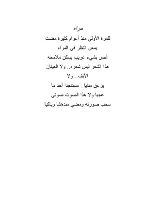 ‫ﻤﺭﹼﻩ‬
              ‫ﺍ‬
‫ﻟﻠﻤﺭﺓ ﺍﻷﻭﻟﻲ ﻤﻨﺫ ﺃﻋﻭﺍﻡ ﻜﺜﻴﺭﺓ ﻤﻀﺕ‬
      ‫ﻴﻤﻌﻥ ﺍﻟﻨﻅﺭ ﻓﻲ ﺍﻟﻤﺭﺍﻩ‬
 ‫ﺃﺤﺱ ﺒﺸﻲﺀ ﻏﺭﻴﺏ ﻴﺴﻜﻥ ﻤﻼﻤﺤﻪ‬
‫ﻫﺫﺍ ﺍﻟﺸﻌﺭ ﻟﻴﺱ ﺸﻌﺭﻩ.. ﻭﻻ ﺍﻟﻌﻴﻨﺎﻥ‬
          ‫ﺍﻷﻨﻑ.. ﻭﻻ‬
  ‫ﻴﺯﻋﻕ ﻤﻨﺎﻴﺎ.. ﻤﺴﺘﻨﺠﺩﺍ ﺃﺤﺩ ﻤﺎ‬
         ‫ﹰ‬         ‫ﹰ‬
  ‫ﻋﺠﺒﺎ ﻭﻻ ﻫﺫﺍ ﺍﻟﺼﻭﺕ ﺼﻭﺘﻲ‬
                    ‫ﹰ‬
‫ﺴﺤﺏ ﺼﻭﺭﺘﻪ ﻭﻤﻀﻲ ﻤﻨﺩﻫﺸﺎ ﻭﺒﺎﻜﻴﺎ‬
‫ﹰ‬      ‫ﹰ‬
 