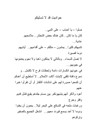 ‫ﺤﻭﺍﺩﻴﺕ ﻗﺩ ﻻ ﺘﺴﻠﻴﻜﻡ‬

                         ‫ﺼﻠﻭﺍ – ﻴﺎ ﺃﺤﺒﺎﺏ – ﻋﻠﻰ ﺍﻟﻨﺒﻲ..‬
       ‫ﻜﺎﻥ ﻴﺎ ﻤﺎ ﻜﺎﻥ.. ﻜﺎﻥ ﻫﻨﺎﻙ ﺒﻌﺽ ﺍﻟﺸﻁﺎﺭ.. ﻤﻼﻤﺤﻬﻡ‬
                                                ‫ﻋﺎﺩﻴﺔ...‬
   ‫ﺘﺸﺒﻬﻜﻡ ﻜﺜﻴﺭﺍ.. ﻴﻤﺸﻭﻥ – ﻤﺜﻠﻜﻡ – ﻋﻠﻰ ﺃﻗﺩﺍﻤﻬﻡ.. ﺃﻴﺎﺩﻴﻬﻡ‬
                                           ‫ﹰ‬
                                            ‫ﺩﻭﻤﺎ ﻗﺼﻴﺭﺓ‬
‫ﻻ ﺘﺼل ﻟﻠﺴﻤﺎﺀ.. ﻭﺒﺎﻟﺘﺎﻟﻲ ﻻ ﻴﻤﻠﻜﻭﻥ ﺫﻫﺒﺎ ﻭﻻ ﻨﺠﻭﻡ ﻴﺨﺒﺌﻭﻨﻬﺎ‬
                 ‫ﹰ‬
                                           ‫ﻓﻲ ﺠﻴﻭﺒﻬﻡ...‬
    ‫ﻓﻲ ﻋﻴﻭﻨﻬﻡ ﺍﻨﻜﺴﺎﺭﺍﺕ ﺩﺍﺌﻤﺔ ﻭﻟﺤﻅﺎﺕ ﻓﺭﺡ ﻻ ﺘﻜﺘﻤل.. ﻭ‬
‫ﺩﻤﻭﻉ ﺩﺍﻓﺌﺔ ﺘﻜﻔﻰ ﻹﻨﺒﺎﺕ ﺃﻻﻑ ﺍﻷﺤﻼﻡ.. ﻻ ﺃﺴﺘﻁﻴﻊ ﺃﻥ ﺃﻋﺩﻜﻡ‬
‫ﺃﻥ ﺘﻠﻤﺤﻭﺍ ﺼﻭﺭﺓ ﻟﻬﻡ ﻋﻠﻰ ﺸﺎﺸﺎﺕ ﺍﻟﺘﻠﻔﺎﺯ ﺃﻭ ﺃﻥ ﺘﻘﺭﺃﻭﺍ ﺨﺒﺭﺍ‬
                                                   ‫ﻋﻨﻬﻡ‬
 ‫ﺃﻋﻭﺩ ﻭﺃ ﹼﻜﺭ ﺃﻨﻬﻡ ﻴﺸﺒﻬﻭﻨﻜﻡ. ﺒﻴﻥ ﻤﺴﺎﻡ ﺠﻠﺩﻫﻡ ﻴﻘﺒﻊ ﻓﺸل ﻗﺩﻴﻡ‬
                                               ‫ﺫ‬
                                             ‫ﻭﻓﻘﺭ ﻭﺠﻭﻉ‬
 ‫ﻭﺭﻏﺒﺎﺕ ﻤﻠﺤﻪ ﻓﻲ ﺍﻟﺘﺴﻜﻊ ﻋﻠﻰ ﺍﻟﺒﺤﺭ ﻟﻴﻼ.. ﻴﺤﺒﻭﻥ ﺃﻥ ﻴﻐﻨﻭﺍ‬
 ‫ﻭﺩﻭﻤﺎ ﻻ ﺃﺤﺩ ﻴﺴﻤﻊ ﻓﻴﺭﺩﺩ ﻤﻌﻬﻡ... ﺍﻨﺸﻐل ﺍﻟﺠﻤﻴﻊ ﺒﺎﻟﺼﻔﻴﺭ‬
                                               ‫ﻭﺘﺭﻜﻭﻫﻡ‬
 