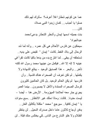 ‫ﻋﻤﺎ ﻋﻥ ﻜﻭﻨﻬﻡ ﺸﻁﺎﺭﺍ ﻓﻼ ﺃﻋﺭﻑ؟ ﺴﺄﺘﺭﻙ ﻟﻬﻡ ﺫﻟﻙ‬
                 ‫ﺼﻠﻭﺍ ﻴﺎ ﺃﺤﺒﺎﺏ... ﻜﻤﺎﻥ ﺯﻴﺩﻭﺍ ﺍﻟﻨﺒﻲ ﺼﻼﻩ‬
                                                 ‫ﻜﺎﻥ.....‬
        ‫ﺒﻨﺕ ﺠﻤﻴﻠﻪ ﺍﺴﻤﻬﺎ ﺇﻴﻤﺎﻥ ﻭﺃﺸﻁﺭ ﺍﻟﺸﻁﺎﺭ ﻴﺩﻋﻰ"ﻤﺤﻤﺩ‬
                                                ‫ﻋﺒﺩﺍﻟﺠﻭﺍﺩ"‬
   ‫ﺴﻴﺤﻜﻭﻥ ﻋﻥ ﻓﺎﺭﺱ ﺍﻷﺤﻼﻡ ﻫﻲ ﻜل ﻋﻤﺭﻩ ...ﻭﺃﻨﻪ ﻟﻤﺎ ﺸﺩ‬
  ‫ﺍﻟﺭﺤﺎل ﺇﻟﻰ ﺒﻼﺩ ﺍﻟﻨﻔﻁ..ﻜﺎﻨﺕ " ﺇﻴﻤﺎﻥ " ﺘﻘﺒﺽ ﻋﻠﻰ ﻴﺩﻴﻪ..‬
‫ﺘﺴﺘﺤﻠﻔﻪ ﺃﻥ ﻴﺒﻘﻰ.. ﻟﻤﺎ ﺍﻨﺘﺯﻉ ﻴﺩﻩ ﻤﻥ ﻴﺩﻫﺎ ﺒﺎﻜﻴﺎ ﻜﺎﻨﺕ ﺘﻘﺭﺃ ﻓﻲ‬
             ‫ﹰ‬
‫ﻋﻴﻨﻴﻪ ﻻ ﺇﻟﻪ ﺇﻻ ﺍﷲ.. ﻓﻴﻜﻤل ﻤﻥ ﻋﻴﻨﻴﻬﺎ ﻤﺤﻤﺩ ﺭﺴﻭل ﺍﷲ ﻟﻜﻨﻪ‬
   ‫ﺘﺄﺨﺭ.. ﻭﺍﻟﺒﺤﺭ - ﻫﺫﺍ ﺍﻟﺼﺩﻴﻕ ﺍﻟﻭﺤﻴﺩ - ﻴﺒﺘﻠﻊ ﺍﻟﺸﻬﺎﺩﺓ ﻭﻻ‬
     ‫ﻴﻜﻤﻠﻬﺎ.. ﻟﻡ ﺘﻜﻥ ﺘﻌﺭﻑ ﺃﻥ ﺍﻟﺼﺤﺭﺍﺀ ﻫﻨﺎﻙ ﻗﺎﺴﻴﺔ.. ﻭﺃﻥ‬
     ‫ﻓﺎﺭﺴﻬﺎ ﻟﻡ ﻴﻜﻥ ﺍﻟﺤﺎﻟﻡ ﺍﻟﻭﺤﻴﺩ..ﺒل ﻜﺎﻥ ﺍﻟﺤﺎﻟﻤﻴﻥ ﻜﺜﻴﺭﻭﻥ‬
  ‫ﻜﺭﻤﺎل ﺍﻟﺼﺤﺭﺍﺀ ﺍﻟﻤﻤﺘﺩﺓ ﻭﺍﻷﻫل ﻻ ﻴﺼﺒﺭﻭﻥ.. ﺒﻴﻨﻤﺎ ﺍﻟﻌﻤﺭ‬
 ‫ﻴﺠﺭﻱ ﺠﺎﺭ ﻤﻌﻪ ﺃﺤﻼﻤﻨﺎ ﺍﻟﻤﻬﺯﻭﻤﺔ.. ﺍﻷﺭﺽ ﻫﻨﺎ - ﺃﻴﻀﺎ -‬
   ‫ﹰ‬
‫ﻟﻴﺴﺕ ﺤﻨﻭﻨﺎ. .ﻗﺎﻟﺕ: ﻭﻤﺎﺫﺍ ﻨﻤﻠﻙ ﻏﻴﺭ ﺍﻻﻨﺘﻅﺎﺭ. .ﺴﺒﻊ ﺴﻨﻭﺍﺕ‬
                                           ‫ﹰ‬
    ‫ﻴﺎ " ﺇﻴﻤﺎﻥ ﻜﺎﻓﻴﺔ.. ﺴﻴﺭﺠﻊ " ﻤﺤﻤﺩ " ﻤﻜﻠﻼ ﺒﺄﻜﺎﻟﻴل ﺍﻟﻐﺎﺭ..‬
                    ‫ﹰ‬
  ‫ﻴﺩﻓﻥ ﺃﻭﺠﺎﻉ ﺜﻼﺜﻭﻥ ﻋﺎﻤﺎ ﺩﺍﺨل ﺼﺩﺭﻙ ﺍﻟﻨﺤﻴل.. ﻟﻥ ﻴﻨﺘﻅﺭ‬
                              ‫ﹰ‬
‫ﺍﻟﻅﻼﻡ ﻭﻻ ﺨﻠﻭ ﺍﻟﺸﺎﺭﻉ ﻤﻥ ﺍﻟﻨﺎﺱ..ﻜﻲ ﻴﺨﺘﻠﺱ ﻤﻨﻙ ﻗﺒﻠﺔ.. ﻟﻥ‬
 