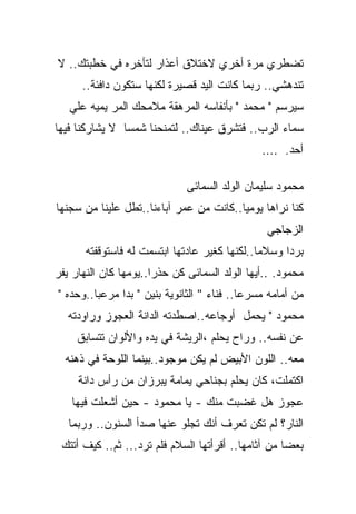 ‫ﺘﻀﻁﺭﻱ ﻤﺭﺓ ﺃﺨﺭﻱ ﻻﺨﺘﻼﻕ ﺃﻋﺫﺍﺭ ﻟﺘﺄﺨﺭﻩ ﻓﻲ ﺨﻁﺒﺘﻙ.. ﻻ‬
      ‫ﺘﻨﺩﻫﺸﻲ.. ﺭﺒﻤﺎ ﻜﺎﻨﺕ ﺍﻟﻴﺩ ﻗﺼﻴﺭﺓ ﻟﻜﻨﻬﺎ ﺴﺘﻜﻭﻥ ﺩﺍﻓﺌﺔ..‬
   ‫ﺴﻴﺭﺴﻡ " ﻤﺤﻤﺩ " ﺒﺄﻨﻔﺎﺴﻪ ﺍﻟﻤﺭﻫﻘﺔ ﻤﻼﻤﺤﻙ ﺍﻟﻤﺭ ﻴﻤﻴﻪ ﻋﻠﻲ‬
‫ﺴﻤﺎﺀ ﺍﻟﺭﺏ.. ﻓﺘﺸﺭﻕ ﻋﻴﻨﺎﻙ.. ﻟﺘﻤﻨﺤﻨﺎ ﺸﻤﺴﺎ ﻻ ﻴﺸﺎﺭﻜﻨﺎ ﻓﻴﻬﺎ‬
               ‫ﹰ‬
                                               ‫ﺃﺤﺩ. ....‬

                              ‫ﻤﺤﻤﻭﺩ ﺴﻠﻴﻤﺎﻥ ﺍﻟﻭﻟﺩ ﺍﻟﺴﻤﺎﺌﻰ‬
‫ﻜﻨﺎ ﻨﺭﺍﻫﺎ ﻴﻭﻤﻴﺎ..ﻜﺎﻨﺕ ﻤﻥ ﻋﻤﺭ ﺁﺒﺎﺀﻨﺎ..ﺘﻁل ﻋﻠﻴﻨﺎ ﻤﻥ ﺴﺠﻨﻬﺎ‬
                                        ‫ﹰ‬
                                                ‫ﺍﻟﺯﺠﺎﺠﻲ‬
       ‫ﺒﺭﺩﺍ ﻭﺴﻼﻤﺎ..ﻟﻜﻨﻬﺎ ﻜﻐﻴﺭ ﻋﺎﺩﺘﻬﺎ ﺍﺒﺘﺴﻤﺕ ﻟﻪ ﻓﺎﺴﺘﻭﻗﻔﺘﻪ‬
                                              ‫ﹰ‬     ‫ﹰ‬
‫ﻤﺤﻤﻭﺩ. ..ﺃﻴﻬﺎ ﺍﻟﻭﻟﺩ ﺍﻟﺴﻤﺎﺌﻰ ﻜﻥ ﺤﺫﺭﺍ..ﻴﻭﻤﻬﺎ ﻜﺎﻥ ﺍﻟﻨﻬﺎﺭ ﻴﻔﺭ‬
‫ﻤﻥ ﺃﻤﺎﻤﻪ ﻤﺴﺭﻋﺎ.. ﻓﻨﺎﺀ " ﺍﻟﺜﺎﻨﻭﻴﺔ ﺒﻨﻴﻥ " ﺒﺩﺍ ﻤﺭﻋﺒﺎ..ﻭﺤﺩﻩ "‬
                                           ‫ﹰ‬
   ‫ﻤﺤﻤﻭﺩ " ﻴﺤﻤل ﺃﻭﺠﺎﻋﻪ..ﺍﺼﻁﺩﺘﻪ ﺍﻟﺩﺍﻨﺔ ﺍﻟﻌﺠﻭﺯ ﻭﺭﺍﻭﺩﺘﻪ‬
     ‫ﻋﻥ ﻨﻔﺴﻪ.. ﻭﺭﺍﺡ ﻴﺤﻠﻡ ،ﺍﻟﺭﻴﺸﺔ ﻓﻲ ﻴﺩﻩ ﻭﺍﻷﻟﻭﺍﻥ ﺘﺘﺴﺎﺒﻕ‬
  ‫ﻤﻌﻪ.. ﺍﻟﻠﻭﻥ ﺍﻷﺒﻴﺽ ﻟﻡ ﻴﻜﻥ ﻤﻭﺠﻭﺩ..ﺒﻴﻨﻤﺎ ﺍﻟﻠﻭﺤﺔ ﻓﻲ ﺫﻫﻨﻪ‬
     ‫ﺍﻜﺘﻤﻠﺕ، ﻜﺎﻥ ﻴﺤﻠﻡ ﺒﺠﻨﺎﺤﻲ ﻴﻤﺎﻤﺔ ﻴﺒﺭﺯﺍﻥ ﻤﻥ ﺭﺃﺱ ﺩﺍﻨﺔ‬
   ‫ﻋﺠﻭﺯ ﻫل ﻏﻀﺒﺕ ﻤﻨﻙ - ﻴﺎ ﻤﺤﻤﻭﺩ - ﺤﻴﻥ ﺃﺸﻌﻠﺕ ﻓﻴﻬﺎ‬
   ‫ﺍﻟﻨﺎﺭ؟ ﻟﻡ ﺘﻜﻥ ﺘﻌﺭﻑ ﺃﻨﻙ ﺘﺠﻠﻭ ﻋﻨﻬﺎ ﺼﺩﺃ ﺍﻟﺴﻨﻭﻥ.. ﻭﺭﺒﻤﺎ‬
 ‫ﺒﻌﻀﺎ ﻤﻥ ﺁﺜﺎﻤﻬﺎ.. ﺃﻗﺭﺃﺘﻬﺎ ﺍﻟﺴﻼﻡ ﻓﻠﻡ ﺘﺭﺩ... ﺜﻡ.. ﻜﻴﻑ ﺃﺘﺘﻙ‬
                                                    ‫ﹰ‬
 