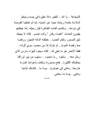 ‫ﺍﻟﺸﺠﺎﻋﺔ - ﻴﺎ ﺍﷲ - ﻟﺘﻔﺠﺭ ﺩﺍﻨﺔ ﺤﻘﻴﺭﺓ ﻓﻲ ﺠﺴﺩﻩ ﻭﺘﺒﻌﺜﺭ‬
‫ﺃﺸﻼﺀﻩ/ ﺤﻠﻤﻪ/ ﺭﻴﺸﺘﻪ ﺒﻌﻴﺩﺍ ﻋﻥ ﺃﺤﺒﺎﺒﻪ..ﻟﻤﺎ ﻟﻡ ﺘﻌﻁﻴﻨﺎ ﺍﻟﻔﺭﺼﺔ‬
                                ‫ﹰ‬
 ‫ﻜﻲ ﻨﻭﺩﻋﻪ.. ﻭﻨﺘﺸﻤﻡ ﺃﻨﻔﺎﺴﻪ ﺍﻟﻁﺎﻫﺭﺓ ﻗﺒل ﺭﺤﻴﻠﻪ..ﻟﻤﺎ ﺠﻌﻠﺘﻬﻡ‬
  ‫ﻴﻘﻴﺩﻭﻥ ﺍﻟﺤﺎﺩﺙ " ﻗﻀﺎﺀ ﻭﻗﺩﺭ " ﻭﺃﻨﺕ ﺘﺒﺘﺴﻡ.. ﻜﺄﻨﻪ ﻻ ﻴﻌﻨﻴﻙ‬
   ‫ﺸﻕ ﺍﻟﺼﺩﻭﺭ ﻭﻟﻁﻡ ﺍﻟﺨﺩﻭﺩ.. ﺨﻁﻔﺘﻪ ﺍﻟﺩﺍﻨﺔ ﺍﻟﻌﺠﻭﺯ ﻭﺭﻗﺼﺎ‬
   ‫ﻤﻌﺎ ﺭﻗﺼﺔ ﺍﻟﻤﻭﺕ.. ﻟﻡ ﺘﺘﺭﻙ ﻟﻨﺎ ﻤﻥ ﻤﺤﻤﻭﺩ ﺴﻭﻱ ﺃﻟﻭﺍﻨﻪ..‬
                                                  ‫ﹰ‬
‫ﻓﻘﻁ ﺍﻷﺤﻤﺭ ﻫﻭ ﻤﺎ ﺘﺒﻘﻲ ﻟﻨﺎ.. ﻟﻜﻨﻪ ﺴﻴﻌﻭﺩ ﻜﻬﻭﺍﺀ ﻤﺎﺭﺱ ﺍﻟﺫﻱ‬
  ‫ﺭﺤل ﻤﻌﻪ .. ﺴﺘﻌﻭﺩ _ ﻴﺎ ﻤﺤﻤﻭﺩ - ﺴﺘﻬﺏ ﻤﻥ ﺒﻴﻥ ﺃﻭﺭﺍﻗﻨﺎ‬
     ‫ﺒﺤﻜﺎﻴﺎﻙ ﺍﻟﻜﺜﻴﺭﺓ.. ﻨﻔﺘﺢ ﺼﺩﻭﺭﻨﺎ ﻭﻨﻘﺫﻑ ﺒﺄﻋﻭﺍﻤﻨﺎ ﺍﻟﺒﺎﺭﺩﺓ‬
      ‫ﺨﺎﺭﺠﻨﺎ ﻭﻨﻐﻨﻲ ﻓﻲ ﻫﻴﺴﺘﺭﻴﺎ.. ﻴﻭﻤﺎ ﻤﺎ.. ﺘﺘﺸﺎﺒﻙ ﺃﻴﺎﺩﻴﻨﺎ‬
                          ‫ﹰ‬
                                  ‫ﻭﻨﻐﻨﻲ.. ﻴﻭﻤﺎ ﻤﺎ ﺴﻨﻐﻨﻲ.‬
                                            ‫ﹰ‬
                         ‫***‬
 