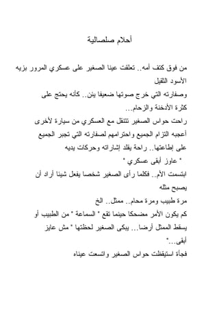 ‫ﺃﺤﻼﻡ ﺼﻠﺼﺎﻟﻴﺔ‬

‫ﻤﻥ ﻓﻭﻕ ﻜﺘﻑ ﺃﻤﻪ.. ﺘﻌﻠﻘﺕ ﻋﻴﻨﺎ ﺍﻟﺼﻐﻴﺭ ﻋﻠﻰ ﻋﺴﻜﺭﻱ ﺍﻟﻤﺭﻭﺭ ﺒﺯﻴﻪ‬
                                                 ‫ﺍﻷﺴﻭﺩ ﺍﻟﺜﻘﻴل‬
        ‫ﻭﺼﻔﺎﺭﺘﻪ ﺍﻟﺘﻲ ﺨﺭﺝ ﺼﻭﺘﻬﺎ ﻀﻌﻴﻔﺎ ﻴﺌﻥ.. ﻜﺄﻨﻪ ﻴﺤﺘﺞ ﻋﻠﻰ‬
                                      ‫ﻜﺜﺭﺓ ﺍﻷﺩﺨﻨﺔ ﻭﺍﻟﺯﺤﺎﻡ...‬
      ‫ﺭﺍﺤﺕ ﺤﻭﺍﺱ ﺍﻟﺼﻐﻴﺭ ﺘﺘﻨﻘل ﻤﻊ ﺍﻟﻌﺴﻜﺭﻱ ﻤﻥ ﺴﻴﺎﺭﺓ ﻷﺨﺭﻯ‬
       ‫ﺃﻋﺠﺒﻪ ﺍﻟﺘﺯﺍﻡ ﺍﻟﺠﻤﻴﻊ ﻭﺍﺤﺘﺭﺍﻤﻬﻡ ﻟﺼﻔﺎﺭﺘﻪ ﺍﻟﺘﻲ ﺘﺠﺒﺭ ﺍﻟﺠﻤﻴﻊ‬
                ‫ﻋﻠﻰ ﺇﻁﺎﻋﺘﻬﺎ.. ﺭﺍﺤﺔ ﻴﻘﻠﺩ ﺇﺸﺎﺭﺍﺘﻪ ﻭﺤﺭﻜﺎﺕ ﻴﺩﻴﻪ‬
                                     ‫" ﻋﺎﻭﺯ ﺃﺒﻘﻰ ﻋﺴﻜﺭﻱ "‬
      ‫ﺍﺒﺘﺴﻤﺕ ﺍﻷﻡ.. ﻓﻜﻠﻤﺎ ﺭﺃﻯ ﺍﻟﺼﻐﻴﺭ ﺸﺨﺼﺎ ﻴﻔﻌل ﺸﻴﺌﺎ ﺃﺭﺍﺩ ﺃﻥ‬
                        ‫ﹰ‬
                                                   ‫ﻴﺼﺒﺢ ﻤﺜﻠﻪ‬
                           ‫ﻤﺭﺓ ﻁﺒﻴﺏ ﻭﻤﺭﺓ ﻤﺤﺎﻡ.. ﻤﻤﺜل.. ﺍﻟﺦ‬
     ‫ﻜﻡ ﻴﻜﻭﻥ ﺍﻷﻤﺭ ﻤﻀﺤﻜﺎ ﺤﻴﻨﻤﺎ ﺘﻘﻊ " ﺍﻟﺴﻤﺎﻋﺔ " ﻤﻥ ﺍﻟﻁﺒﻴﺏ ﺃﻭ‬
                                        ‫ﹰ‬
         ‫ﻴﺴﻘﻁ ﺍﻟﻤﻤﺜل ﺃﺭﻀﺎ... ﻴﺒﻜﻰ ﺍﻟﺼﻐﻴﺭ ﻟﺤﻅﺘﻬﺎ " ﻤﺵ ﻋﺎﻴﺯ‬
                                                     ‫ﺃﺒﻘﻰ..."‬
                   ‫ﻓﺠﺄﺓ ﺍﺴﺘﻴﻘﻅﺕ ﺤﻭﺍﺱ ﺍﻟﺼﻐﻴﺭ ﻭﺍﺘﺴﻌﺕ ﻋﻴﻨﺎﻩ‬
 