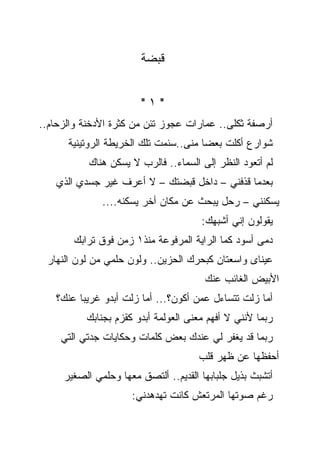 ‫ﻗﺒﻀﺔ‬


                       ‫"١"‬
‫ﺃﺭﺼﻔﺔ ﺜﻜﻠﻰ.. ﻋﻤﺎﺭﺍﺕ ﻋﺠﻭﺯ ﺘﺌﻥ ﻤﻥ ﻜﺜﺭﺓ ﺍﻷﺩﺨﻨﺔ ﻭﺍﻟﺯﺤﺎﻡ..‬
      ‫ﺸﻭﺍﺭﻉ ﺃﻜﻠﺕ ﺒﻌﻀﺎ ﻤﻨﻰ..ﺴﺌﻤﺕ ﺘﻠﻙ ﺍﻟﺨﺭﻴﻁﺔ ﺍﻟﺭﻭﺘﻴﻨﻴﺔ‬
                                      ‫ﹰ‬
           ‫ﻟﻡ ﺃﺘﻌﻭﺩ ﺍﻟﻨﻅﺭ ﺇﻟﻰ ﺍﻟﺴﻤﺎﺀ.. ﻓﺎﻟﺭﺏ ﻻ ﻴﺴﻜﻥ ﻫﻨﺎﻙ‬
   ‫ﺒﻌﺩﻤﺎ ﻗﺫﻓﻨﻲ – ﺩﺍﺨل ﻗﺒﻀﺘﻙ – ﻻ ﺃﻋﺭﻑ ﻏﻴﺭ ﺠﺴﺩﻱ ﺍﻟﺫﻱ‬
              ‫ﻴﺴﻜﻨﻨﻲ – ﺭﺤل ﻴﺒﺤﺙ ﻋﻥ ﻤﻜﺎﻥ ﺃﺨﺭ ﻴﺴﻜﻨﻪ....‬
                                      ‫ﻴﻘﻭﻟﻭﻥ ﺇﻨﻲ ﺃﺸﺒﻬﻙ:‬
       ‫ﺩﻤﻰ ﺃﺴﻭﺩ ﻜﻤﺎ ﺍﻟﺭﺍﻴﺔ ﺍﻟﻤﺭﻓﻭﻋﺔ ﻤﻨﺫ١ ﺯﻤﻥ ﻓﻭﻕ ﺘﺭﺍﺒﻙ‬
 ‫ﻋﻴﻨﺎﻯ ﻭﺍﺴﻌﺘﺎﻥ ﻜﺒﺤﺭﻙ ﺍﻟﺤﺯﻴﻥ.. ﻭﻟﻭﻥ ﺤﻠﻤﻲ ﻤﻥ ﻟﻭﻥ ﺍﻟﻨﻬﺎﺭ‬
                                       ‫ﺍﻷﺒﻴﺽ ﺍﻟﻐﺎﺌﺏ ﻋﻨﻙ‬
   ‫ﺃﻤﺎ ﺯﻟﺕ ﺘﺘﺴﺎﺀل ﻋﻤﻥ ﺃﻜﻭﻥ؟... ﺃﻤﺎ ﺯﻟﺕ ﺃﺒﺩﻭ ﻏﺭﻴﺒﺎ ﻋﻨﻙ؟‬
          ‫ﺭﺒﻤﺎ ﻷﻨﻨﻲ ﻻ ﺃﻓﻬﻡ ﻤﻌﻨﻰ ﺍﻟﻌﻭﻟﻤﺔ ﺃﺒﺩﻭ ﻜﻘﺯﻡ ﺒﺠﻨﺎﺒﻙ‬
    ‫ﺭﺒﻤﺎ ﻗﺩ ﻴﻐﻔﺭ ﻟﻲ ﻋﻨﺩﻙ ﺒﻌﺽ ﻜﻠﻤﺎﺕ ﻭﺤﻜﺎﻴﺎﺕ ﺠﺩﺘﻲ ﺍﻟﺘﻲ‬
                                     ‫ﺃﺤﻔﻅﻬﺎ ﻋﻥ ﻅﻬﺭ ﻗﻠﺏ‬
     ‫ﺃﺘﺸﺒﺙ ﺒﺫﻴل ﺠﻠﺒﺎﺒﻬﺎ ﺍﻟﻘﺩﻴﻡ.. ﺃﻟﺘﺼﻕ ﻤﻌﻬﺎ ﻭﺤﻠﻤﻲ ﺍﻟﺼﻐﻴﺭ‬
                     ‫ﺭﻏﻡ ﺼﻭﺘﻬﺎ ﺍﻟﻤﺭﺘﻌﺵ ﻜﺎﻨﺕ ﺘﻬﺩﻫﺩﻨﻲ:‬
 
