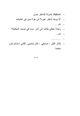 ‫- ﻫﺎﺤﻜﻴﻠﻙ ﺤﺩﻭﺘﺔ ﺍﻟﺸﺎﻁﺭ ﺤﺴﻥ‬
      ‫- ﺃﻻ ﻴﻭﺠﺩ ﺸﺎﻁﺭ ﻏﻴﺭﻩ؟ ﺃﻴﻥ ﻫﻭ؟ ﻨﺤﻥ ﻓﻲ ﺍﺤﺘﻴﺎﺠﻪ‬
                                            ‫- ﻨﺎﻡ...‬
  ‫- ﻭﻟﻤﺎﺫﺍ ﺘﺤﻜﻰ ﻁﺎﻟﻤﺎ ﺃﻨﻰ ﺃﻨﺎﻡ ﺩﻭﻤﺎ ﻓﻲ ﻨﺼﻑ ﺍﻟﺤﻜﺎﻴﺔ؟‬
                                            ‫- ﻨﺎﻡ...‬
                                        ‫- ..........‬
‫- ﻁﺎﺌﺭ ﺍﻟﻠﻴل – ﺼﺩﻴﻘﻲ – ﻜﺎﻥ ﻴﻨﺎﺩﻴﻨﻲ. ﻟﻜﻨﻨﻲ ﺍﺴﺘﺴﻠﻡ ﻟﻨﻭﻡ‬
                                           ‫ﻤﺘﻌﻤﺩﺍ‬


                       ‫***‬
 