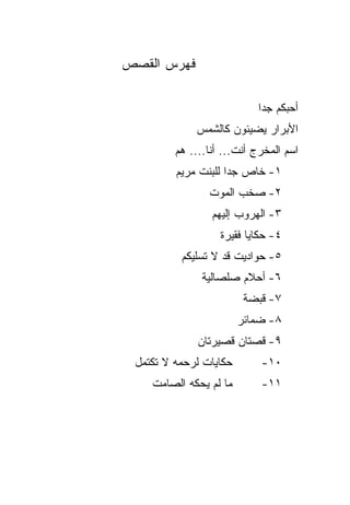 ‫ﻓﻬﺭﺱ ﺍﻟﻘﺼﺹ‬

                           ‫ﺃﺤﺒﻜﻡ ﺠﺩﺍ‬
             ‫ﺍﻷﺒﺭﺍﺭ ﻴﻀﻴﺌﻭﻥ ﻜﺎﻟﺸﻤﺱ‬
         ‫ﺍﺴﻡ ﺍﻟﻤﺨﺭﺝ ﺃﻨﺕ... ﺃﻨﺎ.... ﻫﻡ‬
         ‫١- ﺨﺎﺹ ﺠﺩﺍ ﻟﻠﺒﻨﺕ ﻤﺭﻴﻡ‬
                ‫٢- ﺼﺨﺏ ﺍﻟﻤﻭﺕ‬
                 ‫٣- ﺍﻟﻬﺭﻭﺏ ﺇﻟﻴﻬﻡ‬
                   ‫٤- ﺤﻜﺎﻴﺎ ﻓﻘﻴﺭﺓ‬
          ‫٥- ﺤﻭﺍﺩﻴﺕ ﻗﺩ ﻻ ﺘﺴﻠﻴﻜﻡ‬
               ‫٦- ﺃﺤﻼﻡ ﺼﻠﺼﺎﻟﻴﺔ‬
                         ‫٧- ﻗﺒﻀﺔ‬
                        ‫٨- ﻀﻤﺎﺌﺭ‬
              ‫٩- ﻗﺼﺘﺎﻥ ﻗﺼﻴﺭﺘﺎﻥ‬
 ‫ﺤﻜﺎﻴﺎﺕ ﻟﺭﺤﻤﻪ ﻻ ﺘﻜﺘﻤل‬       ‫٠١-‬
    ‫ﻤﺎ ﻟﻡ ﻴﺤﻜﻪ ﺍﻟﺼﺎﻤﺕ‬       ‫١١-‬
 