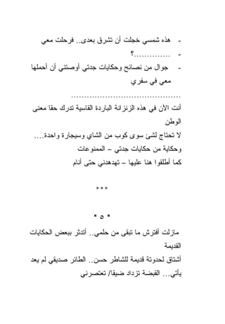 ‫- ﻫﺫﻩ ﺸﻤﺴﻲ ﺨﺠﻠﺕ ﺃﻥ ﺘﺸﺭﻕ ﺒﻌﺩﻯ.. ﻓﺭﺤﻠﺕ ﻤﻌﻲ‬
                                   ‫- ..............؟‬
‫ﺠﻭﺍل ﻤﻥ ﻨﺼﺎﺌﺢ ﻭﺤﻜﺎﻴﺎﺕ ﺠﺩﺘﻲ ﺃﻭﺼﺘﻨﻲ ﺃﻥ ﺃﺤﻤﻠﻬﺎ‬          ‫-‬
                                   ‫ﻤﻌﻲ ﻓﻲ ﺴﻔﺭﻱ‬
             ‫..........................................‬
‫ﺃﻨﺕ ﺍﻵﻥ ﻓﻲ ﻫﺫﻩ ﺍﻟﺯﻨﺯﺍﻨﺔ ﺍﻟﺒﺎﺭﺩﺓ ﺍﻟﻘﺎﺴﻴﺔ ﺘﺩﺭﻙ ﺤﻘﺎ ﻤﻌﻨﻰ‬
                                                ‫ﺍﻟﻭﻁﻥ‬
 ‫ﻻ ﺘﺤﺘﺎﺝ ﻟﺸﺊ ﺴﻭﻯ ﻜﻭﺏ ﻤﻥ ﺍﻟﺸﺎﻱ ﻭﺴﻴﺠﺎﺭﺓ ﻭﺍﺤﺩﺓ....‬
                ‫ﻭﺤﻜﺎﻴﺔ ﻤﻥ ﺤﻜﺎﻴﺎﺕ ﺠﺩﺘﻲ – ﺍﻟﻤﻤﻨﻭﻋﺎﺕ‬
              ‫ﻜﻤﺎ ﺃﻁﻠﻘﻭﺍ ﻫﻨﺎ ﻋﻠﻴﻬﺎ – ﺘﻬﺩﻫﺩﻨﻲ ﺤﺘﻰ ﺃﻨﺎﻡ‬


                      ‫***‬


                      ‫"٥"‬
‫ﻤﺎﺯﻟﺕ ﺃﻓﺘﺭﺵ ﻤﺎ ﺘﺒﻘﻰ ﻤﻥ ﺤﻠﻤﻲ.. ﺃﺘﺩﺜﺭ ﺒﺒﻌﺽ ﺍﻟﺤﻜﺎﻴﺎﺕ‬
                                                ‫ﺍﻟﻘﺩﻴﻤﺔ‬
‫ﺃﺸﺘﺎﻕ ﻟﺤﺩﻭﺘﺔ ﻗﺩﻴﻤﺔ ﻟﻠﺸﺎﻁﺭ ﺤﺴﻥ.. ﺍﻟﻁﺎﺌﺭ ﺼﺩﻴﻘﻲ ﻟﻡ ﻴﻌﺩ‬
                 ‫ﻴﺄﺘﻲ... ﺍﻟﻘﺒﻀﺔ ﺘﺯﺩﺍﺩ ﻀﻴﻘﺎ/ ﺘﻌﺘﺼﺭﻨﻲ‬
 