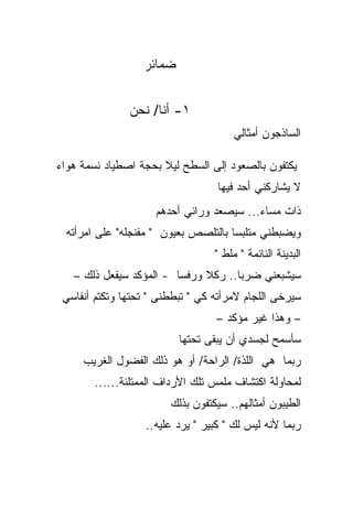 ‫ﻀﻤﺎﺌﺭ‬


               ‫١- ﺃﻨﺎ/ ﻨﺤﻥ‬
                                       ‫ﺍﻟﺴﺎﺫﺠﻭﻥ ﺃﻤﺜﺎﻟﻲ‬

‫ﻴﻜﺘﻔﻭﻥ ﺒﺎﻟﺼﻌﻭﺩ ﺇﻟﻰ ﺍﻟﺴﻁﺢ ﻟﻴﻼ ﺒﺤﺠﺔ ﺍﺼﻁﻴﺎﺩ ﻨﺴﻤﺔ ﻫﻭﺍﺀ‬
                      ‫ﹰ‬
                                   ‫ﻻ ﻴﺸﺎﺭﻜﻨﻲ ﺃﺤﺩ ﻓﻴﻬﺎ‬
                     ‫ﺫﺍﺕ ﻤﺴﺎﺀ... ﺴﻴﺼﻌﺩ ﻭﺭﺍﺌﻲ ﺃﺤﺩﻫﻡ‬
  ‫ﻭﻴﻀﺒﻁﻨﻲ ﻤﺘﻠﺒﺴﺎ ﺒﺎﻟﺘﻠﺼﺹ ﺒﻌﻴﻭﻥ " ﻤﻔﻨﺠﻠﻪ" ﻋﻠﻰ ﺍﻤﺭﺃﺘﻪ‬
                                     ‫ﹰ‬
                                  ‫ﺍﻟﺒﺩﻴﻨﺔ ﺍﻟﻨﺎﺌﻤﺔ " ﻤﻠﻁ "‬
   ‫ﺴﻴﺸﺒﻌﻨﻲ ﻀﺭﺒﺎ.. ﺭﻜﻼ ﻭﺭﻓﺴﺎ - ﺍﻟﻤﺅﻜﺩ ﺴﻴﻔﻌل ﺫﻟﻙ –‬
                              ‫ﹰ‬     ‫ﹰ‬
 ‫ﺴﻴﺭﺨﻰ ﺍﻟﻠﺠﺎﻡ ﻻﻤﺭﺃﺘﻪ ﻜﻲ " ﺘﺒﻁﻁﻨﻰ " ﺘﺤﺘﻬﺎ ﻭﺘﻜﺘﻡ ﺃﻨﻔﺎﺴﻲ‬
                                   ‫– ﻭﻫﺫﺍ ﻏﻴﺭ ﻤﺅﻜﺩ –‬
                          ‫ﺴﺄﺴﻤﺢ ﻟﺠﺴﺩﻱ ﺃﻥ ﻴﺒﻘﻰ ﺘﺤﺘﻬﺎ‬
     ‫ﺭﺒﻤﺎ ﻫﻲ ﺍﻟﻠﺫﺓ/ ﺍﻟﺭﺍﺤﺔ/ ﺃﻭ ﻫﻭ ﺫﻟﻙ ﺍﻟﻔﻀﻭل ﺍﻟﻐﺭﻴﺏ‬
        ‫ﻟﻤﺤﺎﻭﻟﺔ ﺍﻜﺘﺸﺎﻑ ﻤﻠﻤﺱ ﺘﻠﻙ ﺍﻷﺭﺩﺍﻑ ﺍﻟﻤﻤﺘﻠﺌﺔ......‬
                        ‫ﺍﻟﻁﻴﺒﻭﻥ ﺃﻤﺜﺎﻟﻬﻡ.. ﺴﻴﻜﺘﻔﻭﻥ ﺒﺫﻟﻙ‬
                   ‫ﺭﺒﻤﺎ ﻷﻨﻪ ﻟﻴﺱ ﻟﻙ " ﻜﺒﻴﺭ " ﻴﺭﺩ ﻋﻠﻴﻪ..‬
 