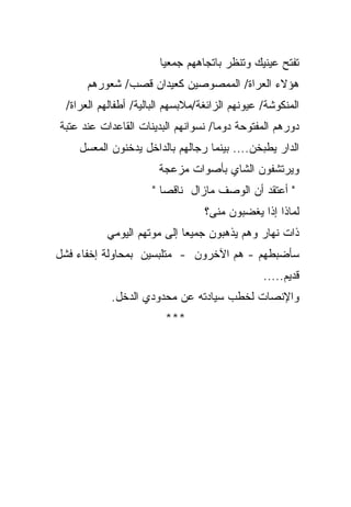 ‫ﺘﻔﺘﺢ ﻋﻴﻨﻴﻙ ﻭﺘﻨﻅﺭ ﺒﺎﺘﺠﺎﻫﻬﻡ ﺠﻤﻌﻴﺎ‬
                       ‫ﹰ‬
      ‫ﻫﺅﻻﺀ ﺍﻟﻌﺭﺍﺓ/ ﺍﻟﻤﻤﺼﻭﺼﻴﻥ ﻜﻌﻴﺩﺍﻥ ﻗﺼﺏ/ ﺸﻌﻭﺭﻫﻡ‬
 ‫ﺍﻟﻤﻨﻜﻭﺸﺔ/ ﻋﻴﻭﻨﻬﻡ ﺍﻟﺯﺍﺌﻐﺔ/ﻤﻼﺒﺴﻬﻡ ﺍﻟﺒﺎﻟﻴﺔ/ ﺃﻁﻔﺎﻟﻬﻡ ﺍﻟﻌﺭﺍﺓ/‬
‫ﺩﻭﺭﻫﻡ ﺍﻟﻤﻔﺘﻭﺤﺔ ﺩﻭﻤﺎ/ ﻨﺴﻭﺍﻨﻬﻡ ﺍﻟﺒﺩﻴﻨﺎﺕ ﺍﻟﻘﺎﻋﺩﺍﺕ ﻋﻨﺩ ﻋﺘﺒﺔ‬
                                    ‫ﹰ‬
    ‫ﺍﻟﺩﺍﺭ ﻴﻁﺒﺨﻥ.... ﺒﻴﻨﻤﺎ ﺭﺠﺎﻟﻬﻡ ﺒﺎﻟﺩﺍﺨل ﻴﺩﺨﻨﻭﻥ ﺍﻟﻤﻌﺴل‬
                       ‫ﻭﻴﺭﺘﺸﻔﻭﻥ ﺍﻟﺸﺎﻱ ﺒﺄﺼﻭﺍﺕ ﻤﺯﻋﺠﺔ‬
                     ‫" ﺃﻋﺘﻘﺩ ﺃﻥ ﺍﻟﻭﺼﻑ ﻤﺎﺯﺍل ﻨﺎﻗﺼﺎ "‬
                       ‫ﹰ‬
                                  ‫ﻟﻤﺎﺫﺍ ﺇﺫﺍ ﻴﻐﻀﺒﻭﻥ ﻤﻨﻰ؟‬
                                              ‫ﹰ‬
          ‫ﺫﺍﺕ ﻨﻬﺎﺭ ﻭﻫﻡ ﻴﺫﻫﺒﻭﻥ ﺠﻤﻴﻌﺎ ﺇﻟﻰ ﻤﻭﺘﻬﻡ ﺍﻟﻴﻭﻤﻲ‬
                           ‫ﹰ‬
‫ﺴﺄﻀﺒﻁﻬﻡ - ﻫﻡ ﺍﻵﺨﺭﻭﻥ - ﻤﺘﻠﺒﺴﻴﻥ ﺒﻤﺤﺎﻭﻟﺔ ﺇﺨﻔﺎﺀ ﻓﺸل‬
                                                ‫ﻗﺩﻴﻡ.....‬
           ‫ﻭﺍﻹﻨﺼﺎﺕ ﻟﺨﻁﺏ ﺴﻴﺎﺩﺘﻪ ﻋﻥ ﻤﺤﺩﻭﺩﻱ ﺍﻟﺩﺨل.‬
                        ‫***‬
 