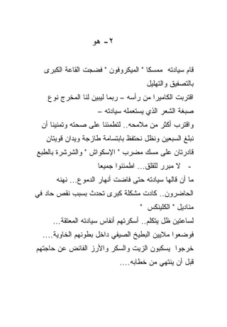 ‫٢- ﻫﻭ‬

  ‫ﻗﺎﻡ ﺴﻴﺎﺩﺘﻪ ﻤﻤﺴﻜﺎ " ﺍﻟﻤﻴﻜﺭﻭﻓﻭﻥ " ﻓﻀﺠﺕ ﺍﻟﻘﺎﻋﺔ ﺍﻟﻜﺒﺭﻯ‬
                                    ‫ﹰ‬
                                      ‫ﺒﺎﻟﺘﺼﻔﻴﻕ ﻭﺍﻟﺘﻬﻠﻴل‬
   ‫ﺍﻗﺘﺭﺒﺕ ﺍﻟﻜﺎﻤﻴﺭﺍ ﻤﻥ ﺭﺃﺴﻪ – ﺭﺒﻤﺎ ﻟﻴﺒﻴﻥ ﻟﻨﺎ ﺍﻟﻤﺨﺭﺝ ﻨﻭﻉ‬
                    ‫ﺼﺒﻐﺔ ﺍﻟﺸﻌﺭ ﺍﻟﺫﻱ ﻴﺴﺘﻌﻤﻠﻪ ﺴﻴﺎﺩﺘﻪ –‬
 ‫ﻭﺍﻗﺘﺭﺏ ﺃﻜﺜﺭ ﻤﻥ ﻤﻼﻤﺤﻪ.. ﻟﺘﻁﻤﺌﻨﺎ ﻋﻠﻰ ﺼﺤﺘﻪ ﻭﺘﻤﻨﻴﻨﺎ ﺃﻥ‬
   ‫ﻨﺒﻠﻎ ﺍﻟﺴﺒﻌﻴﻥ ﻭﻨﻅل ﻨﺤﺘﻔﻅ ﺒﺎﺒﺘﺴﺎﻤﺔ ﻁﺎﺯﺠﺔ ﻭﻴﺩﺍﻥ ﻗﻭﻴﺘﺎﻥ‬
‫ﻗﺎﺩﺭﺘﺎﻥ ﻋﻠﻰ ﻤﺴﻙ ﻤﻀﺭﺏ " ﺍﻹﺴﻜﻭﺍﺵ " ﻭﺍﻟﺸﺭﺸﺭﺓ ﺒﺎﻟﻁﺒﻊ‬
                     ‫- ﻻ ﻤﺒﺭﺭ ﻟﻠﻘﻠﻕ... ﺍﻁﻤﺌﻨﻭﺍ ﺠﻤﻴﻌﺎ‬
                     ‫ﹰ‬
      ‫ﻤﺎ ﺃﻥ ﻗﺎﻟﻬﺎ ﺴﻴﺎﺩﺘﻪ ﺤﺘﻰ ﻓﺎﻀﺕ ﺃﻨﻬﺎﺭ ﺍﻟﺩﻤﻭﻉ... ﻨﻬﻨﻪ‬
‫ﺍﻟﺤﺎﻀﺭﻭﻥ.. ﻜﺎﺩﺕ ﻤﺸﻜﻠﺔ ﻜﺒﺭﻯ ﺘﺤﺩﺙ ﺒﺴﺒﺏ ﻨﻘﺹ ﺤﺎﺩ ﻓﻲ‬
                                    ‫ﻤﻨﺎﺩﻴل " ﺍﻟﻜﻠﻴﻨﻜﺱ "‬
     ‫ﻟﺴﺎﻋﺘﻴﻥ ﻅل ﻴﺘﻜﻠﻡ.. ﺃﺴﻜﺭﺘﻬﻡ ﺃﻨﻔﺎﺱ ﺴﻴﺎﺩﺘﻪ ﺍﻟﻤﻌﺘﻘﺔ...‬
  ‫ﻓﻭﻀﻌﻭﺍ ﻤﻼﻴﻴﻥ ﺍﻟﺒﻁﻴﺦ ﺍﻟﺼﻴﻔﻲ ﺩﺍﺨل ﺒﻁﻭﻨﻬﻡ ﺍﻟﺨﺎﻭﻴﺔ....‬
‫ﺨﺭﺠﻭﺍ ﻴﺴﻜﺒﻭﻥ ﺍﻟﺯﻴﺕ ﻭﺍﻟﺴﻜﺭ ﻭﺍﻷﺭﺯ ﺍﻟﻔﺎﺌﺽ ﻋﻥ ﺤﺎﺠﺘﻬﻡ‬
                            ‫ﻗﺒل ﺃﻥ ﻴﻨﺘﻬﻲ ﻤﻥ ﺨﻁﺎﺒﻪ....‬
 