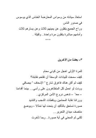 ‫ﺍﺴﺘﻌﺎﺫ ﺴﻴﺎﺩﺘﻪ ﻤﻥ ﻭﺴﻭﺍﺱ ﺍﻟﻤﻌﺎﺭﻀﺔ ﺍﻟﺨﻨﺎﺱ ﺍﻟﺫﻱ ﻴﻭﺴﻭﺱ‬
                                       ‫ﻓﻲ ﺼﺩﻭﺭ ﺍﻟﻨﺎﺱ‬
  ‫ﻭﺭﺍﺡ ﺍﻟﺠﻤﻴﻊ ﻴﺘﻔﻠﻭﻥ ﻋﻥ ﻴﻤﻴﻨﻬﻡ ﺜﻼﺙ ﻭﻋﻥ ﻴﺴﺎﺭﻫﻡ ﺜﻼﺙ‬
             ‫ﻭﺃﻤﺎﻤﻬﻡ ﻤﺒﺎﺸﺭﺓ ﻴﺘﻔﻠﻭﻥ ﻤﺭﺓ ﻭﺍﺤﺩﺓ.. ﻭﺜﻘﻴﻠﺔ .‬
                       ‫***‬




                                  ‫٣- ﺑﻌﻀﺎ ﻣﻦ اﻵﺧﺮﻳﻦ‬
                                            ‫ً‬


                      ‫ﻟﻠﻤﺭﺓ ﺍﻷﻭﻟﻰ ﺍﺨﺠل ﻤﻥ ﻜﻭﻨﻲ ﻤﺤﺎﻡ‬
           ‫ﻜﻴﻑ ﺴﻤﺤﺕ ﻟﻠﺒﻴﺎﺩﺍﺕ ﺍﻟﻭﺴﺨﺔ ﺃﻥ ﺘﻘﺘﺤﻡ ﻨﻘﺎﺒﺘﻨﺎ؟‬
    ‫ﻜﻴﻑ ﻟﻡ ﺃﻜﻥ ﻫﻨﺎﻙ ﻓﺎﻏﺭﻕ ﺸﺎﺭﻉ " ﺍﻹﺴﻌﺎﻑ " ﺒﺒﺼﺎﻗﻲ‬
‫ﻭﻭﺩﺕ ﻟﻭ ﺍﺤﻤل ﻜل ﺍﻟﻤﺘﻅﺎﻫﺭﻭﻥ ﻋﻠﻰ ﺭﺃﺴﻲ... ﺒﻴﻨﻤﺎ ﺃﻗﺩﺍﻤﻨﺎ‬
                ‫– ﻤﻌﺎ ً – ﺘﺩﻫﺱ ﺩﺭﻭﻉ ﺍﻵﻤﻥ ﺍﻟﻤﺭﻜﺯﻱ..‬
          ‫ﻭﻭﺭﺍﺌﻨﺎ ﻨﻘﺎﺒﺔ ﺍﻟﻤﺤﺎﻤﻴﻥ ﻭﻴﺎﻓﻁﺎﺕ ﺍﻟﺸﺠﺏ ﻭﺍﻟﺘﻨﺩﻴﺩ‬
      ‫ﺼﻭﺭﺓ ﺘﺴﺘﺤﻕ ﺒﺎﻟﺘﺄﻜﻴﺩ ﺃﻥ ﻴﻨﺤﺕ ﻟﻬﺎ ﺘﻤﺜﺎﻻ ، ﻭﻴﻭﻀﻊ‬
                              ‫ﻤﻨﺘﺼﻑ ﻤﻴﺩﺍﻥ ﺍﻟﺘﺤﺭﻴﺭ...‬
            ‫ﻟﻜﻨﻰ ﻟﻡ ﺍﻟﻤﺤﻨﻲ ﻓﻲ ﺃﻴﺔ ﺼﻭﺭﺓ.. ﺭﺒﻤﺎ ﺘﺄﺨﺭﺕ‬
 