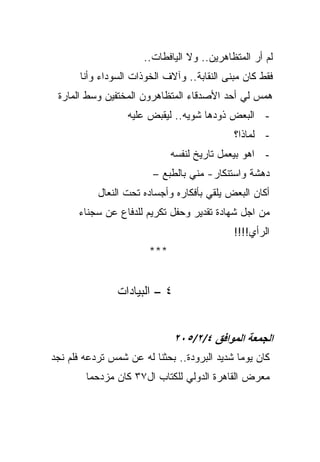 ‫ﻟﻡ ﺃﺭ ﺍﻟﻤﺘﻅﺎﻫﺭﻴﻥ.. ﻭﻻ ﺍﻟﻴﺎﻓﻁﺎﺕ..‬
       ‫ﻓﻘﻁ ﻜﺎﻥ ﻤﺒﻨﻰ ﺍﻟﻨﻘﺎﺒﺔ.. ﻭﺁﻻﻑ ﺍﻟﺨﻭﺫﺍﺕ ﺍﻟﺴﻭﺩﺍﺀ ﻭﺃﻨﺎ‬
 ‫ﻫﻤﺱ ﻟﻲ ﺃﺤﺩ ﺍﻷﺼﺩﻗﺎﺀ ﺍﻟﻤﺘﻅﺎﻫﺭﻭﻥ ﺍﻟﻤﺨﺘﻔﻴﻥ ﻭﺴﻁ ﺍﻟﻤﺎﺭﺓ‬
                  ‫- ﺍﻟﺒﻌﺽ ﺫﻭﺩﻫﺎ ﺸﻭﻴﻪ.. ﻟﻴﻘﺒﺽ ﻋﻠﻴﻪ‬
                                             ‫- ﻟﻤﺎﺫﺍ؟‬
                              ‫- ﺍﻫﻭ ﺒﻴﻌﻤل ﺘﺎﺭﻴﺦ ﻟﻨﻔﺴﻪ‬
                         ‫ﺩﻫﺸﺔ ﻭﺍﺴﺘﻨﻜﺎﺭ- ﻤﻨﻲ ﺒﺎﻟﻁﺒﻊ –‬
           ‫ﺃﻜﺎﻥ ﺍﻟﺒﻌﺽ ﻴﻠﻘﻲ ﺒﺄﻓﻜﺎﺭﻩ ﻭﺃﺠﺴﺎﺩﻩ ﺘﺤﺕ ﺍﻟﻨﻌﺎل‬
      ‫ﻤﻥ ﺍﺠل ﺸﻬﺎﺩﺓ ﺘﻘﺩﻴﺭ ﻭﺤﻔل ﺘﻜﺭﻴﻡ ﻟﻠﺩﻓﺎﻉ ﻋﻥ ﺴﺠﻨﺎﺀ‬
                                             ‫ﺍﻟﺭﺃﻱ!!!!‬
                        ‫***‬


                ‫٤ – ﺍﻟﺒﻴﺎﺩﺍﺕ‬


                               ‫اﻟﺠﻤﻌﺔ اﻟﻤﻮاﻓﻖ ٤/٢/٥٠٢‬
‫ﻜﺎﻥ ﻴﻭﻤﺎ ﺸﺩﻴﺩ ﺍﻟﺒﺭﻭﺩﺓ.. ﺒﺤﺜﻨﺎ ﻟﻪ ﻋﻥ ﺸﻤﺱ ﺘﺭﺩﻋﻪ ﻓﻠﻡ ﻨﺠﺩ‬
        ‫ﻤﻌﺭﺽ ﺍﻟﻘﺎﻫﺭﺓ ﺍﻟﺩﻭﻟﻲ ﻟﻠﻜﺘﺎﺏ ﺍل٧٣ ﻜﺎﻥ ﻤﺯﺩﺤﻤﺎ‬
 