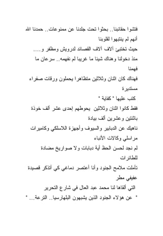‫ﻓﺘﺸﻭﺍ ﺤﻘﺎﺌﺒﻨﺎ.. ﺒﺤﺜﻭﺍ ﺘﺤﺕ ﺠﻠﺩﻨﺎ ﻋﻥ ﻤﻤﻨﻭﻋﺎﺕ.. ﺤﻤﺩﻨﺎ ﺍﷲ‬
                                   ‫ﺃﻨﻬﻡ ﻟﻡ ﻴﻨﺘﺒﻬﻭﺍ ﻟﻘﻠﻭﺒﻨﺎ‬
   ‫ﺤﻴﺙ ﺘﺨﺘﺒﺊ ﺁﻻﻑ ﺁﻻﻑ ﺍﻟﻘﺼﺎﺌﺩ ﻟﺩﺭﻭﻴﺵ ﻭﻤﻅﻔﺭ ﻭ....‬
    ‫ﻤﻨﺫ ﺩﺨﻭﻟﻨﺎ ﻭﻫﻨﺎﻙ ﺸﻴﺌﺎ ﻤﺎ ﻏﺭﻴﺒﺎ ﻟﻡ ﻨﻔﻬﻤﻪ.. ﺴﺭﻋﺎﻥ ﻤﺎ‬
                        ‫ﹰ‬
                                                    ‫ﻓﻬﻤﻨﺎ‬
 ‫ﻓﻬﻨﺎﻙ ﻜﺎﻥ ﺍﺜﻨﺎﻥ ﻭﺜﻼﺜﻴﻥ ﻤﺘﻅﺎﻫﺭﺍ ﻴﺤﻤﻠﻭﻥ ﻭﺭﻗﺎﺕ ﺼﻔﺭﺍﺀ‬
                    ‫ﹰ‬
                                                 ‫ﻤﺴﺘﺩﻴﺭﺓ‬
                                   ‫ﻜﺘﺏ ﻋﻠﻴﻬﺎ " ﻜﻔﺎﻴﺔ "‬
  ‫ﻓﻘﻁ ﻜﺎﻨﻭﺍ ﺍﺜﻨﺎﻥ ﻭﺜﻼﺜﻴﻥ ﻴﺤﻭﻁﻬﻡ ﺇﺤﺩﻯ ﻋﺸﺭ ﺃﻟﻑ ﺨﻭﺫﺓ‬
                              ‫ﺒﺎﺜﻨﺘﻴﻥ ﻭﻋﺸﺭﻴﻥ ﺃﻟﻑ ﺒﻴﺎﺩﺓ‬
  ‫ﻨﺎﻫﻴﻙ ﻋﻥ ﺍﻟﺩﺒﺎﺒﻴﺭ ﻭﺍﻟﺴﻴﻭﻑ ﻭﺃﺠﻬﺯﺓ ﺍﻟﻼﺴﻠﻜﻲ ﻭﻜﺎﻤﻴﺭﺍﺕ‬
                                 ‫ﻤﺭﺍﺴﻠﻲ ﻭﻜﺎﻻﺕ ﺍﻷﻨﺒﺎﺀ‬
       ‫ﻟﻡ ﻨﺠﺩ ﻟﺤﺴﻥ ﺍﻟﺤﻅ ﺃﻴﺔ ﺩﺒﺎﺒﺎﺕ ﻭﻻ ﺼﻭﺍﺭﻴﺦ ﻤﻀﺎﺩﺓ‬
                                               ‫ﻟﻠﻁﺎﺌﺭﺍﺕ‬
 ‫ﺘﺄﻤﻠﺕ ﻤﻼﻤﺢ ﺍﻟﺠﻨﻭﺩ ﻭﺃﻨﺎ ﺃﻋﺘﺼﺭ ﺩﻤﺎﻏﻲ ﻜﻲ ﺃﺘﺫﻜﺭ ﻗﺼﻴﺩﺓ‬
                                             ‫ﻋﻔﻴﻔﻲ ﻤﻁﺭ‬
        ‫ﺍﻟﺘﻲ ﺃﻟﻘﺎﻫﺎ ﻟﻨﺎ ﻤﺤﻤﺩ ﻋﺒﺩ ﺍﻟﻌﺎل ﻓﻲ ﺸﺎﺭﻉ ﺍﻟﺘﺤﺭﻴﺭ‬
‫" ﻋﻥ ﻫﺅﻻﺀ ﺍﻟﺠﻨﻭﺩ ﺍﻟﺫﻴﻥ ﻴﺸﺒﻬﻭﻥ ﺍﻟﺒﻠﻬﺎﺭﺴﻴﺎ.. ﺍﻟﺘﺭﻋﺔ... "‬
 