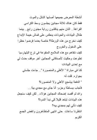 ‫ﺃﻨﺸﻁﺔ ﺍﻟﻤﻌﺭﺽ ﺠﻤﻴﻌﻬﺎ ﺃﺼﺎﺒﻬﺎ ﺍﻟﺸﻠل ﻭﺍﻟﻤﻭﺕ‬
     ‫ﻓﻘﻁ ﻜﺎﻥ ﻫﻨﺎﻙ ﺜﻼﺜﺔ ﻤﺠﺎﻨﻴﻥ ﻴﺠﻠﺴﻭﻥ ﻭﺴﻁ ﺍﻟﻜﺭﺍﺴﻲ‬
 ‫ﺍﻟﻔﺭﺍﻏﺔ.. ﺍﺜﻨﺎﻥ ﻤﻨﻬﻡ ﻴﻨﺎﻗﺸﻭﻥ ﺭﻭﺍﻴﺔ ﻤﺠﻨﻭﻥ ﺭﺍﺒﻊ.. ﺒﻴﻨﻤﺎ‬
‫ﻅﻼل ﺍﻟﺒﻴﺎﺩﺍﺕ ﻭﺍﻟﺨﻭﺫﺍﺕ ﻴﻨﻌﻜﺱ ﻋﻠﻰ ﻗﻤﺎﺵ ﺨﻴﻤﺔ ﺍﻹﺒﺩﺍﻉ‬
‫ﻜﻴﻑ ﻨﺨﺭﺝ ﻤﻥ ﻫﺫﻩ ﺍﻟﻭﺭﻁﺔ؟ ﺨﺎﺼﺔ ﺒﻌﺩﻤﺎ ﻓﺭﻀﻭﺍ ﺤﻅﺭﺍ‬
                                 ‫ﻋﻠﻰ ﺍﻟﺩﺨﻭل ﻭﺍﻟﺨﺭﻭﺝ‬
 ‫ﻜﻴﻑ ﻨﺘﻔﺎﻫﻡ ﻤﻊ ﻫﺫﻩ ﺍﻟﻤﻼﻤﺢ ﺍﻟﻤﻨﻘﻭﻋﺔ ﻓﻲ ﺘﺭﻉ ﺍﻟﺒﻠﻬﺎﺭﺴﻴﺎ‬
‫ﺘﻁﻭﻋﺕ ﻭﺤﻜﻴﺕ ﻷﺼﺩﻗﺎﺌﻲ ﺍﻟﻤﺠﺎﻨﻴﻥ ﺁﺨﺭ ﻤﻭﻗﻑ ﺤﺩﺙ ﻟﻲ‬
                                      ‫ﻤﻊ ﺇﺤﺩﻯ ﺍﻟﺒﻴﺎﺩﺍﺕ‬
   ‫ﻜﻨﺎ ﻓﻲ ﻤﺒﺎﺭﺍﺓ " ﺍﻷﻫﻠﻲ ﻭﺍﻟﻤﻨﺼﻭﺭﺓ ".. ﺠﺎﺀﺕ ﺠﻠﺴﺘﻲ‬
                                        ‫ﺒﺠﻭﺍﺭﻩ. ﻗﻠﺕ ﻟﻪ‬
                 ‫" ﺍﻟﺩﻓﻌﺔ ﺒﻴﺸﺠﻊ ﺍﻷﻫﻠﻲ ﻭﻻ ﺍﻟﻤﻨﺼﻭﺭﺓ؟‬
        ‫ﻓﺄﺠﺎﺏ ﺒﺒﺴﺎﻁﺔ ﻭﺤﺯﻡ: ﺃﻨﺎ ﺠﺎﻯ ﻤﻊ ﻤﺠﺩﻱ ﺒﻴﺔ...‬
‫ﻭﺍﷲ ﻟﻡ ﺃﻗﺼﺩ ﺇﻀﺤﺎﻙ ﺍﻟﻤﺠﺎﻨﻴﻥ ﻫﺅﻻﺀ.. ﻟﻜﻥ ﻜﻴﻑ ﺴﻨﺠﻌل‬
                 ‫ﻫﺫﻩ ﺍﻟﺒﻴﺎﺩﺍﺕ ﺘﺒﺘﻌﺩ ﻗﻠﻴﻼ ﻜﻲ ﻨﺒﺩﺃ ﺍﻟﻨﺩﻭﺓ؟‬
                             ‫ﻜﻴﻑ ﻨﺄﺘﻲ ﻟﻬﻡ ﺒﻤﺠﺩﻱ ﺒﻴﻪ؟‬
 ‫ﺍﻨﺘﻅﺭﻨﺎ ﺴﺎﻋﺎﺕ ﺤﺘﻰ ﺍﻨﺘﻬﻰ ﺍﻟﻤﺘﻅﺎﻫﺭﻭﻥ ﻭﺍﻨﻔﺽ ﺍﻟﺠﻤﻊ‬
                                                  ‫ﺍﻟﻜﺭﻴﻡ‬
 