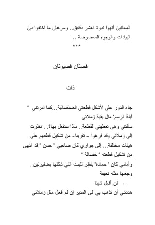 ‫ﺍﻟﻤﺠﺎﻨﻴﻥ ﺃﻨﻬﻭﺍ ﻨﺩﻭﺓ ﺍﻟﻌﺸﺭ ﺩﻗﺎﺌﻕ.. ﻭﺴﺭﻋﺎﻥ ﻤﺎ ﺍﺨﺘﻔﻭﺍ ﺒﻴﻥ‬
                        ‫ﺍﻟﺒﻴﺎﺩﺍﺕ ﻭﺍﻟﻭﺠﻭﻩ ﺍﻟﻤﻤﺼﻭﺼﺔ...‬
                        ‫***‬


              ‫ﻗﺼﺘﺎﻥ ﻗﺼﻴﺭﺘﺎﻥ‬


                     ‫ﺫﺍﺕ‬

  ‫ﺠﺎﺀ ﺍﻟﺩﻭﺭ ﻋﻠﻰ ﻷﺸﻜل ﻗﻁﻌﺘﻲ ﺍﻟﺼﻠﺼﺎﻟﻴﺔ...ﻜﻤﺎ ﺃﻤﺭﺘﻨﻲ "‬
                                      ‫‪‬‬
                              ‫ﺃﺒﻠﺔ ﺍﻟﺭﺴﻡ" ﻤﺜل ﺒﻘﻴﺔ ﺯﻤﻼﺌﻲ‬
   ‫ﺴﺄﻟﺘﻨﻲ ﻭﻫﻰ ﺘﻌﻁﻴﻨﻲ ﺍﻟﻘﻁﻌﺔ.. ﻤﺎﺫﺍ ﺴﺘﻔﻌل ﺒﻬﺎ؟... ﻨﻅﺭﺕ‬
   ‫ﺇﻟﻰ ﺯﻤﻼﺌﻲ ﻭﻗﺩ ﻓﺭﻏﻭﺍ – ﺘﻘﺭﻴﺒﺎ- ﻤﻥ ﺘﺸﻜﻴل ﻗﻁﻌﻬﻡ ﻋﻠﻰ‬
                       ‫ﹰ‬
‫ﻫﻴﺌﺎﺕ ﻤﺨﺘﻠﻔﺔ... ﺇﻟﻰ ﺠﻭﺍﺭﻱ ﻜﺎﻥ ﺼﺎﺤﺒﻲ " ﺤﺴﻥ " ﻗﺩ ﺍﻨﺘﻬﻰ‬
                              ‫ﻤﻥ ﺘﺸﻜﻴل ﻗﻁﻌﺘﻪ " ﺤﺼﺎﻟﺔ "‬
   ‫ﻭﺃﻤﺎﻤﻲ ﻜﺎﻥ " ﺤﻤﺎﺩﺓ" ﻴﻨﻅﺭ ﻟﻠﺒﻨﺕ ﺍﻟﺘﻲ ﺸﻜﻠﻬﺎ ﺒﻀﻔﻴﺭﺘﻴﻥ..‬
                                       ‫ﻭﺠﻌﻠﻬﺎ ﻤﺜﻠﻪ ﻨﺤﻴﻔﺔ‬
                                    ‫- ﻟﻥ ﺃﻓﻌل ﺸﻴﺌﺎ‬
                                    ‫ﹰ‬
    ‫ﻫﺩﺩﺘﻨﻲ ﺃﻥ ﺘﺫﻫﺏ ﺒﻲ ﺇﻟﻰ ﺍﻟﻤﺩﻴﺭ ﺇﻥ ﻟﻡ ﺃﻓﻌل ﻤﺜل ﺯﻤﻼﺌﻲ‬
 