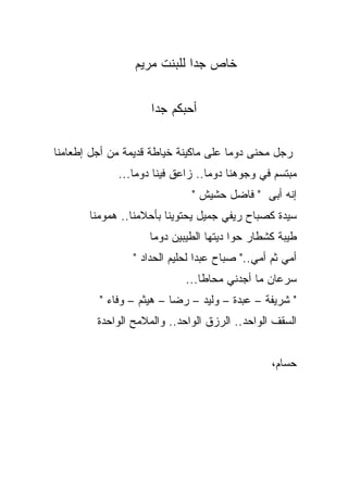 ‫ﺨﺎﺹ ﺠﺩﺍ ﻟﻠﺒﻨﺕ ﻤﺭﻴﻡ‬


                     ‫ﺃﺤﺒﻜﻡ ﺠﺩﺍ‬
                     ‫ﹰ‬

‫ﺭﺠل ﻤﺤﻨﻰ ﺩﻭﻤﺎ ﻋﻠﻰ ﻤﺎﻜﻴﻨﺔ ﺨﻴﺎﻁﺔ ﻗﺩﻴﻤﺔ ﻤﻥ ﺃﺠل ﺇﻁﻌﺎﻤﻨﺎ‬
                                      ‫ﹰ‬
             ‫ﻤﺒﺘﺴﻡ ﻓﻲ ﻭﺠﻭﻫﻨﺎ ﺩﻭﻤﺎ.. ﺯﺍﻋﻕ ﻓﻴﻨﺎ ﺩﻭﻤﺎ...‬
                ‫ﹰ‬                ‫ﹰ‬
                              ‫ﺇﻨﻪ ﺃﺒﻰ " ﻓﺎﻀل ﺤﺸﻴﺵ "‬
       ‫ﺴﻴﺩﺓ ﻜﺼﺒﺎﺡ ﺭﻴﻔﻲ ﺠﻤﻴل ﻴﺤﺘﻭﻴﻨﺎ ﺒﺄﺤﻼﻤﻨﺎ.. ﻫﻤﻭﻤﻨﺎ‬
                    ‫ﻁﻴﺒﺔ ﻜﺸﻁﺎﺭ ﺤﻭﺍ ﺩﻴﺘﻬﺎ ﺍﻟﻁﻴﺒﻴﻥ ﺩﻭﻤﺎ‬
                 ‫ﺃﻤﻲ ﺜﻡ ﺃﻤﻲ.." ﺼﺒﺎﺡ ﻋﺒﺩﺍ ﻟﺤﻠﻴﻡ ﺍﻟﺤﺩﺍﺩ "‬
                             ‫ﺴﺭﻋﺎﻥ ﻤﺎ ﺃﺠﺩﻨﻲ ﻤﺤﺎﻁﺎ...‬
                                ‫ﹰ‬
         ‫" ﺸﺭﻴﻔﺔ – ﻋﺒﺩﺓ – ﻭﻟﻴﺩ – ﺭﻀﺎ – ﻫﻴﺜﻡ – ﻭﻓﺎﺀ "‬
         ‫ﺍﻟﺴﻘﻑ ﺍﻟﻭﺍﺤﺩ.. ﺍﻟﺭﺯﻕ ﺍﻟﻭﺍﺤﺩ.. ﻭﺍﻟﻤﻼﻤﺢ ﺍﻟﻭﺍﺤﺩﺓ‬


                                                 ‫ﺤﺴﺎﻡ،‬
 