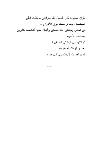 ‫ﻟﺜﻭﺍﻥ ﻤﻌﺩﻭﺩﺓ ﻜﺎﻥ ﺍﻟﻔﺼل ﻜﻠﻪ ﻴﺘﺭﻗﺒﻨﻲ – ﻜﺫﻟﻙ ﻗﻁﻊ‬
                 ‫ﺍﻟﺼﻠﺼﺎل ﻭﻗﺩ ﺘﺭﺍﺼﺕ ﻓﻭﻕ ﺍﻷﺩﺭﺍﺝ –‬
‫ﻓﻲ ﺘﺤﺩﻯ ﻭﺠﺩﺘﻨﻲ ﺃﺨﺫ ﻗﻁﻌﺘﻲ ﻭﺃﺸ ﹼل ﻤﻨﻬﺎ ﺃﺸﺨﺎﺼﺎ ﻜﺜﻴﺭﻴﻥ‬
       ‫ﹰ‬            ‫ﻜ‬
                                    ‫ﺒﻤﺨﺘﻠﻑ ﺍﻷﺤﺠﺎﻡ‬
                         ‫ﺜﻡ ﻓﺘﺘﻬﻡ ﻓﻲ ﻗﺒﻀﺘﻲ ﺍﻟﺼﻐﻴﺭﺓ‬
                             ‫ﺒﻌﺩ ﺃﻥ ﺘﺭﻜﺕ ﺃﺼﻐﺭﻫﻡ..‬
                     ‫ﺍﻟﺫﻱ ﺘﻌﻤﺩﺕ ﺃﻥ ﻴﺸﺒﻬﻨﻲ ﺇﻟﻰ ﺤﺩ ﻤﺎ‬


                      ‫***‬
 