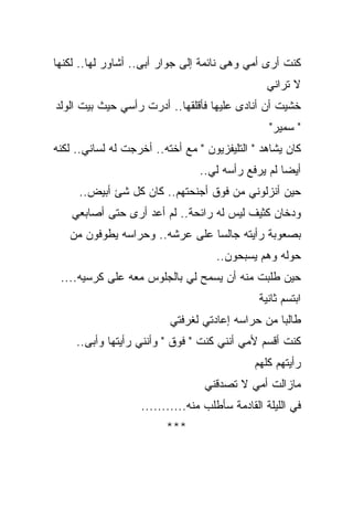 ‫ﻜﻨﺕ ﺃﺭﻯ ﺃﻤﻲ ﻭﻫﻰ ﻨﺎﺌﻤﺔ ﺇﻟﻰ ﺠﻭﺍﺭ ﺃﺒﻰ.. ﺃﺸﺎﻭﺭ ﻟﻬﺎ.. ﻟﻜﻨﻬﺎ‬
                                                 ‫ﻻ ﺘﺭﺍﻨﻲ‬
‫ﺨﺸﻴﺕ ﺃﻥ ﺃﻨﺎﺩﻯ ﻋﻠﻴﻬﺎ ﻓﺄﻗﻠﻘﻬﺎ.. ﺃﺩﺭﺕ ﺭﺃﺴﻲ ﺤﻴﺙ ﺒﻴﺕ ﺍﻟﻭﻟﺩ‬
                                                 ‫" ﺴﻤﻴﺭ"‬
‫ﻜﺎﻥ ﻴﺸﺎﻫﺩ " ﺍﻟﺘﻠﻴﻔﺯﻴﻭﻥ " ﻤﻊ ﺃﺨﺘﻪ.. ﺃﺨﺭﺠﺕ ﻟﻪ ﻟﺴﺎﻨﻲ.. ﻟﻜﻨﻪ‬
                                 ‫ﺃﻴﻀﺎ ﻟﻡ ﻴﺭﻓﻊ ﺭﺃﺴﻪ ﻟﻲ..‬
                                                   ‫ﹰ‬
     ‫ﺤﻴﻥ ﺃﻨﺯﻟﻭﻨﻲ ﻤﻥ ﻓﻭﻕ ﺃﺠﻨﺤﺘﻬﻡ.. ﻜﺎﻥ ﻜل ﺸﺊ ﺃﺒﻴﺽ..‬
    ‫ﻭﺩﺨﺎﻥ ﻜﺜﻴﻑ ﻟﻴﺱ ﻟﻪ ﺭﺍﺌﺤﺔ.. ﻟﻡ ﺃﻋﺩ ﺃﺭﻯ ﺤﺘﻰ ﺃﺼﺎﺒﻌﻲ‬
   ‫ﺒﺼﻌﻭﺒﺔ ﺭﺃﻴﺘﻪ ﺠﺎﻟﺴﺎ ﻋﻠﻰ ﻋﺭﺸﻪ.. ﻭﺤﺭﺍﺴﻪ ﻴﻁﻭﻓﻭﻥ ﻤﻥ‬
                               ‫ﹰ‬
                                    ‫ﺤﻭﻟﻪ ﻭﻫﻡ ﻴﺴﺒﺤﻭﻥ..‬
 ‫ﺤﻴﻥ ﻁﻠﺒﺕ ﻤﻨﻪ ﺃﻥ ﻴﺴﻤﺢ ﻟﻲ ﺒﺎﻟﺠﻠﻭﺱ ﻤﻌﻪ ﻋﻠﻰ ﻜﺭﺴﻴﻪ....‬
                                               ‫ﺍﺒﺘﺴﻡ ﺜﺎﻨﻴﺔ‬
                          ‫ﻁﺎﻟﺒﺎ ﻤﻥ ﺤﺭﺍﺴﻪ ﺇﻋﺎﺩﺘﻲ ﻟﻐﺭﻓﺘﻲ‬
                                                 ‫ﹰ‬
     ‫ﻜﻨﺕ ﺃﻗﺴﻡ ﻷﻤﻲ ﺃﻨﻨﻲ ﻜﻨﺕ " ﻓﻭﻕ " ﻭﺃﻨﻨﻲ ﺭﺃﻴﺘﻬﺎ ﻭﺃﺒﻰ..‬
                                              ‫ﺭﺃﻴﺘﻬﻡ ﻜﻠﻬﻡ‬
                                  ‫ﻤﺎﺯﺍﻟﺕ ﺃﻤﻲ ﻻ ﺘﺼﺩﻗﻨﻲ‬
                   ‫ﻓﻲ ﺍﻟﻠﻴﻠﺔ ﺍﻟﻘﺎﺩﻤﺔ ﺴﺄﻁﻠﺏ ﻤﻨﻪ...........‬
                         ‫***‬
 