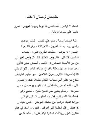 ‫ﺤﻜﺎﻴﺎﺕ_ ﻟﺭﺤﻤﺔ_ ﻻ ﺘﻜﺘﻤل‬

‫ﺍﻟﺴﻤﺎﺀ ﻻ ﺘﺒﺘﺴﻡ.. ﻓﻘﻁ ﺘﻌﻁﻲ ﻟﻨﺎ ﺩﻭﻤﺎ ﻭﺠﻬﻬﺎ ﺍﻟﻌﺒﻭﺱ.. ﻨﻤﺭﺭ‬
                    ‫ﹰ‬
                               ‫ﺃﻴﺎﺩﻴﻨﺎ ﻋﻠﻲ ﺠﺒﺎﻫﻨﺎ ﺒﺭﺘﺎﺒﺔ. .‬

     ‫ﺜﻤﺔ ﺍﺒﺘﺴﺎﻤﺔ ﺒﺎﻫﺘﺔ ﺘﺭﺘﺴﻡ ﻋﻠﻲ ﺸﻔﺎﻫﻨﺎ..ﺍﻟﺒﺎﺹ ﻤﺯﺩﺤﻡ‬
      ‫ﻭﺍﻟﺫﻱ ﻴﻬﺒﻁ ﻴﺼﻌﺩ ﺁﺨﺭﻭﻥ ﻤﻜﺎﻨﻪ..ﻨﻘﺫﻑ ﺒﺯﻓﺭﺍﺘﻨﺎ ﺒﻌﻴﺩﺍ‬
      ‫ﹰ‬
      ‫"ﺍﻟﺒﺎﺹ " ﻻ ﻴﺘﻭﻗﻑ.. ﻤﻁﺒﺎﺕ ﺍﻟﻁﺭﻴﻕ ﻜﺜﻴﺭﺓ ، ﺃﺠﺴﺎﺩﻨﺎ‬
 ‫ﺘﺴﺘﺠﻴﺏ ﻓﺘﺘﻤﺎﻴل.. ﻨﺘﺄﺭﺠﺢ.. ﺍﻟﺤﻜﺎﻴﺎ ﺘﻨﻘﺭ ﺍﻟﺯﺠﺎﺝ.. ﺘﻌﺒﺭ ﻟﻲ‬
  ‫ﻤﻥ ﺒﻴﻥ ﺍﻷﺠﺴﺎﺩ ﺍﻟﻤﺤﺸﻭﺭﺓ.. ﻓﺄﺒﺘﺴﻡ ، ﺃﻏﻤﺽ ﻋﻴﻨﻲ ﻟﺘﺄﺘﻴﻥ‬
         ‫‪‬‬
‫ﻤﻌﻬﺎ،ﺒﻴﻨﻤﺎ ﻋﻴﻭﻨﻬﻡ ﻤﻌﻠﻘﺔ ﺒﺎﻟﻔﺭﺍﻍ، ﺒﺸﺒﺎﻙ ﺍﻟﺒﺎﺹ ﺍﻟﺫﻱ ﻻ ﻴﻠﻘﻲ‬
‫ﻟﻨﺎ ﺇﻻ ﺒﻌﺭﺒﺎﺕ ﺍﻟﻜﺎﺭﻭ..ﻋﺭﻕ ﺍﻟﻔﻼﺤﻴﻥ. .ﺤﻭﺍ ﺩﻴﺘﻬﻡ ﺍﻟﻁﻴﻨﻴﺔ..‬
  ‫ﺴﺎﺫﺝ ﻤﻥ ﻴﻔﻜﺭ ﺃﻨﻨﻲ ﺴﺄﺒﺎﺩﻟﻪ ﺍﻟﻜﻼﻡ ﻤﻨﺸﻐﻼ ﻋﻨﻙ ﺇﻥ ﺘﺼﻭﺭ‬
              ‫ﹰ‬
  ‫ﺃﻨﻨﻲ ﺴﺄﻓﺘﺢ ﻟﻪ ﻋﻴﻨﻲ ﻓﺘﺴﻘﻁﻴﻥ ﺃﻨﺕ..ﺘﻔﺭ ﻭﺠﻭﻫﻡ ﻤﻥ ﺃﻤﺎﻤﻲ‬
                 ‫‪‬‬
     ‫ﻤﺴﺭﻋﻪ.. ﻭﻜﺤﻠﻡ ﻴﻤﺸﻰ ﻋﻠﻰ ﻗﺩﻤﻴﻥ ﺘﺄﺘﻴﻥ ، ﺃﺴﺘﻤﻊ ﻟﻭﻗﻊ‬
     ‫ﺃﻗﺩﺍﻤﻙ ﺘﺘﺸﺎﺒﻙ ﻭﺇﻴﻘﺎﻉ ﻗﻁﺭﺍﺕ ﺍﻟﻤﻁﺭ.. ﺘﺘﺴﻠﻠﻴﻥ ﻟﻔﺭﺍﺸﻲ‬
  ‫ﺒﺒﺭﺍﺀﺓ ﺘﺨﻔﻴﻙ ﺫﺭﺍﻋﻴﺎ ﻋﻥ ﻋﺎﻟﻤﻙ ﺍﻟﻤﻭﺤﺵ.. ﺃﻗﺹ ﻋﻠﻴﻙ _‬
‫ﻜﺭﻏﺒﺘﻙ _ ﻜل ﺍﻟﺤﻜﺎﻴﺎ ﺍﻟﺘﻲ ﺃﻋﺭﻓﻬﺎ , ﻓﺘﻬﺯﻴﻥ ﺭﺃﺴﻙ ﻓﻲ ﻫﻴﺎﻡ‬
    ‫ﺘﻁﻠﺒﻴﻥ ﺍﻟﻤﺯﻴﺩ..ﻭﻜﺎﻨﺕ ﺍﻟﺤﻜﺎﻴﺎ ﻗﻠﻴﻠﺔ..ﻓﻘﻴﺭﺓ.. ﺃﺴﺘﻤﺩﻫﺎ ﻤﻥ‬
 